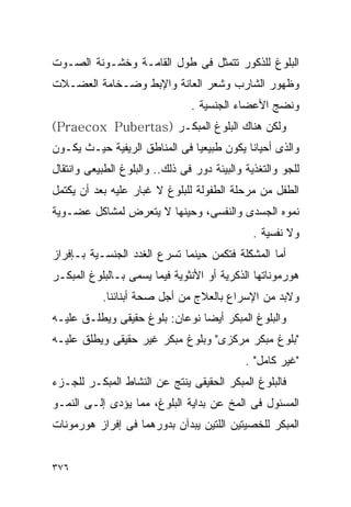 ‫ﺍﻟﺒﻠﻭﻍ ﻟﻠﺫﻜﻭﺭ ﺘﺘﻤﺜل ﻓﻰ ﻁﻭل ﺍﻟﻘﺎﻤـﺔ ﻭﺨﺸـﻭﻨﺔ ﺍﻟﺼـﻭﺕ‬
‫ﻭﻅﻬﻭﺭ ﺍﻟﺸﺎﺭﺏ ﻭﺸﻌﺭ ﺍﻟﻌﺎﻨﺔ ﻭﺍﻹﺒﻁ ﻭﻀـﺨﺎﻤﺔ ﺍﻟﻌﻀـﻼﺕ‬
                                ‫ﻭﻨﻀﺞ ﺍﻷﻋﻀﺎﺀ ﺍﻟﺠﻨﺴﻴﺔ .‬
‫ﻭﻟﻜﻥ ﻫﻨﺎﻙ ﺍﻟﺒﻠﻭﻍ ﺍﻟﻤﺒﻜـﺭ )‪(Praecox Pubertas‬‬
‫ﻭﺍﻟﺫﻯ ﺃﺤﻴﺎﻨﺎ ﻴﻜﻭﻥ ﻁﺒﻴﻌﻴﺎ ﻓﻰ ﺍﻟﻤﻨﺎﻁﻕ ﺍﻟﺭﻴﻔﻴﺔ ﺤﻴـﺙ ﻴﻜـﻭﻥ‬
‫ﻟﻠﺠﻭ ﻭﺍﻟﺘﻐﺫﻴﺔ ﻭﺍﻟﺒﻴﺌﺔ ﺩﻭﺭ ﻓﻰ ﺫﻟﻙ.. ﻭﺍﻟﺒﻠﻭﻍ ﺍﻟﻁﺒﻴﻌﻰ ﻭﺍﻨﺘﻘﺎل‬
‫ﺍﻟﻁﻔل ﻤﻥ ﻤﺭﺤﻠﺔ ﺍﻟﻁﻔﻭﻟﺔ ﻟﻠﺒﻠﻭﻍ ﻻ ﻏﺒﺎﺭ ﻋﻠﻴﻪ ﺒﻌﺩ ﺃﻥ ﻴﻜﺘﻤل‬
‫ﻨﻤﻭﻩ ﺍﻟﺠﺴﺩﻯ ﻭﺍﻟﻨﻔﺴﻰ، ﻭﺤﻴﻨﻬﺎ ﻻ ﻴﺘﻌﺭﺽ ﻟﻤﺸﺎﻜل ﻋﻀـﻭﻴﺔ‬
                                               ‫ﻭﻻ ﻨﻔﺴﻴﺔ .‬
‫ﺃﻤﺎ ﺍﻟﻤﺸﻜﻠﺔ ﻓﺘﻜﻤﻥ ﺤﻴﻨﻤﺎ ﺘﺴﺭﻉ ﺍﻟﻐﺩﺩ ﺍﻟﺠﻨﺴـﻴﺔ ﺒـﺈﻓﺭﺍﺯ‬
‫ﻫﻭﺭﻤﻭﻨﺎﺘﻬﺎ ﺍﻟﺫﻜﺭﻴﺔ ﺃﻭ ﺍﻷﻨﺜﻭﻴﺔ ﻓﻴﻤﺎ ﻴﺴﻤﻰ ﺒـﺎﻟﺒﻠﻭﻍ ﺍﻟﻤﺒﻜـﺭ‬
           ‫ﻭﻻﺒﺩ ﻤﻥ ﺍﻹﺴﺭﺍﻉ ﺒﺎﻟﻌﻼﺝ ﻤﻥ ﺃﺠل ﺼﺤﺔ ﺃﺒﻨﺎﺌﻨﺎ.‬
‫ﻭﺍﻟﺒﻠﻭﻍ ﺍﻟﻤﺒﻜﺭ ﺃﻴﻀﺎ ﻨﻭﻋﺎﻥ: ﺒﻠﻭﻍ ﺤﻘﻴﻘﻰ ﻭﻴﻁﻠـﻕ ﻋﻠﻴـﻪ‬
‫"ﺒﻠﻭﻍ ﻤﺒﻜﺭ ﻤﺭﻜﺯﻯ" ﻭﺒﻠﻭﻍ ﻤﺒﻜﺭ ﻏﻴﺭ ﺤﻘﻴﻘﻰ ﻭﻴﻁﻠﻕ ﻋﻠﻴـﻪ‬
                                             ‫"ﻏﻴﺭ ﻜﺎﻤل" .‬
‫ﻓﺎﻟﺒﻠﻭﻍ ﺍﻟﻤﺒﻜﺭ ﺍﻟﺤﻘﻴﻘﻰ ﻴﻨﺘﺞ ﻋﻥ ﺍﻟﻨﺸﺎﻁ ﺍﻟﻤﺒﻜـﺭ ﻟﻠﺠـﺯﺀ‬
‫ﺍﻟﻤﺴﺌﻭل ﻓﻰ ﺍﻟﻤﺦ ﻋﻥ ﺒﺩﺍﻴﺔ ﺍﻟﺒﻠﻭﻍ، ﻤﻤﺎ ﻴﺅﺩﻯ ﺇﻟـﻰ ﺍﻟﻨﻤـﻭ‬
‫ﺍﻟﻤﺒﻜﺭ ﻟﻠﺨﺼﻴﺘﻴﻥ ﺍﻟﻠﺘﻴﻥ ﻴﺒﺩﺁﻥ ﺒﺩﻭﺭﻫﻤﺎ ﻓﻰ ﺇﻓﺭﺍﺯ ﻫﻭﺭﻤﻭﻨﺎﺕ‬


‫٦٧٣‬
 