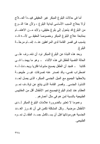 ‫ﺃﻤﺎ ﻓﻰ ﺤﺎﻻﺕ ﺍﻟﺒﻠﻭﻍ ﺍﻟﻤﺒﻜﺭ ﻏﻴﺭ ﺍﻟﺤﻘﻴﻘﻰ ﻓﻴﺒـﺩﺃ ﺍﻟﻌـﻼﺝ‬
‫ﺃﻭﻻ ﺒﻌﻼﺝ ﺍﻟﺴﺒﺏ ﺍﻷﺴﺎﺴﻰ ﻟﺒﺩﺍﻴﺔ ﺍﻟﺒﻠﻭﻍ ، ﻭﻷﻥ ﻫﺫﺍ ﺍﻟﻨـﻭﻉ‬
‫ﻤﻥ ﺍﻟﺒﻠﻭﻍ ﻗﺩ ﻴﺘﺤﻭل ﺇﻟﻰ ﺒﻠﻭﻍ ﺤﻘﻴﻘﻰ، ﻭﻻﺒﺩ ﻤـﻥ ﺍﻻﻫﺘﻤـﺎﻡ‬
‫ﺒﻤﺘﺎﺒﻌﺔ ﻋﻼﺝ ﺍﻟﺒﻠﻭﻍ ﺍﻟﻤﺒﻜﺭ ﻭﺨﺼﻭﺼﺎ ﺍﻟﺤﻘﻴﻘـﻰ ﻷﻨـﻪ ﻗـﺩ‬
‫ﻴﺘﺴﺒﺏ ﻓﻰ ﻗﺼﺭ ﺍﻟﻘﺎﻤﺔ ﻟﺩﻯ ﺍﻟﻤﺭﺍﻫﻘﻴﻥ ﻋﻨـﺩ ﺇﺘﻤـﺎﻡ ﻤﺭﺤﻠـﺔ‬
                                                 ‫ﺍﻟﺒﻠﻭﻍ.‬
‫ﻭﺒﻌﺩ ﻫﺫﻩ ﺍﻟﻨﺒﺫﺓ ﻋﻥ ﺍﻟﺒﻠﻭﻍ ﺍﻟﻤﺒﻜﺭ ﻨﻭﺩ ﺃﻥ ﻨﺘﻌـﺭﻑ ﻋﻠـﻰ‬
‫ﺍﻟﺤﺎﻟﺔ ﺍﻟﻨﻔﺴﻴﺔ ﻟﻠﻁﻔل ﻓﻰ ﻫﺫﻩ ﺍﻷﺜﻨﺎﺀ ـ ﻭﻫﻭ ﻤﺎ ﻴﻬﻤﻨـﺎ ﻓـﻰ‬
‫ﻜﺘﺎﺒﻨﺎ ـ ﻓﻨﺠﺩ ﺃﻥ ﺍﻟﻁﻔل ﻴﺼﺒﺢ ﻤﺸﻭﺸﺎ ﻓﻜﺭﻴﺎ ﻭﻴﺤـﺩﺙ ﻟـﻪ‬
‫ﺍﻀﻁﺭﺍﺏ ﻨﻔﺴﻰ، ﻭﻗﺩ ﺘﺼﺩﺭ ﻋﻨﻪ ﺘﺼﺭﻓﺎﺕ ﻏﻴـﺭ ﻁﺒﻴﻌﻴـﺔ‬
‫ﻴﻼﺤﻅﻬﺎ ﺍﻟﺠﻤﻴﻊ ﻤﻊ ﺍﻟﻤﻴل ﺍﻟﺠﻨﺴﻰ ﺍﻟﻤﺒﻜﺭ، ﺍﻟﺫﻯ ﻴﺼل ﻟﺤـﺩ‬
‫ﺍﻟﺸﺫﻭﺫ ﺍﻟﺠﻨﺴﻰ.. ﻭﻗﺼﺭ ﺍﻟﻘﺎﻤﺔ ﺍﻟﺫﻯ ﻴﻨﺘﺞ ﻋﻥ ﺘﻭﻗـﻑ ﻨﻤـﻭ‬
‫ﺍﻟﻌﻅﺎﻡ ﻋﻨﺩ ﺇﺘﻤﺎﻡ ﺍﻟﺒﻠﻭﻍ ﻓﻴﺼﺒﺢ ﻨﻤﻭ ﺍﻷﻁﻔﺎل ﺃﻗل ﻤﻥ ﺍﻟﻤﻘﺎﻴﻴﺱ‬
                ‫ﺍﻟﻁﺒﻴﻌﻴﺔ ﺒﺎﻟﻨﺴﺒﺔ ﻟﻤﻥ ﻫﻡ ﻓﻰ ﻤﺜل ﺃﻋﻤﺎﺭﻫﻡ .‬
‫ﻭﻋﻤﻭﻤﺎ ﻻ ﺘﻌﺘﺒﺭ ﺒﺎﻟﻀﺭﻭﺭﺓ ﻋﻼﻤﺎﺕ ﺍﻟﺒﻠﻭﻍ ﺍﻟﻤﺒﻜﺭ ﻟـﺩﻯ‬
                                          ‫ﹰ‬
‫ﺍﻷﻁﻔﺎل ﻤﺭﻀﻴﺔ.. ﻭﻜل ﺍﻟﻤﺸﻜﻠﺔ ﺘﻜﻤﻥ ﻓﻰ ﺃﻥ ﺘﻔـﺭﺯ ﺍﻟﻐـﺩﺩ‬
‫ﺍﻟﺠﻨﺴﻴﺔ ﻫﻭﺭﻤﻭﻨﺎﺘﻬﺎ ﻗﺒل ﺃﻥ ﻴﺴـﺘﻜﻤل ﺠﺴـﺩ ﺍﻟﻁﻔـل ﻨﻤـﻭﻩ‬
                                               ‫ﺍﻟﻁﺒﻴﻌﻰ.‬


‫٨٧٣‬
 