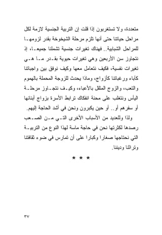 ‫ﻤﺘﻌﺩﺩﺓ، ﻭﻻ ﺘﺴﺘﻐﺭﺒﻭﻥ ﺇﺫﺍ ﻗﻠﺕ ﺇﻥ ﺍﻟﺘﺭﺒﻴﺔ ﺍﻟﺠﻨﺴﻴﺔ ﻻﺯﻤﺔ ﻟﻜل‬
‫ﻤﺭﺍﺤل ﺤﻴﺎﺘﻨﺎ ﺤﺘﻰ ﺃﻨﻬﺎ ﺘﻠﺯﻡ ﻤﺭﺤﻠﺔ ﺍﻟﺸﻴﺨﻭﺨﺔ ﺒﻘﺩﺭ ﻟﺯﻭﻤﻬـﺎ‬
‫ﻟﻠﻤﺭﺍﺤل ﺍﻟﺸﺒﺎﺒﻴﺔ.. ﻓﻬﻨﺎﻙ ﺘﻐﻴﺭﺍﺕ ﺠﻨﺴﻴﺔ ﺘﺸﻤﻠﻨﺎ ﺠﻤﻴﻌـﺎ، ﺇﺫ‬
‫ﻨﺘﺠﺎﻭﺯ ﺴﻥ ﺍﻷﺭﺒﻌﻴﻥ ﻭﻫﻲ ﺘﻐﻴﺭﺍﺕ ﺤﻴﻭﻴﺔ ﺒﻘـﺩﺭ ﻤـﺎ ﻫـﻲ‬
‫ﺘﻐﻴﺭﺍﺕ ﻨﻔﺴﻴﺔ، ﻓﻜﻴﻑ ﻨﺘﻌﺎﻤل ﻤﻌﻬﺎ ﻭﻜﻴﻑ ﻨﻭﻓﻕ ﺒﻴﻥ ﻭﺍﺠﺒﺎﺘﻨﺎ‬
‫ﻜﺂﺒﺎﺀ ﻭﺭﻏﺒﺎﺘﻨﺎ ﻜﺄﺯﻭﺍﺝ، ﻭﻤﺎﺫﺍ ﻴﺤﺩﺙ ﻟﻠﺯﻭﺠﺔ ﺍﻟﻤﺤﻤﻠﺔ ﺒﺎﻟﻬﻤﻭﻡ‬
‫ﻭﺍﻟﺘﻌﺏ، ﻭﺍﻟﺯﻭﺝ ﺍﻟﻤﺜﻘل ﺒﺎﻷﻋﺒﺎﺀ، ﻭﻜﻴـﻑ ﻨﺘﺠـﺎﻭﺯ ﻤﺭﺤﻠـﺔ‬
‫ﺍﻟﻴﺄﺱ ﻭﻨﺘﻐﻠﺏ ﻋﻠﻰ ﻤﺤﻨﺔ ﺍﻨﻔﻜﺎﻙ ﺘﺭﺍﺒﻁ ﺍﻷﺴﺭﺓ ﺒﺯﻭﺍﺝ ﺃﺒﻨﺎﺌﻬﺎ‬
 ‫ﺃﻭ ﺴﻔﺭﻫﻡ ﺃﻭ.. ﺃﻭ ﺤﻴﻥ ﻴﻜﺒﺭﻭﻥ ﻭﻨﺤﻥ ﻓﻲ ﺃﺸﺩ ﺍﻟﺤﺎﺠﺔ ﺇﻟﻴﻬﻡ.‬
‫ﻭﻟﺫﺍ ﻭﻟﻠﻌﺩﻴﺩ ﻤﻥ ﺍﻷﺴﺒﺎﺏ ﺍﻷﺨﺭﻯ ﺍﻟﺘـﻲ ﻤـﻥ ﺍﻟﺼـﻌﺏ‬
‫ﺭﺼﺩﻫﺎ ﻟﻜﺜﺭﺘﻬﺎ ﻨﺤﻥ ﻓﻲ ﺤﺎﺠﺔ ﻤﺎﺴﺔ ﻟﻬﺫﺍ ﺍﻟﻨﻭﻉ ﻤﻥ ﺍﻟﺘﺭﺒﻴـﺔ‬
‫ﺍﻟﺘﻲ ﻨﺤﺘﺎﺠﻬﺎ ﺼﻐﺎﺭﺍ ﻭﻜﺒﺎﺭﺍ ﻋﻠﻰ ﺃﻥ ﺘﻤﺎﺭﺱ ﻓﻲ ﻀﻭﺀ ﺜﻘﺎﻓﺘﻨﺎ‬
                                           ‫ﻭﺘﺭﺍﺜﻨﺎ ﻭﺩﻴﻨﻨﺎ.‬

                       ‫***‬




‫٧٣‬
 