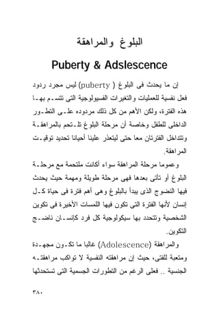 ‫ﺍﻟﺒﻠﻭﻍ ﻭﺍﻟﻤﺭﺍﻫﻘﺔ‬
       ‫‪Puberty & Adslescence‬‬
‫ﺇﻥ ﻤﺎ ﻴﺤﺩﺙ ﻓﻰ ﺍﻟﺒﻠﻭﻍ ) ‪ (puberty‬ﻟﻴﺱ ﻤﺠﺭﺩ ﺭﺩﻭﺩ‬
‫ﻓﻌل ﻨﻔﺴﻴﺔ ﻟﻠﻌﻤﻠﻴﺎﺕ ﻭﺍﻟﺘﻐﻴﺭﺍﺕ ﺍﻟﻔﺴﻴﻭﻟﻭﺠﻴﺔ ﺍﻟﺘﻰ ﺘﺘﺴـﻡ ﺒﻬـﺎ‬
‫ﻫﺫﻩ ﺍﻟﻔﺘﺭﺓ، ﻭﻟﻜﻥ ﺍﻷﻫﻡ ﻤﻥ ﻜل ﺫﻟﻙ ﻤﺭﺩﻭﺩﻩ ﻋﻠـﻰ ﺍﻟﺘﻁـﻭﺭ‬
‫ﺍﻟﺩﺍﺨﻠﻰ ﻟﻠﻁﻔل ﻭﺨﺎﺼﺔ ﺃﻥ ﻤﺭﺤﻠﺔ ﺍﻟﺒﻠﻭﻍ ﺘﻠـﺘﺤﻡ ﺒﺎﻟﻤﺭﺍﻫﻘـﺔ‬
‫ﻭﺘﺘﺩﺍﺨل ﺍﻟﻔﺘﺭﺘﺎﻥ ﻤﻌﺎ ﺤﺘﻰ ﻟﻴﺘﻌﺫﺭ ﻋﻠﻴﻨﺎ ﺃﺤﻴﺎﻨﺎ ﺘﺤﺩﻴﺩ ﺘﻭﻗﻴـﺕ‬
                                                ‫ﺍﻟﻤﺭﺍﻫﻘﺔ.‬
‫ﻭﻋﻤﻭﻤﺎ ﻤﺭﺤﻠﺔ ﺍﻟﻤﺭﺍﻫﻘﺔ ﺴﻭﺍﺀ ﺃﻜﺎﻨﺕ ﻤﻠﺘﺤﻤﺔ ﻤﻊ ﻤﺭﺤﻠـﺔ‬
‫ﺍﻟﺒﻠﻭﻍ ﺃﻭ ﺘﺄﺘﻰ ﺒﻌﺩﻫﺎ ﻓﻬﻰ ﻤﺭﺤﻠﺔ ﻁﻭﻴﻠﺔ ﻭﻤﻬﻤﺔ ﺤﻴﺙ ﻴﺤﺩﺙ‬
‫ﻓﻴﻬﺎ ﺍﻟﻨﻀﻭﺝ ﺍﻟﺫﻯ ﻴﺒﺩﺃ ﺒﺎﻟﺒﻠﻭﻍ ﻭﻫﻰ ﺃﻫﻡ ﻓﺘﺭﺓ ﻓﻰ ﺤﻴﺎﺓ ﻜـل‬
‫ﺇﻨﺴﺎﻥ ﻷﻨﻬﺎ ﺍﻟﻔﺘﺭﺓ ﺍﻟﺘﻰ ﺘﻜﻭﻥ ﻓﻴﻬﺎ ﺍﻟﻠﻤﺴﺎﺕ ﺍﻷﺨﻴﺭﺓ ﻓﻰ ﺘﻜﻭﻴﻥ‬
‫ﺍﻟﺸﺨﺼﻴﺔ ﻭﺘﺘﺤﺩﺩ ﺒﻬﺎ ﺴﻴﻜﻭﻟﻭﺠﻴﺔ ﻜل ﻓﺭﺩ ﻜﺈﻨﺴـﺎﻥ ﻨﺎﻀـﺞ‬
                                                 ‫ﺍﻟﺘﻜﻭﻴﻥ.‬
‫ﻭﺍﻟﻤﺭﺍﻫﻘﺔ )‪ (Adolescence‬ﻏﺎﻟﺒﺎ ﻤﺎ ﺘﻜـﻭﻥ ﻤﺠﻬـﺩﺓ‬
‫ﻭﻤﺘﻌﺒﺔ ﻟﻠﻔﺘﻰ، ﺤﻴﺙ ﺇﻥ ﻤﺭﺍﻫﻘﺘﻪ ﺍﻟﻨﻔﺴﻴﺔ ﻻ ﺘﻭﺍﻜﺏ ﻤﺭﺍﻫﻘﺘـﻪ‬
‫ﺍﻟﺠﻨﺴﻴﺔ .. ﻓﻌﻠﻰ ﺍﻟﺭﻏﻡ ﻤﻥ ﺍﻟﺘﻁﻭﺭﺍﺕ ﺍﻟﺠﺴﻤﻴﺔ ﺍﻟﺘﻰ ﺘﺴﺘﺤﺩﺜﻬﺎ‬

‫٠٨٣‬
 