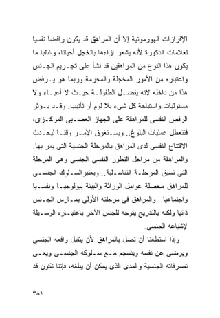 ‫ﺍﻹﻓﺭﺍﺯﺍﺕ ﺍﻟﻬﻭﺭﻤﻭﻨﻴﺔ ﺇﻻ ﺃﻥ ﺍﻟﻤﺭﺍﻫﻕ ﻗﺩ ﻴﻜﻭﻥ ﺭﺍﻓﻀﺎ ﻨﻔﺴﻴﺎ‬
‫ﻟﻌﻼﻤﺎﺕ ﺍﻟﺫﻜﻭﺭﺓ ﻷﻨﻪ ﻴﺸﻌﺭ ﺇﺯﺍﺀﻫﺎ ﺒﺎﻟﺨﺠل ﺃﺤﻴﺎﻨﺎ، ﻭﻏﺎﻟﺒﺎ ﻤﺎ‬
‫ﻴﻜﻭﻥ ﻫﺫﺍ ﺍﻟﻨﻭﻉ ﻤﻥ ﺍﻟﻤﺭﺍﻫﻘﻴﻥ ﻗﺩ ﻨﺸﺄ ﻋﻠﻰ ﺘﺠـﺭﻴﻡ ﺍﻟﺠـﻨﺱ‬
‫ﻭﺍﻋﺘﺒﺎﺭﻩ ﻤﻥ ﺍﻷﻤﻭﺭ ﺍﻟﻤﺨﺠﻠﺔ ﻭﺍﻟﻤﺤﺭﻤﺔ ﻭﺭﺒﻤﺎ ﻫﻭ ﻴـﺭﻓﺽ‬
‫ﻫﺫﺍ ﻤﻥ ﺩﺍﺨﻠﻪ ﻷﻨﻪ ﻴﻔﻀـل ﺍﻟﻁﻔﻭﻟـﺔ ﺤﻴـﺙ ﻻ ﺃﻋﺒـﺎﺀ ﻭﻻ‬
‫ﻤﺴﺌﻭﻟﻴﺎﺕ ﻭﺍﺴﺘﺒﺎﺤﺔ ﻜل ﺸﻰﺀ ﺒﻼ ﻟﻭﻡ ﺃﻭ ﺘﺄﻨﻴﺏ. ﻭﻗـﺩ ﻴـﺅﺜﺭ‬
‫ﺍﻟﺭﻓﺽ ﺍﻟﻨﻔﺴﻰ ﻟﻠﻤﺭﺍﻫﻘﺔ ﻋﻠﻰ ﺍﻟﺠﻬﺎﺯ ﺍﻟﻌﺼـﺒﻰ ﺍﻟﻤﺭﻜـﺯﻯ،‬
‫ﻓﺘﺘﻌﻁل ﻋﻤﻠﻴﺎﺕ ﺍﻟﺒﻠﻭﻍ.. ﻭﻴﺴـﺘﻐﺭﻕ ﺍﻷﻤـﺭ ﻭﻗﺘـﺎ ﻟﻴﺤـﺩﺙ‬
‫ﺍﻻﻗﺘﻨﺎﻉ ﺍﻟﻨﻔﺴﻰ ﻟﺩﻯ ﺍﻟﻤﺭﺍﻫﻕ ﺒﺎﻟﻤﺭﺤﻠﺔ ﺍﻟﺠﻨﺴﻴﺔ ﺍﻟﺘﻰ ﻴﻤﺭ ﺒﻬﺎ.‬
‫ﻭﺍﻟﻤﺭﺍﻫﻘﺔ ﻤﻥ ﻤﺭﺍﺤل ﺍﻟﺘﻁﻭﺭ ﺍﻟﻨﻔﺴﻰ ﺍﻟﺠﻨﺴﻰ ﻭﻫﻰ ﺍﻟﻤﺭﺤﻠﺔ‬
‫ﺍﻟﺘﻰ ﺘﺴﺒﻕ ﺍﻟﻤﺭﺤﻠـﺔ ﺍﻟﺘﻨﺎﺴـﻠﻴﺔ.. ﻭﻴﻌﺘﺒﺭﺍﻟﺴـﻠﻭﻙ ﺍﻟﺠﻨﺴـﻰ‬
‫ﻟﻠﻤﺭﺍﻫﻕ ﻤﺤﺼﻠﺔ ﻋﻭﺍﻤل ﺍﻟﻭﺭﺍﺜﺔ ﻭﺍﻟﺒﻴﺌﺔ ﺒﻴﻭﻟﻭﺠﻴـﺎ ﻭﻨﻔﺴـﻴﺎ‬
‫ﻭﺍﺠﺘﻤﺎﻋﻴﺎ.. ﻭﺍﻟﻤﺭﺍﻫﻕ ﻓﻰ ﻤﺭﺤﻠﺘﻪ ﺍﻷﻭﻟﻰ ﻴﻤـﺎﺭﺱ ﺍﻟﺠـﻨﺱ‬
‫ﺫﺍﺘﻴﺎ ﻭﻟﻜﻨﻪ ﺒﺎﻟﺘﺩﺭﻴﺞ ﻴﺘﻭﺠﻪ ﻟﻠﺠﻨﺱ ﺍﻵﺨﺭ ﺒﺎﻋﺘﺒـﺎﺭﻩ ﺍﻟﻭﺴـﻴﻠﺔ‬
                                         ‫ﻹﺸﺒﺎﻋﻪ ﺍﻟﺠﻨﺴﻰ.‬
‫ﻭﺇﺫﺍ ﺍﺴﺘﻁﻌﻨﺎ ﺃﻥ ﻨﺼل ﺒﺎﻟﻤﺭﺍﻫﻕ ﻷﻥ ﻴﺘﻘﺒل ﻭﺍﻗﻌﻪ ﺍﻟﺠﻨﺴﻰ‬
‫ﻭﻴﺭﻀﻰ ﻋﻥ ﻨﻔﺴﻪ ﻭﻴﻨﺴﺠﻡ ﻤـﻊ ﺴـﻠﻭﻜﻪ ﺍﻟﺠﻨﺴـﻰ ﻭﻴﻌـﻰ‬
‫ﺘﺼﺭﻓﺎﺘﻪ ﺍﻟﺠﻨﺴﻴﺔ ﻭﺍﻟﻤﺩﻯ ﺍﻟﺫﻯ ﻴﻤﻜﻥ ﺃﻥ ﻴﺒﻠﻐﻪ، ﻓﺈﻨﻨﺎ ﻨﻜﻭﻥ ﻗﺩ‬


‫١٨٣‬
 