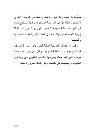 ‫ﺨﻁﻭﻨﺎ ﺒﻪ ﺨﻁـﻭﺍﺕ ﻜﺒﻴـﺭﺓ ﻨﺤـﻭ ﺘﺤﻘﻴـﻕ ﻫﻭﻴﺘـﻪ ﺍﻟﺘـﻰ‬
‫ﻻ ﺘﺘﺤﻘﻕ ﻏﺎﻟﺒﺎ ﺇﻻ ﻓﻰ ﺍﻟﻤﺭﺍﻫﻘﺔ ﺍﻟﻤﺘﺄﺨﺭﺓ، ﻭﻓﻴﻬﺎ ﻴﺴﺘﻁﻴﻊ ﺒﺤﻕ‬
‫ﺃﻥ ﺘﻜﻭﻥ ﻟﻪ ﻋﻼﻗﺔ ﺤﻤﻴﻤﺔ ﺒﺸﺨﺹ ﺁﺨﺭ.. ﻭﻴﻜـﻭﻥ ﻤﺴـﺘﻘﺒﻼ‬
‫ﺯﻭﺠﺎ ﻨﺎﺠﺤﺎ ﺘﺨﻠﻭ ﺤﻴﺎﺘـﻪ ﻤـﻥ ﺍﻟﻤﺸـﺎﻜل ﻭﺍﻟﻌﻘـﺩ ﺍﻟﻨﻔﺴـﻴﺔ‬
                                              ‫ﻭﺍﻟﺠﻨﺴﻴﺔ.‬
‫ﻭﻗﺒل ﺃﻥ ﻨﺘﻨﺎﻭل ﺍﻟﻤﺭﺤﻠﺔ ﺍﻟﺘﺎﻟﻴﺔ ﻟﻠﻔﺘﻰ ﻻﺒﺩ ﻤـﻥ ﺍﻟﻭﻗـﻭﻑ‬
‫ﻗﻠﻴﻼ ﻤﻊ ﻤﻭﻀﻭﻉ –ﺍﻟﻌﺎﺩﺓ ﺍﻟﺴﺭﻴﺔ- ﻭﺍﻟﺘﻰ ﻫﻰ ﻤﻥ ﺃﻫﻡ ﺴﻤﺎﺕ‬
‫ﻤﺭﺤﻠﺔ ﺍﻟﻤﺭﺍﻫﻘﺔ ﺤﻴﺙ ﻴﻤﺎﺭﺴﻬﺎ ﺍﻟﺸﺒﺎﺏ ﻟﻠﺘﻨﻔﻴﺱ ﻋﻥ ﺭﻏﺒﺎﺘﻬﻡ‬
   ‫ﺍﻟﻤﻜﺒﻭﺘﺔ، ﻭﺴﻨﺒﺤﺙ ﻓﻰ ﻜﻴﻔﻴﺘﻬﺎ ﻭﻫل ﻫﻨﺎﻙ ﻀﺭﻭﺭﺓ ﻤﻨﻬﺎ؟!‬




‫٢٨٣‬
 