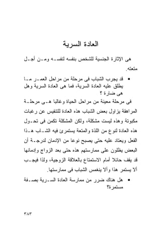 ‫ﺍﻟﻌﺎﺩﺓ ﺍﻟﺴﺭﻴﺔ‬
‫ﻫﻰ ﺍﻹﺜﺎﺭﺓ ﺍﻟﺠﻨﺴﻴﺔ ﻟﻠﺸﺨﺹ ﺒﻨﻔﺴﻪ ﻟﻨﻔﺴـﻪ ﻭﻤـﻥ ﺃﺠـل‬
                                                 ‫ﻤﺘﻌﺘﻪ.‬
‫ﻗﺩ ﻴﺠﺭﺏ ﺍﻟﺸﺒﺎﺏ ﻓﻰ ﻤﺭﺤﻠﺔ ﻤﻥ ﻤﺭﺍﺤل ﺍﻟﻌﻤـﺭ ﻤـﺎ‬
‫ﻴﻁﻠﻕ ﻋﻠﻴﻪ ﺍﻟﻌﺎﺩﺓ ﺍﻟﺴﺭﻴﺔ، ﻓﻤﺎ ﻫﻰ ﺍﻟﻌﺎﺩﺓ ﺍﻟﺴﺭﻴﺔ ﻭﻫل‬
                                      ‫ﻫﻰ ﻀﺎﺭﺓ ؟‬
‫ﻓﻰ ﻤﺭﺤﻠﺔ ﻤﻌﻴﻨﺔ ﻤﻥ ﻤﺭﺍﺤل ﺍﻟﺤﻴﺎﺓ ﻭﻏﺎﻟﺒﺎ ﻫـﻰ ﻤﺭﺤﻠـﺔ‬
‫ﺍﻟﻤﺭﺍﻫﻘﺔ ﻴﺯﺍﻭل ﺒﻌﺽ ﺍﻟﺸﺒﺎﺏ ﻫﺫﻩ ﺍﻟﻌﺎﺩﺓ ﻟﻠﺘﻨﻔﻴﺱ ﻋﻥ ﺭﻏﺒﺎﺕ‬
‫ﻤﻜﺒﻭﺘﺔ ﻭﻫﺫﻩ ﻟﻴﺴﺕ ﻤﺸﻜﻠﺔ، ﻭﻟﻜﻥ ﺍﻟﻤﺸﻜﻠﺔ ﺘﻜﻤﻥ ﻓﻰ ﺘﺤـﻭل‬
‫ﻫﺫﻩ ﺍﻟﻌﺎﺩﺓ ﻟﻨﻭﻉ ﻤﻥ ﺍﻟﻠﺫﺓ ﻭﺍﻟﻤﺘﻌﺔ ﻴﺴﺘﻤﺭﺉ ﻓﻴﻪ ﺍﻟﺸـﺎﺏ ﻫـﺫﺍ‬
‫ﺍﻟﻔﻌل ﻭﻴﻌﺘﺎﺩ ﻋﻠﻴﻪ ﺤﺘﻰ ﻴﺼﺒﺢ ﻨﻭﻋﺎ ﻤﻥ ﺍﻹﺩﻤﺎﻥ ﻟﺩﺭﺠـﺔ ﺃﻥ‬
‫ﺍﻟﺒﻌﺽ ﻴﻅﻠﻭﻥ ﻋﻠﻰ ﻤﻤﺎﺭﺴﺘﻬﻡ ﻫﺫﻩ ﺤﺘﻰ ﺒﻌﺩ ﺍﻟﺯﻭﺍﺝ ﻭﺇﺩﻤﺎﻨﻬﺎ‬
‫ﻗﺩ ﻴﻘﻑ ﺤﺎﺌﻼ ﺃﻤﺎﻡ ﺍﻻﺴﺘﻤﺘﺎﻉ ﺒﺎﻟﻌﻼﻗﺔ ﺍﻟﺯﻭﺠﻴﺔ، ﻭﻟﺫﺍ ﻓﻴﺠـﺏ‬
           ‫ﺃﻻ ﻴﺴﺘﻤﺭ ﻫﺫﺍ ﻭﺃﻻ ﻴﻨﻐﻤﺱ ﺍﻟﺸﺒﺎﺏ ﻓﻰ ﻤﻤﺎﺭﺴﺘﻬﺎ.‬
‫ﻫل ﻫﻨﺎﻙ ﻀﺭﺭ ﻤﻥ ﻤﻤﺎﺭﺴﺔ ﺍﻟﻌﺎﺩﺓ ﺍﻟﺴـﺭﻴﺔ ﺒﺼـﻔﺔ‬
                                   ‫ﻤﺴﺘﻤﺭﺓ؟‬



‫٣٨٣‬
 