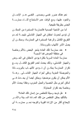 ‫ﻨﻌﻡ ﻫﻨﺎﻙ ﻀﺭﺭ ﻨﻔﺴﻰ ﻭﺠﺴﺩﻯ.. ﺍﻟﻨﻔﺴﻰ ﻫـﻭ ﺍﻹﺩﻤـﺎﻥ‬
‫ﻭﺍﻟﺘﻌﻭﺩ ﻋﻠﻴﻬﺎ، ﻭﻤﻊ ﺍﻟﻭﻗﺕ ﻋﺩﻡ ﺍﻻﺴﺘﻤﺘﺎﻉ ﺃﺜﻨـﺎﺀ ﻤﻤﺎﺭﺴـﺔ‬
                                  ‫ﺍﻟﺠﻨﺱ ﺒﻁﺭﻴﻘﺔ ﻁﺒﻴﻌﻴﺔ.‬
‫ﺃﻤﺎ ﻤﻥ ﺍﻟﻨﺎﺤﻴﺔ ﺍﻟﺠﺴﺩﻴﺔ ﻓﺎﻟﻤﻤﺎﺭﺴﺔ ﺍﻟﻤﺴﺘﻤﺭﺓ ﻤﻥ ﺍﻟﻤﻤﻜـﻥ‬
‫ﺃﻥ ﺘﺅﺩﻯ ﻟﺤﺩﻭﺙ ﺍﺤﺘﻘﺎﻥ ﻓﻰ ﺍﻟﺠﻬﺎﺯ ﺍﻟﺘﻨﺎﺴﻠﻰ ﻨﺘﻴﺠـﺔ ﻟﻌـﺩﻡ‬
‫ﺍﻟﺘﻔﺭﻴﻎ ﺍﻟﻜﺎﻤل ﻭﺍﻟﺭﻏﺒﺔ ﺍﻟﻤﺴﺘﻤﺭﺓ ﻓﻰ ﺍﻟﻤﻤﺎﺭﺴﺔ، ﻭﻤﻤﻜـﻥ ﺃﻥ‬
                         ‫ﻴﺼل ﺍﻷﻤﺭ ﻻﻟﺘﻬﺎﺏ ﺒﺎﻟﺒﺭﻭﺴﺘﺎﺘﺎ.‬
‫ﻋﻨﺩ ﻤﻤﺎﺭﺴﺔ ﺘﻠﻙ ﺍﻟﻌﺎﺩﺓ ﻴﺸﻌﺭ ﺍﻟﺒﻌﺽ ﺒﺎﻷﻟﻡ ﻭﺨﺎﺼﺔ‬
                  ‫ﻓﻰ ﻤﻨﻁﻘﺔ ﺍﻟﺤﻭﺽ ﻓﻤﺎ ﺍﻟﺴﺒﺏ؟‬
‫ﻤﻤﺎﺭﺴﺔ ﺍﻟﻌﺎﺩﺓ ﺍﻟﺴﺭﻴﺔ ﺒﻜﺜﺭﺓ ﻴﺅﺩﻯ ﻻﺤﺘﻘﺎﻥ ﻓﻰ ﺍﻟﺤـﻭﺽ‬
‫ﻭﺍﻟﺠﻬﺎﺯ ﺍﻟﺘﻨﺎﺴﻠﻰ، ﻭﺫﻟﻙ ﻴﺤﺩﺙ ﻟﻌﺩﻡ ﺍﻟﺘﻔﺭﻴﻎ ﺍﻟﻜﺎﻤـل ﻭﻤـﻊ‬
‫ﺘﻜﺭﺍﺭ ﺍﻟﻤﻤﺎﺭﺴﺔ ﻴﻤﻜـﻥ ﺃﻥ ﺘـﺅﺩﻯ ﻻﻟﺘﻬـﺎﺏ ﺒﺎﻟﺒﺭﻭﺴـﺘﺎﺘﺎ‬
‫ﻭﺍﻟﺤﻭﻴﺼﻠﺔ ﺍﻟﻤﻨﻭﻴﺔ ﻭﺒﺎﻗﻰ ﺃﺠﺯﺍﺀ ﺍﻟﺠﻬﺎﺯ ﺍﻟﺘﻨﺎﺴـﻠﻰ.. ﻭﻫـﺫﺍ‬
‫ﺍﻷﻟﻡ ﻴﻤﻜﻥ ﺃﻥ ﻴﻜﻭﻥ ﻤﻭﻀﻌﻴﺎ، ﻭﻴﻤﻜﻥ ﺃﻴﻀﺎ ﺃﻥ ﻴﺤـﺩﺙ ﻓـﻰ‬
‫ﺃﻤﺎﻜﻥ ﺃﺨﺭﻯ ﻤﺜل ﺍﻟﺨﺼﻴﺔ ﻭﺍﻟﺤﺒل ﺍﻟﻤﻨﻭﻯ، ﻭﻫﻜﺫﺍ ﻴﺤﺩﺙ ﺍﻷﻟﻡ‬
                             ‫ﻭﺨﺎﺼﺔ ﺒﻌﺩ ﺘﻜﺭﺍﺭ ﺍﻟﻤﺤﺎﻭﻟﺔ.‬
    ‫ﻫل ﺘﻭﺠﺩ ﻭﺴﻴﻠﺔ ﻟﻠﺘﺨﻠﺹ ﻤﻥ ﺇﺩﻤﺎﻥ ﺘﻠﻙ ﺍﻟﻌﺎﺩﺓ؟‬
‫ﺒﺎﻟﺘﺄﻜﻴﺩ ﻴﻤﻜﻥ ﺍﻟﺘﺨﻠﺹ ﻤﻥ ﺘﻠﻙ ﺍﻟﻌـﺎﺩﺓ ﺍﻟﺴـﻴﺌﺔ ﻭﺍﻷﻤـﺭ‬
‫ﻻﻴﺤﺘﺎﺝ ﺃﻜﺜﺭ ﻤﻥ ﺍﻹﺭﺍﺩﺓ ﺍﻟﻘﻭﻴﺔ ﻭﺍﻟﺘﻭﺠﻪ ﻨﺤـﻭ ﻤﻤﺎﺭﺴـﺔ ﺃﻯ‬

‫٤٨٣‬
 