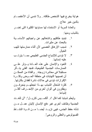 ‫ﻫﻭﺍﻴﺔ ﻴﺨﺭﺝ ﻓﻴﻬﺎ ﺍﻟﺸﺨﺹ ﻁﺎﻗﺘﻪ.. ﻭﻻ ﻨﻨﺴﻰ ﺃﻥ ﺍﻷﻋﺘﺼـﺎﻡ‬
                                         ‫ﺒﺎﻟﺩﻴﻥ ﺨﻴﺭ ﻋﻼﺝ.‬
‫ﻭﺍﻟﻌﺎﺩﺓ ﺍﻟﺴﺭﻴﺔ ﺃﻭ ﺍﻻﺴﺘﻤﻨﺎﺀ ﻟﻬﺎ ﻤﺴﺎﻭﺌﻬﺎ ﺍﻟﻜﺜﻴﺭﺓ ﺍﻟﺘﻰ ﺘﻀـﺭ‬
                                             ‫ﺒﺎﻟﺸﺒﺎﺏ ﻭﻤﻨﻬﺎ:‬
‫ﺘﺒﺩﻴﺩ ﻁﺎﻗﺘﻬﻡ ﻭﺍﻨﺸﻐﺎﻟﻬﻡ ﻋﻥ ﻭﺍﺠﺒﺎﺘﻬﻡ ﺍﻷﺴﺎﺴـﻴﺔ‬        ‫١.‬
                           ‫ﺒﺎﻟﺒﺤﺙ ﻋﻥ ﻤﺜﻴﺭﺍﺕ.‬
‫ﺘﺴﺒﺏ ﺍﻹﺭﻫﺎﻕ ﺍﻟﻌﺼﺒﻰ ﻷﻥ ﺃﺜﻨﺎﺀ ﻤﻤﺎﺭﺴﺘﻬﺎ ﺘﻠﻬﺏ‬          ‫٢.‬
                                        ‫ﺍﻟﺨﻴﺎل.‬
‫ﻻ ﺘﺅﺩﻯ ﻟﻺﺸﺒﺎﻉ ﺍﻟﺠﻨﺴﻰ ﺍﻟﻁﺒﻴﻌﻰ ﻤﻤـﺎ ﻴﺘﺭﺘـﺏ‬           ‫٣.‬
                                  ‫ﻋﻠﻴﻪ ﺇﺩﻤﺎﻨﻬﺎ.‬
‫ﺍﻟﺘﻌﻭﺩ ﻭﺍﻹﺩﻤﺎﻥ ﻋﻠﻰ ﻫﺫﻩ ﺍﻟﻌـﺎﺩﺓ ﻴـﺅﺜﺭ ﻋﻠـﻰ‬          ‫٤.‬
‫ﺍﻟﻤﻤﺎﺭﺴﺎﺕ ﺍﻟﺠﻨﺴﻴﺔ ﺍﻟﻁﺒﻴﻌﻴﺔ، ﻓﻨﺠﺩ ﺍﻟﻔﺘﻰ ﻴﺘـﺄﺜﺭ‬
‫ﻤﺴﺘﻘﺒﻼ ﻓﻰ ﻤﻌﺎﺸﺭﺓ ﺯﻭﺠﺘﻪ.. ﻭﺍﻟﻔﺘﺎﺓ ﻤﻥ ﺍﻟﻤﻤﻜـﻥ‬
‫ﺃﻥ ﺘﺼﻴﺒﻬﺎ ﺍﻟﺘﻬﺎﺒﺎﺕ ﻓﻰ ﻤﻨﻁﻘﺔ ﺍﻟﺤـﻭﺽ ﻭﻜﺜـﺭﺓ‬
 ‫ﺍﻹﻓﺭﺍﺯﺍﺕ ﺘﺅﺩﻯ ﻓﻰ ﺤﺎﻻﺕ ﻨﺎﺩﺭﺓ ﻟﻔﻘﺩﺍﻥ ﺒﻜﺎﺭﺘﻬﺎ.‬
‫ﻜﺜﺭﺓ ﺍﻨﺸﻐﺎل ﺍﻟﺸﺒﺎﺏ ﺒﻬـﺫﺍ ﺘﺠﻌﻠﻬـﻡ ﻴﻨﺤﺭﻓـﻭﻥ‬          ‫٥.‬
‫ﻭﻴﻔﻜﺭﻭﻥ ﻓﻰ ﺃﻟﻭﺍﻥ ﺃﺨﺭﻯ ﻤﻥ ﺍﻹﻨﺤـﺭﺍﻑ ﺃﻜﺜـﺭ‬
                                        ‫ﺇﺸﺒﺎﻋﺎ.‬
‫ﻭﻟﻴﻌﻠﻡ ﺸﺒﺎﺒﻨﺎ ﻜﻤﺎ ﻗﺎل "ﺩ. ﺃﻟﻜﺴـﻴﺱ ﻜﺎﺭﻴـل": "ﺃﻥ ﻟﻠﻐـﺩﺩ‬
‫ﺍﻟﺠﻨﺴﻴﺔ ﻭﻅﺎﺌﻑ ﺃﺨﺭﻯ ﻏﻴﺭ ﺩﻓﻊ ﺍﻹﻨﺴﺎﻥ ﻹﺘﻴﺎﻥ ﻋﻤـل ﻤـﻥ‬
‫ﺸﺄﻨﻪ ﺤﻔﻅ ﺍﻟﺠﻨﺱ، ﻓﻬﻰ ﺘﺯﻴـﺩ ﺃﻴﻀـﺎ ﻤـﻥ ﻗـﻭﺓ ﺍﻟﻨﺸـﺎﻁ‬
                            ‫ﺍﻟﻔﺴﻴﻭﻟﻭﺠﻰ ﻭﺍﻟﻌﻘﻠﻰ ﻭﺍﻟﺭﻭﺤﻰ".‬

‫٥٨٣‬
 