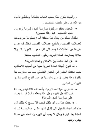 ‫- ﻭﺃﺤﻴﺎﻨﺎ ﻴﻜﻭﻥ ﻫﺫﺍ ﺒﺴﺒﺏ ﺍﻟﺘﻬﺎﺏ ﺒﺎﻟﻤﺜﺎﻨﺔ ﻭﺒﺎﻟﻁﺒﻊ ﻻﺒـﺩ‬
                       ‫ﻤﻥ ﺍﻟﻌﺭﺽ ﻋﻠﻰ ﻁﺒﻴﺏ ﻤﺘﺨﺼﺹ.‬
‫ﺍﻟﺒﻌﺽ ﻴﻌﺘﻘﺩ ﺃﻥ ﻜﺜﺭﺓ ﻤﻤﺎﺭﺴﺔ ﺍﻟﻌﺎﺩﺓ ﺍﻟﺴﺭﻴﺔ ﻴﺯﻴﺩ ﻤﻥ‬
                   ‫ﺤﺠﻡ ﺍﻟﻘﻀﻴﺏ.. ﻓﻬل ﻫﺫﺍ ﺼﺤﻴﺢ؟‬
‫ﺒﺎﻟﻔﻌل ﻫﻨﺎﻙ ﻤﻥ ﻴﻔﻌل ﻫﺫﺍ ﻤﻌﺘﻘﺩﺍ ﺃﻨـﻪ ﺒﻤﺜﺎﺒـﺔ ﺘﻤﺭﻴﻨـﺎﺕ‬
‫ﻟﻌﻀﻼﺕ ﺍﻟﻘﻀﻴﺏ ﻭﺒﺎﻟﻁﺒﻊ ﻋﻀﻼﺕ ﺍﻟﻘﻀﻴﺏ ﺘﺨﺘﻠـﻑ ﻋـﻥ‬
‫ﻏﻴﺭﻫﺎ ﻤﻥ ﻋﻀﻼﺕ ﺍﻟﺠﺴﻡ ﺍﻟﺘﻰ ﺘﻔﻴﺩ ﻤﻌﻬـﺎ ﺍﻟﺘﻤﺭﻴﻨـﺎﺕ ﻭﻻ‬
        ‫ﻋﻼﻗﺔ ﺒﻤﻤﺎﺭﺴﺔ ﺍﻟﻌﺎﺩﺓ ﺍﻟﺴﺭﻴﺔ ﻭﻁﻭل ﺍﻟﻘﻀﻴﺏ ﻤﻁﻠﻘﺎ.‬
        ‫ﻫل ﺜﻤﺔ ﻋﻼﻗﺔ ﺒﻴﻥ ﺍﻻﺤﺘﻼﻡ ﻭﺍﻟﻌﺎﺩﺓ ﺍﻟﺴﺭﻴﺔ؟‬
‫- ﻗﺩ ﺘﻜﻭﻥ ﺃﺤﻴﺎﻨﺎ ﺍﻟﻌﺎﺩﺓ ﺍﻟﺴﺭﻴﺔ ﺴﺒﺒﺎ ﻤﻥ ﺃﺴﺒﺎﺏ ﺍﻻﺤﺘﻼﻡ،‬
‫ﺤﻴﺙ ﻴﺤﺩﺙ ﺍﺤﺘﻘﺎﻥ ﻓﻰ ﺍﻟﺠﻬﺎﺯ ﺍﻟﺘﻨﺎﺴﻠﻰ ﺒﺴـﺒﺏ ﻤﻤﺎﺭﺴـﺘﻬﺎ‬
‫ﺒﻜﺜﺭﺓ ﻭﻫﺫﺍ ﻴﻌﻨﻰ ﺃﻥ ﻤﻥ ﻴﻤﺎﺭﺴﻬﺎ ﻫﻭ ﻤﻥ ﺍﻟﻨﻭﻉ ﺍﻟﺫﻯ ﻴﻔﻜـﺭ‬
                                       ‫ﻜﺜﻴﺭﺍ ﻓﻰ ﺍﻟﺠﻨﺱ.‬
                                                 ‫ﹰ‬
‫ﻗﺩ ﻨﺭﻯ ﺃﺤﻴﺎﻨﺎ ﻁﻔﻼ ﻴﻌﺒﺙ ﺒﺄﻋﻀﺎﺌﻪ ﺍﻟﺘﻨﺎﺴﻠﻴﺔ ﻭﻴﺠﺩ ﻟﺫﺓ‬
‫ﻓﻰ ﺫﻟﻙ ﻫل ﻨﻨﻬﺭﻩ ﻭﻫل ﻫﺫﺍ ﻴﺠﻌﻠﻪ ﻤﻘﺒﻼ ﻓﻴﻤـﺎ ﺒﻌـﺩ‬
                        ‫ﻋﻠﻰ ﻤﻤﺎﺭﺴﺔ ﺍﻟﻌﺎﺩﺓ ﺍﻟﺴﺭﻴﺔ؟‬
‫- ﺇﺫﺍ ﺤﺩﺙ ﻫﺫﺍ ﻤﻥ ﺃﻯ ﻁﻔل ﻓﻴﺠﺏ ﺃﻻ ﻨﺴﻤﺢ ﻟﻪ ﺒﺫﻟﻙ ﻷﻥ‬
‫ﻫﺫﻩ ﺍﻟﻤﺩﺍﻋﺒﺔ ﺴﺘﺘﺤﻭل ﺇﻟﻰ ﺇﻗﺒﺎل ﺸﺩﻴﺩ ﻋﻠـﻰ ﻤﻤﺎﺭﺴـﺔ ﺘﻠـﻙ‬
‫ﺍﻟﻌﺎﺩﺓ ﺒﻌﺩ ﺍﻟﺒﻠﻭﻍ ﻭﻟﻜﻥ ﻻ ﻴﺠﺏ ﺃﻥ ﻨﻨﻬﺭﻩ ﺒل ﻨﺒﻌﺩﻩ ﻋﻥ ﻫـﺫﺍ‬
                                           ‫ﺒﻬﺩﻭﺀ ﻭﺘﻔﻬﻡ.‬
‫٨٨٣‬
 