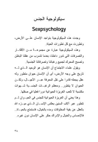 ‫ﺴﻴﻜﻭﻟﻭﺠﻴﺔ ﺍﻟﺠﻨﺱ‬
              ‫‪Sexpsychology‬‬
‫ﻭﺠﺩﺕ ﻫﺫﻩ ﺍﻟﺴﻴﻜﻭﻟﻭﺠﻴﺔ ﺒﺘﻭﺍﺠﺩ ﺍﻹﻨﺴﺎﻥ ﻋﻠـﻰ ﺍﻷﺭﺽ،‬
                         ‫ﻭﺘﻁﻭﺭﺕ ﻤﻊ ﻜل ﺘﻁﻭﺭﺍﺕ ﺍﻟﺤﻴﺎﺓ.‬
‫ﻭﻫﺫﻩ ﺍﻟﺴﻴﻜﻭﻟﻭﺠﻴﺔ ﻋﺒﺎﺭﺓ ﻋﻥ ﻤﺠﻤﻭﻋـﺔ ﻤـﻥ ﺍﻷﻓﻜـﺎﺭ‬
‫ﻭﺍﻟﺘﺼﺭﻓﺎﺕ ﺍﻟﺘﻲ ﺘﺩﻭﺭ ﺩﺍﺨﻠﻨﺎ، ﺒﻌﺩﻤﺎ ﺘﺘﺴﺭﺏ ﻤﻥ ﻋﻘﻠﻨﺎ ﺍﻟﺒﺎﻁﻥ‬
         ‫ﻭﺘﺼﺒﺢ ﺍﻟﻤﺤﺭﻙ ﻟﺠﻤﻴﻊ ﺭﻏﺒﺎﺘﻨﺎ ﻭﺘﺼﺭﻓﺎﺘﻨﺎ ﺍﻟﺠﻨﺴﻴﺔ.‬
‫ﻭﻴﻘﻭل ﻋﻠﻤﺎﺀ ﺍﻻﺠﺘﻤﺎﻉ ﺃﻥ ﺍﻹﻨﺴﺎﻥ ﻫﻭ ﺍﻟﻭﺤﻴﺩ ﺍﻟـﺫﻱ ﻟـﻪ‬
‫ﺘﺎﺭﻴﺦ ﻋﻠﻰ ﻭﺠﻪ ﺍﻷﺭﺽ، ﺃﻯ ﺃﻥ ﺍﻹﻨﺴﺎﻥ ﺤﻴﻭﺍﻥ ﻤﺘﻁﻭﺭ ﻭﻟﻪ‬
‫ﻋﻘل ﻴﺠﻌﻠﻪ ﻗﺎﺩﺭﺍ ﻋﻠﻰ ﻨﻘل ﺍﻟﻤﻌﺭﻓﺔ ﻋﺒـﺭ ﺍﻷﺠﻴـﺎل، ﻭﻟﻜـﻥ‬
                                    ‫ﹰ‬
‫ﺍﻟﺤﻴﻭﺍﻥ ﻻ ﻴﺘﻁﻭﺭ.. ﻭﻤﻌﻅﻡ ﺍﻟﺭﻏﺒـﺎﺕ ﺍﻟﺠﻨﺴـﻴﺔ ﺸـﻬﻭﺍﺕ‬
     ‫ﻤﻜﺘﺴﺒﺔ ﻻ ﺘﻠﻌﺏ ﺍﻟﻐﺭﻴﺯﺓ ﺍﻟﺤﻴﻭﺍﻨﻴﺔ ﺩﻭﺭﺍ ﻓﻌﻠﻴﺎ ﻓﻲ ﺼﻘﻠﻬﺎ.‬
                     ‫ﹰ‬
‫ﻭﻫﺫﺍ ﻴﻌﻨﻲ ﺃﻥ ﺍﻟﻐﺭﻴﺯﺓ ﺍﻟﺤﻴﻭﺍﻨﻴﺔ ﻟﻠﺠﻨﺱ ﻓﻲ ﺍﻟﺤﻴـﻭﺍﻥ ﻟـﻡ‬
‫ﺘﺘﻁﻭﺭ ﻋﺒﺭ ﺁﻻﻑ ﺍﻟﺴﻨﻴﻥ ﺒﻌﻜﺱ ﺍﻹﻨﺴـﺎﻥ ﺍﻟـﺫﻱ ﻤﻴـﺯﻩ ﺍﷲ‬
‫ﺒﺎﻟﻌﻘل ﻋﻥ ﺒﻘﻴﺔ ﺍﻟﻤﺨﻠﻭﻗﺎﺕ ﻭﻤﺩﻩ ﺒﺎﻟﺨﻴﺎل، ﻓﺎﺴﺘﻤﺘﻊ ﺒﺎﻟﺤﻴـﺎﺓ..‬
 ‫ﻓﺎﻹﺤﺴﺎﺱ ﻭﺍﻟﺨﻴﺎل ﻭﺍﻹﺩﺭﺍﻙ ﺤﻜﺭ ﻋﻠﻰ ﺍﻹﻨﺴﺎﻥ ﺩﻭﻥ ﻏﻴﺭﻩ.‬



‫٨٣‬
 