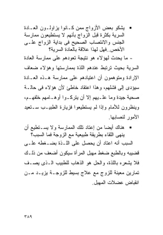 ‫ﻴﺸﻜﻭ ﺒﻌﺽ ﺍﻷﺯﻭﺍﺝ ﻤﻤﻥ ﻜـﺎﻨﻭﺍ ﻴﺯﺍﻭﻟـﻭﻥ ﺍﻟﻌـﺎﺩﺓ‬
‫ﺍﻟﺴﺭﻴﺔ ﺒﻜﺜﺭﺓ ﻗﺒل ﺍﻟﺯﻭﺍﺝ ﺒﺄﻨﻬﻡ ﻻ ﻴﺴﺘﻁﻴﻌﻭﻥ ﻤﻤﺎﺭﺴﺔ‬
‫ﺍﻟﺠﻨﺱ ﻭﺍﻻﻨﺘﺼﺎﺏ ﺍﻟﺼﺤﻴﺢ ﻓﻰ ﺒﺩﺍﻴﺔ ﺍﻟﺯﻭﺍﺝ ﻋﻠـﻰ‬
            ‫ﺍﻷﺨﺹ..ﻓﻬل ﻟﻬﺫﺍ ﻋﻼﻗﺔ ﺒﺎﻟﻌﺎﺩﺓ ﺍﻟﺴﺭﻴﺔ؟‬
‫- ﻤﺎ ﻴﺤﺩﺙ ﻟﻬﺅﻻﺀ ﻫﻭ ﻨﺘﻴﺠﺔ ﺘﻌﻭﺩﻫﻡ ﻋﻠﻰ ﻤﻤﺎﺭﺴﺔ ﺍﻟﻌﺎﺩﺓ‬
‫ﺍﻟﺴﺭﻴﺔ ﺒﺤﻴﺙ ﺘﺭﺘﺒﻁ ﻋﻨﺩﻫﻡ ﺍﻟﻠﺫﺓ ﺒﻤﻤﺎﺭﺴﺘﻬﺎ ﻭﻫﺅﻻﺀ ﻀﻌﺎﻑ‬
‫ﺍﻹﺭﺍﺩﺓ ﻭﻤﺘﻭﻫﻤﻭﻥ ﺃﻥ ﺍﻋﺘﻴﺎﺩﻫﻡ ﻋﻠﻰ ﻤﻤﺎﺭﺴﺔ ﻫـﺫﻩ ﺍﻟﻌـﺎﺩﺓ‬
‫ﺴﻴﺅﺩﻯ ﺇﻟﻰ ﻓﺸﻠﻬﻡ، ﻭﻫﺫﺍ ﺍﻋﺘﻘﺎﺩ ﺨﺎﻁﺊ ﻷﻥ ﻫﺅﻻﺀ ﻓﻰ ﺤﺎﻟـﺔ‬
‫ﺼﺤﻴﺔ ﺠﻴﺩﺓ ﻭﻤﺎ ﻋﻠـﻴﻬﻡ ﺇﻻ ﺃﻥ ﻴﺘﺭﻜـﻭﺍ ﺃﻭﻫـﺎﻤﻬﻡ ﺨﻠﻔﻬـﻡ،‬
‫ﻭﻴﻨﻅﺭﻭﻥ ﻟﻸﻤﺎﻡ ﻭﺇﺫﺍ ﻟﻡ ﻴﺴﺘﻁﻴﻌﻭﺍ ﻓﺯﻴﺎﺭﺓ ﺍﻟﻁﺒﻴـﺏ ﺴـﺘﻌﻴﺩ‬
                                      ‫ﺍﻷﻤﻭﺭ ﻟﻨﺼﺎﺒﻬﺎ.‬
‫ﻫﻨﺎﻙ ﺃﻴﻀﺎ ﻤﻥ ﺇﻋﺘﺎﺩ ﺘﻠﻙ ﺍﻟﻤﻤﺎﺭﺴﺔ ﻭﻻ ﻴﺴـﺘﻁﻴﻊ ﺃﻥ‬
   ‫ﻴﻨﻬﻰ ﺍﻟﻠﻘﺎﺀ ﺒﻁﺭﻴﻘﺔ ﻁﺒﻴﻌﻴﺔ ﻤﻊ ﺍﻟﺯﻭﺠﺔ ﻓﻤﺎ ﺍﻟﺴﺒﺏ؟‬
‫ﺍﻟﺴﺒﺏ ﺃﻨﻪ ﺍﻋﺘﺎﺩ ﺃﻥ ﻴﺤﺼل ﻋﻠﻰ ﺍﻟﻠـﺫﺓ ﺒﻀـﻐﻁﻪ ﻋﻠـﻰ‬
‫ﻗﻀﻴﺒﻪ ﻭﺒﺎﻟﻁﺒﻊ ﻀﻐﻁ ﻤﻬﺒل ﺍﻟﻤﺭﺃﺓ ﺴﻴﻜﻭﻥ ﺃﻀﻌﻑ ﻤﻥ ﺫﻟـﻙ‬
‫ﻓﻼ ﻴﺸﻌﺭﻩ ﺒﺎﻟﻠﺫﺓ، ﻭﺍﻟﺤل ﻫﻭ ﺍﻟﺫﻫﺎﺏ ﻟﻠﻁﺒﻴﺏ ﺍﻟـﺫﻯ ﻴﺼـﻑ‬
‫ﺘﻤﺎﺭﻴﻥ ﻤﻌﻴﻨﺔ ﻟﻠﺯﻭﺝ ﻤﻊ ﻋﻼﺝ ﺒﺴﻴﻁ ﻟﻠﺯﻭﺠـﺔ ﻴﺯﻴـﺩ ﻤـﻥ‬
                              ‫ﺍﻨﻘﺒﺎﺽ ﻋﻀﻼﺕ ﺍﻟﻤﻬﺒل.‬




‫٩٨٣‬
 