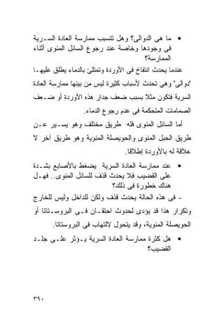 ‫ﻤﺎ ﻫﻰ ﺍﻟﺩﻭﺍﻟﻰ؟ ﻭﻫل ﺘﺘﺴﺒﺏ ﻤﻤﺎﺭﺴﺔ ﺍﻟﻌﺎﺩﺓ ﺍﻟﺴـﺭﻴﺔ‬
‫ﻓﻰ ﻭﺠﻭﺩﻫﺎ ﻭﺨﺎﺼﺔ ﻋﻨﺩ ﺭﺠﻭﻉ ﺍﻟﺴﺎﺌل ﺍﻟﻤﻨﻭﻯ ﺃﺜﻨﺎﺀ‬
                                        ‫ﺍﻟﻤﻤﺎﺭﺴﺔ؟‬
‫ﻋﻨﺩﻤﺎ ﻴﺤﺩﺙ ﺍﻨﺘﻔﺎﺥ ﻓﻰ ﺍﻷﻭﺭﺩﺓ ﻭﺘﻤﺘﻠﺊ ﺒﺎﻟﺩﻤﺎﺀ ﻴﻁﻠﻕ ﻋﻠﻴﻬـﺎ‬
‫"ﺩﻭﺍﻟﻰ" ﻭﻫﻰ ﺘﺤﺩﺙ ﻷﺴﺒﺎﺏ ﻜﺜﻴﺭﺓ ﻟﻴﺱ ﻤﻥ ﺒﻴﻨﻬﺎ ﻤﻤﺎﺭﺴﺔ ﺍﻟﻌﺎﺩﺓ‬
‫ﺍﻟﺴﺭﻴﺔ ﻓﺘﻜﻭﻥ ﻤﺜﻼ ﺒﺴﺒﺏ ﻀﻌﻑ ﺠﺩﺍﺭ ﻫﺫﻩ ﺍﻷﻭﺭﺩﺓ ﺃﻭ ﻀـﻌﻑ‬
                  ‫ﺍﻟﺼﻤﺎﻤﺎﺕ ﺍﻟﻤﺘﺤﻜﻤﺔ ﻓﻰ ﻋﺩﻡ ﺭﺠﻭﻉ ﺍﻟﺩﻤﺎﺀ.‬
‫ﺃﻤﺎ ﺍﻟﺴﺎﺌل ﺍﻟﻤﻨﻭﻯ ﻓﻠﻪ ﻁﺭﻴﻕ ﻤﺨﺘﻠﻑ ﻭﻫﻭ ﻴﺴـﻴﺭ ﻋـﻥ‬
‫ﻁﺭﻴﻕ ﺍﻟﺤﺒل ﺍﻟﻤﻨﻭﻯ ﻭﺍﻟﺤﻭﻴﺼﻠﺔ ﺍﻟﻤﻨﻭﻴﺔ ﻭﻫﻭ ﻁﺭﻴﻕ ﺁﺨﺭ ﻻ‬
                                 ‫ﻋﻼﻗﺔ ﻟﻪ ﺒﺎﻷﻭﺭﺩﺓ ﺇﻁﻼﻗﺎ.‬
‫ﻋﻨﺩ ﻤﻤﺎﺭﺴﺔ ﺍﻟﻌﺎﺩﺓ ﺍﻟﺴﺭﻴﺔ ﻴﻀﻐﻁ ﺒﺎﻷﺼﺎﺒﻊ ﺒﺸـﺩﺓ‬
‫ﻋﻠﻰ ﺍﻟﻘﻀﻴﺏ ﻓﻼ ﻴﺤﺩﺙ ﻗﺫﻑ ﻟﻠﺴﺎﺌل ﺍﻟﻤﻨﻭﻯ.. ﻓﻬـل‬
                          ‫ﻫﻨﺎﻙ ﺨﻁﻭﺭﺓ ﻓﻰ ﺫﻟﻙ؟‬
‫- ﻓﻰ ﻫﺫﻩ ﺍﻟﺤﺎﻟﺔ ﻴﺤﺩﺙ ﻗﺫﻑ ﻭﻟﻜﻥ ﻟﻠﺩﺍﺨل ﻭﻟﻴﺱ ﻟﻠﺨﺎﺭﺝ‬
‫ﻭﺘﻜﺭﺍﺭ ﻫﺫﺍ ﻗﺩ ﻴﺅﺩﻯ ﻟﺤﺩﻭﺙ ﺍﺤﺘﻘـﺎﻥ ﻓـﻰ ﺍﻟﺒﺭﻭﺴـﺘﺎﺘﺎ ﺃﻭ‬
      ‫ﺍﻟﺤﻭﻴﺼﻠﺔ ﺍﻟﻤﻨﻭﻴﺔ، ﻭﻗﺩ ﻴﺘﺤﻭل ﻻﻟﺘﻬﺎﺏ ﻓﻰ ﺍﻟﺒﺭﻭﺴﺘﺎﺘﺎ.‬
‫ﻫل ﻜﺜﺭﺓ ﻤﻤﺎﺭﺴﺔ ﺍﻟﻌﺎﺩﺓ ﺍﻟﺴﺭﻴﺔ ﻴـﺅﺜﺭ ﻋﻠـﻰ ﺠﻠـﺩ‬
                                     ‫ﺍﻟﻘﻀﻴﺏ؟‬




‫٠٩٣‬
 