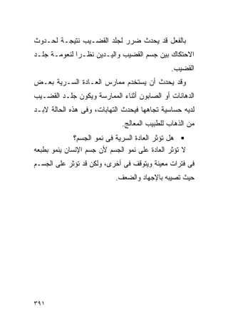 ‫ﺒﺎﻟﻔﻌل ﻗﺩ ﻴﺤﺩﺙ ﻀﺭﺭ ﻟﺠﻠﺩ ﺍﻟﻘﻀـﻴﺏ ﻨﺘﻴﺠـﺔ ﻟﺤـﺩﻭﺙ‬
‫ﺍﻻﺤﺘﻜﺎﻙ ﺒﻴﻥ ﺠﺴﻡ ﺍﻟﻘﻀﻴﺏ ﻭﺍﻟﻴـﺩﻴﻥ ﻨﻅـﺭﺍ ﻟﻨﻌﻭﻤـﺔ ﺠﻠـﺩ‬
                                              ‫ﺍﻟﻘﻀﻴﺏ.‬
‫ﻭﻗﺩ ﻴﺤﺩﺙ ﺃﻥ ﻴﺴﺘﺨﺩﻡ ﻤﻤﺎﺭﺱ ﺍﻟﻌـﺎﺩﺓ ﺍﻟﺴـﺭﻴﺔ ﺒﻌـﺽ‬
‫ﺍﻟﺩﻫﺎﻨﺎﺕ ﺃﻭ ﺍﻟﺼﺎﺒﻭﻥ ﺃﺜﻨﺎﺀ ﺍﻟﻤﻤﺎﺭﺴﺔ ﻭﻴﻜﻭﻥ ﺠﻠـﺩ ﺍﻟﻘﻀـﻴﺏ‬
‫ﻟﺩﻴﻪ ﺤﺴﺎﺴﻴﺔ ﺘﺠﺎﻫﻬﺎ ﻓﻴﺤﺩﺙ ﺍﻟﺘﻬﺎﺒﺎﺕ، ﻭﻓﻰ ﻫﺫﻩ ﺍﻟﺤﺎﻟﺔ ﻻﺒـﺩ‬
                              ‫ﻤﻥ ﺍﻟﺫﻫﺎﺏ ﻟﻠﻁﺒﻴﺏ ﺍﻟﻤﻌﺎﻟﺞ.‬
              ‫ﻫل ﺘﺅﺜﺭ ﺍﻟﻌﺎﺩﺓ ﺍﻟﺴﺭﻴﺔ ﻓﻰ ﻨﻤﻭ ﺍﻟﺠﺴﻡ؟‬
‫ﻻ ﺘﺅﺜﺭ ﺍﻟﻌﺎﺩﺓ ﻋﻠﻰ ﻨﻤﻭ ﺍﻟﺠﺴﻡ ﻷﻥ ﺠﺴﻡ ﺍﻹﻨﺴﺎﻥ ﻴﻨﻤﻭ ﺒﻁﺒﻌﻪ‬
‫ﻓﻰ ﻓﺘﺭﺍﺕ ﻤﻌﻴﻨﺔ ﻭﻴﺘﻭﻗﻑ ﻓﻰ ﺃﺨﺭﻯ، ﻭﻟﻜﻥ ﻗﺩ ﺘﺅﺜﺭ ﻋﻠﻰ ﺍﻟﺠﺴـﻡ‬
                           ‫ﺤﻴﺙ ﺘﺼﻴﺒﻪ ﺒﺎﻹﺠﻬﺎﺩ ﻭﺍﻟﻀﻌﻑ.‬




‫١٩٣‬
 