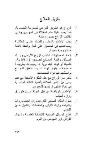 ‫ﻁﺭﻕ ﺍﻟﻌﻼﺝ‬
‫ﺍﻟﺯﻭﺍﺝ ﻫﻭ ﺍﻟﻁﺭﻴﻕ ﺍﻟﺸﺭﻋﻰ ﻟﻠﻤﻤﺎﺭﺴﺔ ﺍﻟﺠﻨﺴـﻴﺔ،‬         ‫١.‬
‫ﻓﻠﺫﺍ ﻴﺠﺏ ﻋﻠﻴﻨﺎ ﻋﺩﻡ ﺍﻟﻤﻐﺎﻻﺓ ﻓﻰ ﺍﻟﻤﻬـﻭﺭ ﻭﻓـﻰ‬
                   ‫ﺘﻜﺎﻟﻴﻑ ﺍﻟﺯﻭﺍﺝ ﺒﺼﻭﺭﺓ ﻋﺎﻤﺔ.‬
‫ﻴﺠﺏ ﺍﻻﻫﺘﻤﺎﻡ ﺒﺎﻟﺸﺒﺎﺏ ﻭﺍﻟﻘﻀﺎﺀ ﻋﻠـﻰ ﺍﻟﺒﻁﺎﻟـﺔ‬          ‫٢.‬
‫ﻭﻤﺴﺎﻋﺩﺘﻬﻡ ﻓﻰ ﺍﻟﺤﺼﻭل ﻋﻠﻰ ﺍﻟﻤﺎل ﻭﺍﻟﺸﻘﺔ ﻹﻗﺎﻤﺔ‬
                            ‫ﺤﻴﺎﺓ ﺯﻭﺠﻴﺔ ﺴﻌﻴﺩﺓ.‬
‫ﺇﻗﺎﻤﺔ ﺍﻟﻤﻌﺴﻜﺭﺍﺕ ﻟﻠﺸﺒﺎﺏ ﻟﺯﺭﻉ ﺍﻷﺭﺽ ﻭﺒﻨـﺎﺀ‬            ‫٣.‬
‫ﺍﻟﻤﺴﺎﻜﻥ ﻭﺇﻗﺎﻤﺔ ﺍﻟﻤﺼﺎﻨﻊ ﻟﻴﺼﺒﺤﻭﺍ ﻗﻭﺓ ﻓﺎﻋﻠـﺔ..‬
‫ﻓﺸﺒﺎﺒﻨﺎ ﺃﻭ ﻗﻭﺘﻨﺎ ﺍﻟﺒﺸـﺭﻴﺔ ﺇﺫﺍ ﻭﺠﻬـﺕ ﺒﻁﺭﻴﻘـﺔ‬
‫ﺼﺤﻴﺤﺔ ﺴـﻴﺘﻭﻓﺭ ﺍﻟﺭﺨـﺎﺀ ﻭﺴـﻴﺘﺤﻘﻕ ﺍﻟﻨﺠـﺎﺡ‬
                  ‫ﺒﻭﺍﺴﻁﺘﻬﻡ ﻓﻬﻡ ﻨﻭﺍﺓ ﺍﻟﻤﺠﺘﻤﻌﺎﺕ.‬
‫ﺘﺄﺨﺭ ﺴﻥ ﺍﻟﺯﻭﺍﺝ ﻤﻊ ﻫﺫﻩ ﺍﻟﻁﻔﺭﺓ ﺍﻹﺒﺎﺤﻴﺔ ﻤﻊ ﻋﺩﻡ‬        ‫٤.‬
‫ﻭﻋﻰ ﻤﻥ ﺍﻷﺴﺭ ﺍﻟﻤﻔﻜﻜﺔ ﺒﺄﻫﻤﻴﺔ ﺍﻟﺜﻘﺎﻓﺔ ﺍﻟﺠﻨﺴـﻴﺔ‬
              ‫ﻓﻰ ﺤﻴﺎﺓ ﺃﺒﻨﺎﺌﻬﻡ ﻗﺩ ﻴﺅﺩﻯ ﻟﺘﺩﻤﻴﺭﻫﻡ.‬
‫ﺍﻻﻫﺘﻤﺎﻡ ﺒﺎﻟﺭﻴﺎﻀﺔ ﻤﻥ ﻗﺒل ﺍﻟﺩﻭﻟﺔ ﻋـﻥ ﻁﺭﻴـﻕ‬           ‫٥.‬
                                 ‫ﻭﺯﺍﺭﺓ ﺍﻟﺸﺒﺎﺏ.‬
‫ﺘﻨﺎﻭل ﺍﻟﻐﺫﺍﺀ ﺍﻟﺼﺤﻰ ﺍﻟﺫﻯ ﻴﺤـﻭﻯ ﺍﻟﺨﻀـﺭﻭﺍﺕ‬            ‫٦.‬
‫ﻭﺍﻟﻔﻭﺍﻜﻪ ﻭﺘﺭﻙ ﺍﻟﺘﻭﺍﺒل ﻭﺍﻟﻤﺨﻠﻼﺕ ﻭﺍﻟﺘﻘﻠﻴل ﻤـﻥ‬
                                         ‫ﺍﻟﻠﺤﻭﻡ.‬
‫ﺍﺘﺒﺎﻉ ﺍﻟﻭﺴﺎﺌل ﺍﻟﺼﺤﻴﺔ ﻜﺎﻟﻨﻅﺎﻓﺔ ﺍﻟﻌﺎﻤـﺔ ﻭﺘـﺭﻙ‬        ‫٧.‬
                 ‫ﺍﻟﻔﺭﺍﺵ ﻓﻭﺭ ﺍﻟﻨﻬﻭﺽ ﻤﻥ ﺍﻟﻨﻭﻡ.‬


‫٢٩٣‬
 