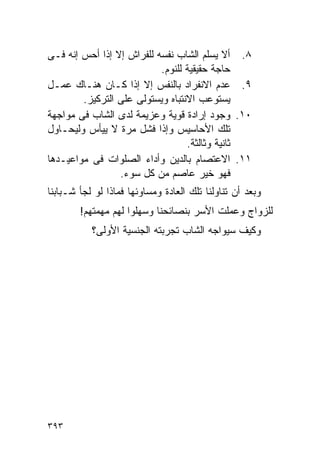 ‫٨. ﺃﻻ ﻴﺴﻠﻡ ﺍﻟﺸﺎﺏ ﻨﻔﺴﻪ ﻟﻠﻔﺭﺍﺵ ﺇﻻ ﺇﺫﺍ ﺃﺤﺱ ﺇﻨﻪ ﻓـﻰ‬
                           ‫ﺤﺎﺠﺔ ﺤﻘﻴﻘﻴﺔ ﻟﻠﻨﻭﻡ.‬
‫٩. ﻋﺩﻡ ﺍﻻﻨﻔﺭﺍﺩ ﺒﺎﻟﻨﻔﺱ ﺇﻻ ﺇﺫﺍ ﻜـﺎﻥ ﻫﻨـﺎﻙ ﻋﻤـل‬
        ‫ﻴﺴﺘﻭﻋﺏ ﺍﻻﻨﺘﺒﺎﻩ ﻭﻴﺴﺘﻭﻟﻰ ﻋﻠﻰ ﺍﻟﺘﺭﻜﻴﺯ.‬
‫٠١. ﻭﺠﻭﺩ ﺇﺭﺍﺩﺓ ﻗﻭﻴﺔ ﻭﻋﺯﻴﻤﺔ ﻟﺩﻯ ﺍﻟﺸﺎﺏ ﻓﻰ ﻤﻭﺍﺠﻬﺔ‬
‫ﺘﻠﻙ ﺍﻷﺤﺎﺴﻴﺱ ﻭﺇﺫﺍ ﻓﺸل ﻤﺭﺓ ﻻ ﻴﻴﺄﺱ ﻭﻟﻴﺤـﺎﻭل‬
                                  ‫ﺜﺎﻨﻴﺔ ﻭﺜﺎﻟﺜﺔ.‬
‫١١. ﺍﻻﻋﺘﺼﺎﻡ ﺒﺎﻟﺩﻴﻥ ﻭﺃﺩﺍﺀ ﺍﻟﺼﻠﻭﺍﺕ ﻓﻰ ﻤﻭﺍﻋﻴـﺩﻫﺎ‬
                 ‫ﻓﻬﻭ ﺨﻴﺭ ﻋﺎﺼﻡ ﻤﻥ ﻜل ﺴﻭﺀ.‬
‫ﻭﺒﻌﺩ ﺃﻥ ﺘﻨﺎﻭﻟﻨﺎ ﺘﻠﻙ ﺍﻟﻌﺎﺩﺓ ﻭﻤﺴﺎﻭﺌﻬﺎ ﻓﻤﺎﺫﺍ ﻟﻭ ﻟﺠﺄ ﺸـﺒﺎﺒﻨﺎ‬
        ‫ﻟﻠﺯﻭﺍﺝ ﻭﻋﻤﻠﺕ ﺍﻷﺴﺭ ﺒﻨﺼﺎﺌﺤﻨﺎ ﻭﺴﻬﻠﻭﺍ ﻟﻬﻡ ﻤﻬﻤﺘﻬﻡ!‬
           ‫ﻭﻜﻴﻑ ﺴﻴﻭﺍﺠﻪ ﺍﻟﺸﺎﺏ ﺘﺠﺭﺒﺘﻪ ﺍﻟﺠﻨﺴﻴﺔ ﺍﻷﻭﻟﻰ؟‬




‫٣٩٣‬
 
