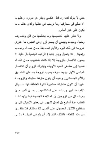 ‫ﺤﺘﻰ ﻻ ﻴﺘﻭﻟﺩ ﻟﺩﻴﻪ ﺭﺩ ﻓﻌل ﻋﻜﺴﻰ ﻭﻴﻨﻔﺭ ﻫﻭ ﺒﺩﻭﺭﻩ، ﻭﻋﻠﻴﻬـﺎ‬
‫ﺃﻻ ﺘﺒﺎﻟﻎ ﻓﻰ ﻤﺨﺎﻭﻓﻬﺎ ﻭﻤﺎ ﺘﺭﺴﺏ ﻓﻰ ﻋﻘﻠﻬﺎ ﻭﺍﻟﺫﻯ ﻏﺎﻟﺒﺎ ﻤـﺎ‬
                                  ‫ﻴﻜﻭﻥ ﻋﻠﻰ ﻏﻴﺭ ﺃﺴﺎﺱ.‬
‫ﻭﻻ ﻨﻨﻜﺭ ﻋﻠﻴﻬﺎ ﺃﺤﺎﺴﻴﺴﻬﺎ ﻭﻤﺎ ﻴﺨﺎﻟﺠﻬﺎ ﻤﻥ ﻗﻠﻕ ﻭﺘﺨـﻭﻑ‬
‫ﻭﺨﺠل ﻭﺤﻴﺎﺀ، ﻭﻴﻨﺒﻐﻰ ﺃﻥ ﻴﻀﻊ ﺍﻟﺯﻭﺝ ﻓﻰ ﺍﻋﺘﺒﺎﺭﻩ ﻤﺎ ﺍﻋﺘﺭﻯ‬
‫ﻋﺭﻭﺴﻪ ﻓﻰ ﺫﻟﻙ ﺍﻟﻴﻭﻡ ﻭﺍﻷﻴﺎﻡ ﺍﻟﺴـﺎﺒﻘﺔ ﻤـﻥ ﻋﻨـﺎﺀ ﻭﺘﻌـﺏ‬
‫ﻭﺇﺠﻬﺎﺩ.. ﻓﻼ ﻴﺘﻌﺠل ﻭﻴﻠﺢ ﻹﺸﺒﺎﻉ ﺍﻟﺭﻏﺒﺔ ﺍﻟﺠﻨﺴﻴﺔ ﺒل ﻋﻠﻴﻪ ﺃﻻ‬
‫ﻴﺤﺎﻭل ﺍﻻﺘﺼﺎل ﺒﺎﻟﺯﻭﺠﺔ ﺇﻻ ﺇﺫﺍ ﻜﺎﻨﺕ ﺘﺴﺘﺠﻴﺏ ﻤـﻥ ﺘﻠﻘـﺎﺀ‬
‫ﻨﻔﺴﻬﺎ ﺇﻟﻰ ﻤﻅﺎﻫﺭ ﺍﻟﺤﺏ ﺍﻷﻭﻟﻴﺔ، ﻭﻟﻴﺩﺭﻙ ﺍﻟﺯﻭﺝ ﺃﻥ ﺍﻻﺘﺼﺎل‬
‫ﺍﻟﺠﻨﺴﻰ ﺍﻷﻭل ﺒﻴﻨﻬﻤﺎ ﺴﻭﻑ ﻴﺴﺒﺏ ﻟﻠﺯﻭﺠﺔ ﺒﻌـﺽ ﺍﻟﻀـﻴﻕ‬
‫ﻭﺍﻷﻟﻡ ﺍﻟﺠﺴﻤﺎﻨﻰ.. ﻭﻋﻠﻴﻪ ﺃﻥ ﻴﻜﻭﻥ ﻤﺘﺭﻓﻘﺎ ﺤﻜﻴﻤﺎ، ﻭﺍﻟﺯﻭﺠـﺔ‬
‫ﻋﻠﻴﻬﺎ ﺃﻥ ﺘﻜﻭﻥ ﻤﺘﻌﺎﻭﻨﺔ ﻤﺴﺘﺠﻴﺒﺔ ﺜﺎﺌﺭﺓ ﺍﻟﻌﺎﻁﻔﺔ ﻓﻬﺫﺍ ﺴـﻴﻘﻠل‬
‫ﺍﻷﻟﻡ ﻟﺤﺩ ﻜﺒﻴﺭ ﻭﻴﺴﺎﻋﺩ ﻋﻠﻰ ﺍﺴﺘﻤﺘﺎﻋﻬﻤﺎ.. ﻭﻤـﻥ ﺍﻟﻤﻬـﻡ ﺃﻥ‬
‫ﻴﻌﺭﻑ ﻜل ﻤﻥ ﺍﻟﺯﻭﺠﻴﻥ ﺃﻥ ﺍﻟﻤﻼﺀﻤﺔ ﺍﻟﺠﻨﺴﻴﺔ ﻓﻴﻤﺎ ﺒﻴﻨﻬﻤﺎ ﻗـﺩ‬
‫ﺘﺘﻁﻠﺏ ﻋﺩﺓ ﺃﺴﺎﺒﻴﻊ ﺒل ﺘﺼل ﻟﺸﻬﻭﺭ ﻓﻰ ﺒﻌﺽ ﺍﻷﺤﻴﺎﻥ ﻗﺒل ﺃﻥ‬
‫ﻴﺴﺘﻁﻴﻊ ﺍﻻﺜﻨﺎﻥ ﺍﻟﺤﺼﻭل ﻋﻠﻰ ﺃﻗﺼﻰ ﻟﺫﺓ ﻤﻤﻜﻨﺔ. ﻓﻼ ﻴﻘﻠﻘـﺎﻥ‬
‫ﻤﻥ ﻫﺫﻩ ﺍﻟﻨﻘﻁﺔ، ﻓﺎﻟﺘﺂﻟﻑ ﺍﻟﺘﺎﻡ ﻻﺒﺩ ﺃﻥ ﻴﺘﻡ ﻓﻰ ﺍﻟﻨﻬﺎﻴـﺔ ﻤﺘـﻰ‬




‫٥٩٣‬
 