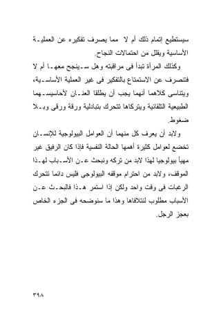 ‫ﺴﻴﺴﺘﻁﻴﻊ ﺇﺘﻤﺎﻡ ﺫﻟﻙ ﺃﻡ ﻻ ﻤﻤﺎ ﻴﺼﺭﻑ ﺘﻔﻜﻴﺭﻩ ﻋﻥ ﺍﻟﻌﻤﻠﻴـﺔ‬
                      ‫ﺍﻷﺴﺎﺴﻴﺔ ﻭﻴﻘﻠل ﻤﻥ ﺍﺤﺘﻤﺎﻻﺕ ﺍﻟﻨﺠﺎﺡ.‬
‫ﻭﻜﺫﻟﻙ ﺍﻟﻤﺭﺃﺓ ﺘﺒﺩﺃ ﻓﻰ ﻤﺭﺍﻗﺒﺘﻪ ﻭﻫل ﺴـﻴﻨﺠﺢ ﻤﻌﻬـﺎ ﺃﻡ ﻻ‬
‫ﻓﺘﻨﺼﺭﻑ ﻋﻥ ﺍﻻﺴﺘﻤﺘﺎﻉ ﺒﺎﻟﺘﻔﻜﻴﺭ ﻓﻰ ﻏﻴﺭ ﺍﻟﻌﻤﻠﻴﺔ ﺍﻷﺴﺎﺴـﻴﺔ،‬
‫ﻭﻴﺘﻨﺎﺴﻰ ﻜﻼﻫﻤﺎ ﺃﻨﻬﻤﺎ ﻴﺠﺏ ﺃﻥ ﻴﻁﻠﻘﺎ ﺍﻟﻌﻨـﺎﻥ ﻷﺤﺎﺴﻴﺴـﻬﻤﺎ‬
‫ﺍﻟﻁﺒﻴﻌﻴﺔ ﺍﻟﺘﻠﻘﺎﺌﻴﺔ ﻭﻴﺘﺭﻜﺎﻫﺎ ﺘﺘﺤﺭﻙ ﺒﺘﺒﺎﺩﻟﻴﺔ ﻭﺭﻗﺔ ﻭﺭﻗﻰ ﻭﺒـﻼ‬
                                                  ‫ﻀﻐﻭﻁ.‬
‫ﻭﻻﺒﺩ ﺃﻥ ﻴﻌﺭﻑ ﻜل ﻤﻨﻬﻤﺎ ﺃﻥ ﺍﻟﻌﻭﺍﻤل ﺍﻟﺒﻴﻭﻟﻭﺠﻴﺔ ﻟﻺﻨﺴـﺎﻥ‬
‫ﺘﺨﻀﻊ ﻟﻌﻭﺍﻤل ﻜﺜﻴﺭﺓ ﺃﻫﻤﻬﺎ ﺍﻟﺤﺎﻟﺔ ﺍﻟﻨﻔﺴﻴﺔ ﻓﺈﺫﺍ ﻜﺎﻥ ﺍﻟﺭﻓﻴﻕ ﻏﻴﺭ‬
‫ﻤﻬﻴﺄ ﺒﻴﻭﻟﻭﺠﻴﺎ ﻟﻬﺫﺍ ﻻﺒﺩ ﻤﻥ ﺘﺭﻜﻪ ﻭﻨﺒﺤﺙ ﻋـﻥ ﺍﻷﺴـﺒﺎﺏ ﻟﻬـﺫﺍ‬
‫ﺍﻟﻤﻭﻗﻑ، ﻭﻻﺒﺩ ﻤﻥ ﺍﺤﺘﺭﺍﻡ ﻤﻭﻗﻔﻪ ﺍﻟﺒﻴﻭﻟﻭﺠﻰ ﻓﻠﻴﺱ ﺩﺍﺌﻤﺎ ﺘﺘﺤﺭﻙ‬
‫ﺍﻟﺭﻏﺒﺎﺕ ﻓﻰ ﻭﻗﺕ ﻭﺍﺤﺩ ﻭﻟﻜﻥ ﺇﺫﺍ ﺍﺴﺘﻤﺭ ﻫـﺫﺍ ﻓﺎﻟﺒﺤـﺙ ﻋـﻥ‬
‫ﺍﻷﺴﺒﺎﺏ ﻤﻁﻠﻭﺏ ﻟﻨﺘﻼﻓﺎﻫﺎ ﻭﻫﺫﺍ ﻤﺎ ﺴﻨﻭﻀﺤﻪ ﻓﻰ ﺍﻟﺠﺯﺀ ﺍﻟﺨﺎﺹ‬
                                             ‫ﺒﻌﺠﺯ ﺍﻟﺭﺠل.‬




‫٨٩٣‬
 