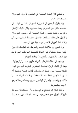 ‫ﻭﺒﺎﻟﻁﺒﻊ ﻓﺈﻥ ﺍﻟﻤﺘﻌﺔ ﺍﻟﺠﻨﺴﻴﺔ ﻓﻲ ﺍﻹﻨﺴﺎﻥ ﺘﻔـﻭﻕ ﺍﻟﺤﻴـﻭﺍﻥ‬
                                       ‫ﺃﻀﻌﺎﻑ ﺍﻟﻤﺭﺍﺕ.‬
‫ﻭﻗﺩ ﻴﻘﻭل ﺍﻟﺒﻌﺽ ﺃﻥ ﺍﻟﻐﺭﻴﺯﺓ ﺍﻟﺤﻴﻭﺍﻨﻴـﺔ ﻓـﻲ ﺍﻹﻨﺴـﺎﻥ‬
‫ﺃﻀﻌﻑ ﺒﻜﺜﻴﺭ ﻤﻥ ﺍﻟﺤﻴﻭﺍﻥ ﻭﻫﺫﺍ ﺼﺤﻴﺢ، ﻭﻟﻜﻥ ﺨﻴﺎل ﺍﻹﻨﺴﺎﻥ‬
‫ﻭﺇﺩﺭﺍﻜﻪ ﻭﺘﺨﻴﻠﻪ ﻴﺠﻌل ﺭﻏﺒﺎﺘﻪ ﺍﻟﺠﻨﺴﻴﺔ ﺃﻗﻭﻯ ﻤـﻥ ﺍﻟﺤﻴـﻭﺍﻥ‬
‫ﻭﺍﻟﺩﻟﻴل ﻋﻠﻰ ﺫﻟﻙ ﺍﺴﺘﻁﺎﻋﺔ ﺍﻹﻨﺴﺎﻥ ﻤﻤﺎﺭﺴﺔ ﺍﻟﺠﻨﺱ ﻓـﻲ ﺃﻱ‬
           ‫ﻭﻗﺕ، ﺃﻤﺎ ﺍﻟﺤﻴﻭﺍﻥ ﻓﻠﻪ ﻤﻭﺍﻋﻴﺩ ﻤﻌﻴﻨﺔ ﻤﻥ ﻜل ﻋﺎﻡ.‬
‫ﻭﻻ ﻨﻨﺴﻰ ﺃﻥ ﻋﻼﻗﺎﺕ ﺍﻟﺤﺏ ﻭﺍﻟﻌﻭﺍﻁـﻑ ﺍﻟﻤﺘﺒﺎﺩﻟـﺔ ﺒـﻴﻥ‬
‫ﺍﻟﺒﺸﺭ ﻤﺘﻌﺔ ﺤﻘﻴﻘﻴﺔ، ﻓﻬﻭ ﺍﻟﻤﻭﻟﺩ ﻟﺸﺤﻨﺎﺕ ﺍﻟﻌﻭﺍﻁﻑ ﺍﻟﺘﻲ ﺘﺭﺒﻁ‬
           ‫ﺒﻴﻥ ﺍﻟﺤﺏ ﻭﺍﻟﺠﻨﺱ، ﻭﺒﺎﻟﻁﺒﻊ ﻫﺫﺍ ﻴﻔﺘﻘﺩﻩ ﺍﻟﺤﻴﻭﺍﻥ.‬
‫ﻭﺴﻨﺠﺩ ﺃﻥ ﻋﻼﻗﺔ ﺍﻟﺭﺠل ﺒﺎﻟﻤﺭﺃﺓ ﺘﻁﻭﺭﺕ ﺴـﻴﻜﻭﻟﻭﺠﻴﺘﻬﺎ..‬
‫ﻓﺒﻌﺩ ﺃﻥ ﻜﺎﻨﺕ ﻏﺭﻴﺯﺓ ﻤﺤﺩﺩﺓ ﻻﺴﺘﻤﺭﺍﺭ ﺍﻟﺒﺸﺭﻴﺔ ﺃﺼـﺒﺢ ﻟﻬـﺎ‬
‫ﻓﻠﺴﻔﺔ ﺨﺎﺼﺔ ﺒﻬﺎ.. ﻓﻤﺜﻼ ﺍﻟﺭﺠل ﻅل ﻵﻻﻑ ﺍﻟﺴﻨﻴﻥ ﻴﻌﺘﻘـﺩ ﺃﻥ‬
‫ﻤﻤﺎﺭﺴﺔ ﺍﻟﺠﻨﺱ ﻤﺘﻌﺔ ﺨﺎﺼﺔ ﻟﻪ ﻓﻘﻁ.. ﻭﺃﻗﻨﻌﺕ ﺍﻟﻤﺭﺃﺓ ﻨﻔﺴـﻬﺎ‬
‫ﺒﺫﻟﻙ، ﻭﺍﺭﺘﻀﺘﻪ، ﻭﻟﻡ ﻴﻜﻥ ﻟﻬﺎ ﺩﻭﺭ ﺴﻭﻯ ﺇﺭﻀﺎﺀ ﺭﻏﺒﺎﺘﻪ ﻭﻫﻭ‬
                                      ‫ﻻ ﻴﻌﺒﺄ ﺒﻤﺸﺎﻋﺭﻫﺎ.‬
‫ﻭﻅﻼ ﻫﻜﺫﺍ ﻫﻭ ﻴﺴﺘﻤﺘﻊ ﻭﻫﻲ ﻤﺤﺭﻭﻤﺔ ﻭﻤﺴﺘﻀﻌﻔﺔ ﻟﺴﻨﻭﺍﺕ‬
‫ﻁﻭﻴﻠﺔ ﻭﺃﺠﻴﺎل ﻋﺩﻴﺩﺓ،ﺤﺘﻰ ﺘﻭﺼل ﻋﻠﻤـﺎﺀ ﺍﻟـﻨﻔﺱ ﻭﺨﺎﺼـﺔ‬


‫٩٣‬
 