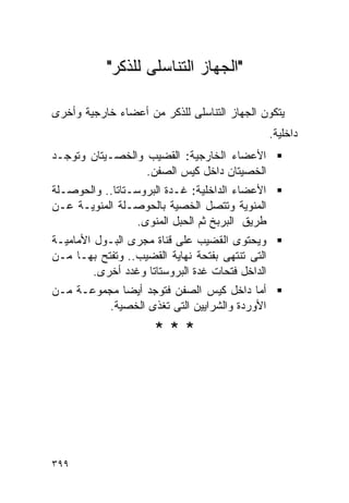 ‫"ﺍﻟﺠﻬﺎﺯ ﺍﻟﺘﻨﺎﺴﻠﻰ ﻟﻠﺫﻜﺭ"‬

‫ﻴﺘﻜﻭﻥ ﺍﻟﺠﻬﺎﺯ ﺍﻟﺘﻨﺎﺴﻠﻰ ﻟﻠﺫﻜﺭ ﻤﻥ ﺃﻋﻀﺎﺀ ﺨﺎﺭﺠﻴﺔ ﻭﺃﺨﺭﻯ‬
                                                  ‫ﺩﺍﺨﻠﻴﺔ.‬
‫ﺍﻷﻋﻀﺎﺀ ﺍﻟﺨﺎﺭﺠﻴﺔ: ﺍﻟﻘﻀﻴﺏ ﻭﺍﻟﺨﺼـﻴﺘﺎﻥ ﻭﺘﻭﺠـﺩ‬
                  ‫ﺍﻟﺨﺼﻴﺘﺎﻥ ﺩﺍﺨل ﻜﻴﺱ ﺍﻟﺼﻔﻥ.‬
‫ﺍﻷﻋﻀﺎﺀ ﺍﻟﺩﺍﺨﻠﻴﺔ: ﻏـﺩﺓ ﺍﻟﺒﺭﻭﺴـﺘﺎﺘﺎ.. ﻭﺍﻟﺤﻭﺼـﻠﺔ‬
‫ﺍﻟﻤﻨﻭﻴﺔ ﻭﺘﺘﺼل ﺍﻟﺨﺼﻴﺔ ﺒﺎﻟﺤﻭﺼـﻠﺔ ﺍﻟﻤﻨﻭﻴـﺔ ﻋـﻥ‬
                  ‫ﻁﺭﻴﻕ ﺍﻟﺒﺭﺒﺦ ﺜﻡ ﺍﻟﺤﺒل ﺍﻟﻤﻨﻭﻯ.‬
‫ﻭﻴﺤﺘﻭﻯ ﺍﻟﻘﻀﻴﺏ ﻋﻠﻰ ﻗﻨﺎﺓ ﻤﺠﺭﻯ ﺍﻟﺒـﻭل ﺍﻷﻤﺎﻤﻴـﺔ‬
‫ﺍﻟﺘﻰ ﺘﻨﺘﻬﻰ ﺒﻔﺘﺤﺔ ﻨﻬﺎﻴﺔ ﺍﻟﻘﻀﻴﺏ.. ﻭﺘﻔﺘﺢ ﺒﻬـﺎ ﻤـﻥ‬
         ‫ﺍﻟﺩﺍﺨل ﻓﺘﺤﺎﺕ ﻏﺩﺓ ﺍﻟﺒﺭﻭﺴﺘﺎﺘﺎ ﻭﻏﺩﺩ ﺃﺨﺭﻯ.‬
‫ﺃﻤﺎ ﺩﺍﺨل ﻜﻴﺱ ﺍﻟﺼﻔﻥ ﻓﺘﻭﺠﺩ ﺃﻴﻀﺎ ﻤﺠﻤﻭﻋـﺔ ﻤـﻥ‬
          ‫ﺍﻷﻭﺭﺩﺓ ﻭﺍﻟﺸﺭﺍﻴﻴﻥ ﺍﻟﺘﻰ ﺘﻐﺫﻯ ﺍﻟﺨﺼﻴﺔ.‬
                      ‫***‬




‫٩٩٣‬
 