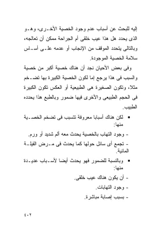 ‫ﺇﻟﻴﻪ ﻟﻠﺒﺤﺙ ﻋﻥ ﺃﺴﺒﺎﺏ ﻋﺩﻡ ﻭﺠﻭﺩ ﺍﻟﺨﺼﻴﺔ ﺍﻷﺨـﺭﻯ، ﻭﻫـﻭ‬
‫ﺍﻟﺫﻯ ﻴﺤﺩﺩ ﻫل ﻫﺫﺍ ﻋﻴﺏ ﺨﻠﻘﻰ ﺃﻡ ﺍﻟﺠﺭﺍﺤﺔ ﻤﻤﻜﻥ ﺃﻥ ﺘﻌﺎﻟﺠﻪ،‬
‫ﻭﺒﺎﻟﺘﺎﻟﻰ ﻴﺘﺤﺩﺩ ﺍﻟﻤﻭﻗﻑ ﻤﻥ ﺍﻹﻨﺠﺎﺏ ﺃﻭ ﻋﺩﻤﻪ ﻋﻠـﻰ ﺃﺴـﺎﺱ‬
                              ‫ﺴﻼﻤﺔ ﺍﻟﺨﺼﻴﺔ ﺍﻟﻤﻭﺠﻭﺩﺓ.‬
‫ﻭﻓﻰ ﺒﻌﺽ ﺍﻷﺤﻴﺎﻥ ﻨﺠﺩ ﺃﻥ ﻫﻨﺎﻙ ﺨﺼﻴﺔ ﺃﻜﺒﺭ ﻤﻥ ﺨﺼﻴﺔ‬
‫ﻭﺍﻟﺴﺒﺏ ﻓﻰ ﻫﺫﺍ ﻴﺭﺠﻊ ﺇﻤﺎ ﻟﻜﻭﻥ ﺍﻟﺨﺼﻴﺔ ﺍﻟﻜﺒﻴﺭﺓ ﺒﻬﺎ ﺘﻀـﺨﻡ‬
‫ﻤﺜﻼ، ﻭﺘﻜﻭﻥ ﺍﻟﺼﻐﻴﺭﺓ ﻫﻰ ﺍﻟﻁﺒﻴﻌﻴﺔ ﺃﻭ ﺍﻟﻌﻜﺱ ﺘﻜﻭﻥ ﺍﻟﻜﺒﻴﺭﺓ‬
‫ﻓﻰ ﺍﻟﺤﺠﻡ ﺍﻟﻁﺒﻴﻌﻰ ﻭﺍﻷﺨﺭﻯ ﻓﻴﻬﺎ ﻀﻤﻭﺭ ﻭﺒﺎﻟﻁﺒﻊ ﻫﺫﺍ ﻴﺤﺩﺩﻩ‬
                                             ‫ﺍﻟﻁﺒﻴﺏ.‬
‫ﻟﻜﻥ ﻫﻨﺎﻙ ﺃﺴﺒﺎﺒﺎ ﻤﻌﺭﻭﻓﺔ ﺘﺘﺴﺒﺏ ﻓﻰ ﺘﻀﺨﻡ ﺍﻟﺨﺼـﻴﺔ‬
                                        ‫ﻤﻨﻬﺎ:‬
 ‫- ﻭﺠﻭﺩ ﺍﻟﺘﻬﺎﺏ ﺒﺎﻟﺨﺼﻴﺔ ﻴﺤﺩﺙ ﻤﻌﻪ ﺃﻟﻡ ﺸﺩﻴﺩ ﺃﻭ ﻭﺭﻡ.‬
‫- ﺘﺠﻤﻊ ﺃﻯ ﺴﺎﺌل ﺤﻭﻟﻬﺎ ﻜﻤﺎ ﻴﺤﺩﺙ ﻓﻰ ﻤـﺭﺽ ﺍﻟﻘﻴﻠـﺔ‬
                                        ‫ﺍﻟﻤﺎﺌﻴﺔ.‬
‫ﻭﺒﺎﻟﻨﺴﺒﺔ ﻟﻠﻀﻤﻭﺭ ﻓﻬﻭ ﻴﺤﺩﺙ ﺃﻴﻀﺎ ﻷﺴـﺒﺎﺏ ﻋﺩﻴـﺩﺓ‬
                                      ‫ﻤﻨﻬﺎ:‬
                      ‫- ﺃﻥ ﻴﻜﻭﻥ ﻫﻨﺎﻙ ﻋﻴﺏ ﺨﻠﻘﻰ.‬
                                ‫- ﻭﺠﻭﺩ ﺍﻟﺘﻬﺎﺒﺎﺕ.‬
                           ‫- ﺒﺴﺒﺏ ﺇﺼﺎﺒﺔ ﻤﺒﺎﺸﺭﺓ.‬


‫٢٠٤‬
 