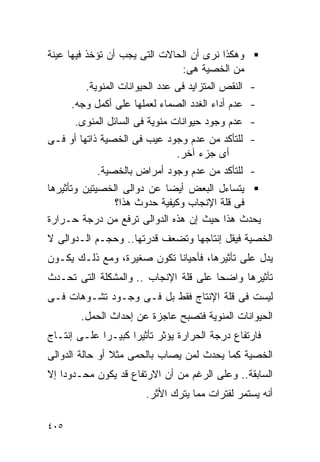 ‫ﻭﻫﻜﺫﺍ ﻨﺭﻯ ﺃﻥ ﺍﻟﺤﺎﻻﺕ ﺍﻟﺘﻰ ﻴﺠﺏ ﺃﻥ ﺘﺅﺨﺫ ﻓﻴﻬﺎ ﻋﻴﻨﺔ‬
                               ‫ﻤﻥ ﺍﻟﺨﺼﻴﺔ ﻫﻰ:‬
         ‫- ﺍﻟﻨﻘﺹ ﺍﻟﻤﺘﺯﺍﻴﺩ ﻓﻰ ﻋﺩﺩ ﺍﻟﺤﻴﻭﺍﻨﺎﺕ ﺍﻟﻤﻨﻭﻴﺔ.‬
      ‫- ﻋﺩﻡ ﺃﺩﺍﺀ ﺍﻟﻐﺩﺩ ﺍﻟﺼﻤﺎﺀ ﻟﻌﻤﻠﻬﺎ ﻋﻠﻰ ﺃﻜﻤل ﻭﺠﻪ.‬
      ‫- ﻋﺩﻡ ﻭﺠﻭﺩ ﺤﻴﻭﺍﻨﺎﺕ ﻤﻨﻭﻴﺔ ﻓﻰ ﺍﻟﺴﺎﺌل ﺍﻟﻤﻨﻭﻯ.‬
‫- ﻟﻠﺘﺄﻜﺩ ﻤﻥ ﻋﺩﻡ ﻭﺠﻭﺩ ﻋﻴﺏ ﻓﻰ ﺍﻟﺨﺼﻴﺔ ﺫﺍﺘﻬﺎ ﺃﻭ ﻓـﻰ‬
                             ‫ﺃﻯ ﺠﺯﺀ ﺁﺨﺭ.‬
            ‫- ﻟﻠﺘﺄﻜﺩ ﻤﻥ ﻋﺩﻡ ﻭﺠﻭﺩ ﺃﻤﺭﺍﺽ ﺒﺎﻟﺨﺼﻴﺔ.‬
‫ﻴﺘﺴﺎﺀل ﺍﻟﺒﻌﺽ ﺃﻴﻀﺎ ﻋﻥ ﺩﻭﺍﻟﻰ ﺍﻟﺨﺼﻴﺘﻴﻥ ﻭﺘﺄﺜﻴﺭﻫﺎ‬
                ‫ﻓﻰ ﻗﻠﺔ ﺍﻹﻨﺠﺎﺏ ﻭﻜﻴﻔﻴﺔ ﺤﺩﻭﺙ ﻫﺫﺍ؟‬
‫ﻴﺤﺩﺙ ﻫﺫﺍ ﺤﻴﺙ ﺇﻥ ﻫﺫﻩ ﺍﻟﺩﻭﺍﻟﻰ ﺘﺭﻓﻊ ﻤﻥ ﺩﺭﺠﺔ ﺤـﺭﺍﺭﺓ‬
‫ﺍﻟﺨﺼﻴﺔ ﻓﻴﻘل ﺇﻨﺘﺎﺠﻬﺎ ﻭﺘﻀﻌﻑ ﻗﺩﺭﺘﻬﺎ.. ﻭﺤﺠـﻡ ﺍﻟـﺩﻭﺍﻟﻰ ﻻ‬
‫ﻴﺩل ﻋﻠﻰ ﺘﺄﺜﻴﺭﻫﺎ، ﻓﺄﺤﻴﺎﻨﺎ ﺘﻜﻭﻥ ﺼﻐﻴﺭﺓ، ﻭﻤﻊ ﺫﻟـﻙ ﻴﻜـﻭﻥ‬
‫ﺘﺄﺜﻴﺭﻫﺎ ﻭﺍﻀﺤﺎ ﻋﻠﻰ ﻗﻠﺔ ﺍﻹﻨﺠﺎﺏ .. ﻭﺍﻟﻤﺸﻜﻠﺔ ﺍﻟﺘﻰ ﺘﺤـﺩﺙ‬
‫ﻟﻴﺴﺕ ﻓﻰ ﻗﻠﺔ ﺍﻹﻨﺘﺎﺝ ﻓﻘﻁ ﺒل ﻓـﻰ ﻭﺠـﻭﺩ ﺘﺸـﻭﻫﺎﺕ ﻓـﻰ‬
        ‫ﺍﻟﺤﻴﻭﺍﻨﺎﺕ ﺍﻟﻤﻨﻭﻴﺔ ﻓﺘﺼﺒﺢ ﻋﺎﺠﺯﺓ ﻋﻥ ﺇﺤﺩﺍﺙ ﺍﻟﺤﻤل.‬
‫ﻓﺎﺭﺘﻔﺎﻉ ﺩﺭﺠﺔ ﺍﻟﺤﺭﺍﺭﺓ ﻴﺅﺜﺭ ﺘﺄﺜﻴﺭﺍ ﻜﺒﻴـﺭﺍ ﻋﻠـﻰ ﺇﻨﺘـﺎﺝ‬
            ‫ﹰ‬      ‫ﹰ‬
‫ﺍﻟﺨﺼﻴﺔ ﻜﻤﺎ ﻴﺤﺩﺙ ﻟﻤﻥ ﻴﺼﺎﺏ ﺒﺎﻟﺤﻤﻰ ﻤﺜﻼ ﺃﻭ ﺤﺎﻟﺔ ﺍﻟﺩﻭﺍﻟﻰ‬
‫ﺍﻟﺴﺎﺒﻘﺔ.. ﻭﻋﻠﻰ ﺍﻟﺭﻏﻡ ﻤﻥ ﺃﻥ ﺍﻻﺭﺘﻔﺎﻉ ﻗﺩ ﻴﻜﻭﻥ ﻤﺤـﺩﻭﺩﺍ ﺇﻻ‬
   ‫ﹰ‬
                       ‫ﺃﻨﻪ ﻴﺴﺘﻤﺭ ﻟﻔﺘﺭﺍﺕ ﻤﻤﺎ ﻴﺘﺭﻙ ﺍﻷﺜﺭ.‬

‫٥٠٤‬
 