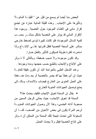 ‫ﺍﻟﺒﻌﺽ ﻤﻨﺎ ﺃﻴﻀﺎ ﻟﻡ ﻴﺴﻤﻊ ﻤﻥ ﻗﺒل ﻋﻥ " ﺍﻟﻘﻴﻠـﺔ ﺍﻟﻤﺎﺌﻴـﺔ"‬
‫ﻭﺘﺄﺜﻴﺭﻫﺎ ﻋﻠﻰ ﺍﻹﻨﺠﺎﺏ.. ﻭﻫﺫﻩ ﺍﻟﻘﻴﻠﺔ ﺍﻟﻤﺎﺌﻴﺔ ﻋﺒﺎﺭﺓ ﻋﻥ ﺘﺠﻤﻊ‬
‫ﺇﻓﺭﺍﺯ ﻤﺎﺌﻰ ﻓﻰ ﺍﻟﻐﺸﺎﺀ ﺍﻟﻤﻭﺠﻭﺩ ﺤﻭل ﺍﻟﺨﺼﻴﺔ.. ﻭﻭﺠﻭﺩ ﻫﺫﺍ‬
‫ﺍﻹﻓﺭﺍﺯ ﺍﻟﻤﺎﺌﻰ ﻗﺩ ﻴﺅﺜﺭ ﻋﻠﻰ ﺍﻟﺨﺼﻴﺔ ﺒﺸﻜل ﻤﺒﺎﺸـﺭ ﺒﺤﺴـﺏ‬
‫ﻜﻤﻴﺔ ﺍﻟﺴﺎﺌل ﺍﻟﻤﻭﺠﻭﺩﺓ، ﻓﻠﻭ ﻜﺎﻨﺕ ﻜﺒﻴﺭﺓ ﺘﺅﺩﻯ ﻟﻀﻐﻁ ﺨﺎﺭﺠﻰ‬
‫ﻤﺒﺎﺸﺭ ﻋﻠﻰ ﺃﻨﺴﺠﺔ ﺍﻟﺨﺼﻴﺔ ﻓﺘﻘل ﻗﺩﺭﺘﻬﺎ ﻋﻠـﻰ ﺍﻹﻨﺘـﺎﺝ ﻭﺇﺫﺍ‬
         ‫ﺍﺴﺘﻤﺭﺕ ﻟﻔﺘﺭﺓ ﻁﻭﻴﻠﺔ ﻓﺴﻴﻜﻭﻥ ﺍﻟﺘﺄﺜﻴﺭ ﺒﺎﻟﻔﻌل ﻀﺎﺭﺍ.‬
‫ﻭﻗﺩ ﺘﻜﻭﻥ ﻤﻭﺠﻭﺩﺓ ﻭﻻ ﺘﺴﺒﺏ ﻀﻐﻁﺎ، ﻭﺒﺎﻟﺘﺎﻟﻰ ﻻ ﺘـﺅﺜﺭ‬
 ‫ﻋﻠﻰ ﺍﻹﻨﺘﺎﺝ ﻭﺍﻹﻨﺠﺎﺏ ﺒﺎﻟﻁﺒﻊ ﺤﺴﺏ ﺤﺠﻤﻬﺎ ﻭﻤﺩﺓ ﻭﺠﻭﺩﻫﺎ .‬
‫ﻭﻋﻨﺩ ﺍﻟﺘﺩﺨل ﺍﻟﻁﺒﻰ ﺒﺎﻟﺠﺭﺍﺤﺔ ﻻﺒﺩ ﺃﻥ ﺘﻜﻭﻥ ﺩﻗﻴﻘﺔ ﻟﻠﻐﺎﻴـﺔ‬
‫ﺤﻴﺙ ﺇﻥ ﺃﻯ ﺨﻁﺄ ﺒﻬﺎ ﻗﺩ ﻴﻀﺭ ﺒﺎﻟﺨﺼﻴﺔ ﺃﻭ ﻴﺤـﺩﺙ ﻀـﻐﻁﺎ‬
‫ﻋﻠﻰ ﺍﻟﺤﺒل ﺍﻟﻤﻨﻭﻯ ﻤﻥ ﺍﻟﺨﺎﺭﺝ ﻓﻴﺼﺎﺏ ﺒﺎﻻﻨﺴﺩﺍﺩ، ﻭﺒﺎﻟﺘـﺎﻟﻰ‬
                   ‫ﻴﻤﻨﻊ ﺘﻭﺼﻴل ﺍﻟﺤﻴﻭﺍﻨﺎﺕ ﺍﻟﻤﻨﻭﻴﺔ ﻟﻠﺨﺎﺭﺝ.‬
    ‫ﻴﻘﺎل ﺇﻥ ﺍﻟﺴﻤﻨﺔ ﺘﻌﻭﻕ ﺍﻹﻨﺠﺎﺏ ﻓﻜﻴﻑ ﻴﺤﺩﺙ ﻫﺫﺍ؟‬
‫ﺍﻟﺴﻤﻨﺔ ﻗﺩ ﺘﻌﻭﻕ ﺍﻹﻨﺠﺎﺏ، ﺤﻴﺙ ﻴﻌﺎﻨﻰ ﺍﻟﺭﺠل ﺍﻟﺴﻤﻴﻥ ﻤﻥ‬
‫ﺼﻌﻭﺒﺔ ﺃﺩﺍﺌﻪ ﺍﻟﺠﻨﺴﻰ، ﻭﻫﺫﺍ ﻷﻥ ﻭﺼﻭل ﺍﻟﺤﻴﻭﺍﻨﺎﺕ ﺍﻟﻤﻨﻭﻴـﺔ‬
‫ﻟﺭﺤﻡ ﺍﻟﻤﺭﺃﺓ ﻴﻜﻭﻥ ﻓﻰ ﺒﻌﺽ ﺍﻷﺤﻴﺎﻥ ﻤﻥ ﺍﻟﺼﻌﺏ، ﻜﻤـﺎ ﺃﻥ‬
‫ﺍﻟﺴﺨﻭﻨﺔ ﺍﻟﺘﻰ ﺘﺤﺩﺙ ﻨﺘﻴﺠﺔ ﺘﻠﻙ ﺍﻟﺴﻤﻨﺔ ﻤﻥ ﺍﻟﻤﻤﻜﻥ ﺃﻥ ﺘـﺅﺜﺭ‬
                ‫ﻋﻠﻰ ﺇﻨﺘﺎﺝ ﺍﻟﺨﺼﻴﺔ ﻓﻴﻘل ﻭﻻ ﻴﺤﺩﺙ ﺍﻟﺤﻤل.‬
‫٦٠٤‬
 