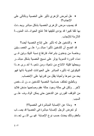 ‫ﻫل ﻟﻤﺭﺽ ﺍﻟﺯﻫﺭﻯ ﺘﺄﺜﻴﺭ ﻋﻠﻰ ﺍﻟﺨﺼﻴﺔ ﻭﺒﺎﻟﺘﺎﻟﻰ ﻋﻠﻰ‬
                                     ‫ﺍﻹﻨﺠﺎﺏ؟!‬
‫ﻗﺩ ﻴﺼﻴﺏ ﻤﺭﺽ ﺍﻟﺯﻫﺭﻯ ﺍﻟﺨﺼﻴﺔ ﺒﺸﻜل ﻤﺒﺎﺸﺭ ﻭﻴﺤـﺩﺙ‬
‫ﺒﻬﺎ ﺘﻠﻔﺎ ﻜﺒﻴﺭﺍ ﻗﺩ ﻴﺅﺩﻯ ﻟﺘﻠﻴﻔﻬﺎ ﻓﻼ ﺘﻨﺘﺞ ﺍﻟﺤﻴﻭﺍﻨـﺎﺕ ﺍﻟﻤﻨﻭﻴـﺔ‬
                                            ‫ﹰ‬
                                          ‫ﺍﻟﻼﺯﻤﺔ ﻟﻺﻨﺠﺎﺏ.‬
     ‫ﻭﺍﻟﺘﺩﺨﻴﻥ ﻫل ﻟﻪ ﺘﺄﺜﻴﺭ ﻋﻠﻰ ﺇﻨﺘﺎﺝ ﺍﻟﺨﺼﻴﺔ ﺃﻴﻀﺎ؟‬
‫ﻗﺩ ﺍﺘﻀﺢ ﺃﻥ ﻟﻠﺘﺩﺨﻴﻥ ﺘﺄﺜﻴﺭﺍ ﻤﺒﺎﺸـﺭﺍ ﻋﻠـﻰ ﺍﻟﺨﺼـﻴﺘﻴﻥ‬
                 ‫ﹰ‬        ‫ﹰ‬
‫ﻭﺨﺎﺼﺔ ﻤﻥ ﻴﺩﺨﻨﻭﻥ ﺒﺸﺭﺍﻫﺔ، ﻓﺎﺭﺘﻔﺎﻉ ﻨﺴﺒﺔ ﺍﻟﻨﻴﻜـﻭﺘﻴﻥ ﻓـﻰ‬
‫ﺩﻤﺎﺀ ﺍﻟﺩﻭﺭﺓ ﺍﻟﺩﻤﻭﻴﺔ ﻴﺅﺜﺭ ﻋﻠﻰ ﻨﺴﻴﺞ ﺍﻟﺨﺼﻴﺔ ﺒﺸﻜل ﻤﺒﺎﺸـﺭ‬
‫ﻭﻴﺠﻌﻠﻬﺎ ﻗﻠﻴﻠﺔ ﺍﻻﻨﺘﺎﺝ ﻤﻥ ﻨﺎﺤﻴﺔ، ﻭﻤﻥ ﻨﺎﺤﻴـﺔ ﺃﺨـﺭﻯ ﻫـﺫﺍ‬
‫ﺍﻟﻨﻴﻜﻭﺘﻴﻥ ﻟﻪ ﺘﺄﺜﻴﺭﻩ ﺍﻟﻤﺒﺎﺸﺭ ﻋﻠﻰ ﺍﻟﺤﻴﻭﺍﻨﺎﺕ ﺍﻟﻤﻨﻭﻴﺔ ﺫﺍﺘﻬﺎ ﻓﻬﻭ‬
      ‫ﻴﺤﺩ ﻤﻥ ﻨﻤﻭﻫﺎ ﻭﺃﺤﻴﺎﻨﺎ ﻴﻘﻠل ﻤﻥ ﻗﺩﺭﺘﻬﺎ ﻋﻠﻰ ﺍﻹﺨﺼﺎﺏ.‬
‫ﻭﺒﺎﻟﻁﺒﻊ ﺘﺨﺘﻠﻑ ﺤﺴﺎﺴﻴﺔ ﺍﻟﺨﺼﻴﺔ ﻟﻠﺘﺩﺨﻴﻥ ﻤـﻥ ﺸـﺨﺹ‬
‫ﻵﺨﺭ.. ﻭﻟﻜﻥ ﻓﻰ ﺤﺎﻟﺔ ﻭﺠﻭﺩ ﺤﺎﻟﺔ ﻋﻘﻡ ﻭﺼﺎﺤﺒﻬﺎ ﻤﺩﺨﻥ ﻓﻼﺒﺩ‬
‫ﻤﻥ ﺍﻟﺘﻭﻗﻑ ﺍﻟﻔﻭﺭﻯ ﻋﻥ ﺍﻟﺘﺩﺨﻴﻥ ﺤﺘﻰ ﻴﻤﻜﻥ ﺍﻟﻭﻗـﻭﻑ ﻋﻠـﻰ‬
                                                    ‫ﺍﻟﺴﺒﺏ.‬
        ‫ﻭﻤﺎﺫﺍ ﻋﻥ ﺍﻹﺼﺎﺒﺔ ﺍﻟﻤﺒﺎﺸﺭﺓ ﻓﻰ ﺍﻟﺨﺼﻴﺔ؟!‬
‫ﻟﻭ ﺘﻌﺭﺽ ﺍﻟﺭﺠل ﻹﺼﺎﺒﺔ ﻤﺒﺎﺸﺭﺓ ﻓﻰ ﺍﻟﺨﺼﻴﺔ ﻗﺩ ﻴﺼـﺎﺏ‬
‫ﺒﺎﻟﻌﻘﻡ ﻭﺫﻟﻙ ﻴﺤﺩﺙ ﺤﺴﺏ ﻨﻭﻉ ﺍﻹﺼﺎﺒﺔ ﻓﻬـﻰ ﺍﻟﺘـﻰ ﺘﺤـﺩﺩ‬

‫٧٠٤‬
 