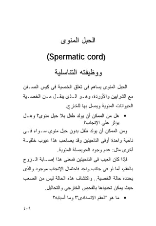 ‫ﺍﻟﺤﺒل ﺍﻟﻤﻨﻭﻯ‬
           ‫)‪(Spermatic cord‬‬
               ‫ﻭﻭﻅﻴﻔﺘﻪ ﺍﻟﺘﻨﺎﺴﻠﻴﺔ‬
‫ﺍﻟﺤﺒل ﺍﻟﻤﻨﻭﻯ ﻴﺴﺎﻫﻡ ﻓﻰ ﺘﻌﻠﻕ ﺍﻟﺨﺼﻴﺔ ﻓﻰ ﻜﻴﺱ ﺍﻟﺼـﻔﻥ‬
‫ﻤﻊ ﺍﻟﺸﺭﺍﻴﻴﻥ ﻭﺍﻷﻭﺭﺩﺓ، ﻭﻫـﻭ ﺍﻟـﺫﻯ ﻴﻨﻘـل ﻤـﻥ ﺍﻟﺨﺼـﻴﺔ‬
                    ‫ﺍﻟﺤﻴﻭﺍﻨﺎﺕ ﺍﻟﻤﻨﻭﻴﺔ ﻭﻴﺼل ﺒﻬﺎ ﻟﻠﺨﺎﺭﺝ.‬
‫ﻫل ﻤﻥ ﺍﻟﻤﻤﻜﻥ ﺃﻥ ﻴﻭﻟﺩ ﻁﻔل ﺒﻼ ﺤﺒل ﻤﻨﻭﻯ؟ ﻭﻫـل‬
                          ‫ﻴﺅﺜﺭ ﻋﻠﻰ ﺍﻹﻨﺠﺎﺏ؟‬
‫ﻭﻤﻥ ﺍﻟﻤﻤﻜﻥ ﺃﻥ ﻴﻭﻟﺩ ﻁﻔل ﺒﺩﻭﻥ ﺤﺒل ﻤﻨﻭﻯ ﺴـﻭﺍﺀ ﻓـﻰ‬
‫ﻨﺎﺤﻴﺔ ﻭﺍﺤﺩﺓ ﺃﻭﻓﻰ ﺍﻟﻨﺎﺤﻴﺘﻴﻥ ﻭﻗﺩ ﻴﺼﺎﺤﺏ ﻫﺫﺍ ﻋﻴﻭﺏ ﺨﻠﻘﻴـﺔ‬
                ‫ﺃﺨﺭﻯ ﻤﺜل: ﻋﺩﻡ ﻭﺠﻭﺩ ﺍﻟﺤﻭﻴﺼﻠﺔ ﺍﻟﻤﻨﻭﻴﺔ.‬
‫ﻓﺈﺫﺍ ﻜﺎﻥ ﺍﻟﻌﻴﺏ ﻓﻰ ﺍﻟﻨﺎﺤﻴﺘﻴﻥ ﻓﻤﻌﻨﻰ ﻫﺫﺍ ﺇﺼـﺎﺒﺔ ﺍﻟـﺯﻭﺝ‬
‫ﺒﺎﻟﻌﻘﻡ، ﺃﻤﺎ ﻟﻭ ﻓﻰ ﺠﺎﻨﺏ ﻭﺍﺤﺩ ﻓﺎﺤﺘﻤﺎل ﺍﻹﻨﺠﺎﺏ ﻤﻭﺠﻭﺩ ﻭﺍﻟﺫﻯ‬
‫ﻴﺤﺩﺩﻩ ﺤﺎﻟﺔ ﺍﻟﺨﺼﻴﺔ.. ﻭﺍﻜﺘﺸﺎﻑ ﻫﺫﻩ ﺍﻟﺤﺎﻟﺔ ﻟﻴﺱ ﻤﻥ ﺍﻟﺼﻌﺏ‬
          ‫ﺤﻴﺙ ﻴﻤﻜﻥ ﺘﺤﺩﻴﺩﻫﺎ ﺒﺎﻟﻔﺤﺹ ﺍﻟﺨﺎﺭﺠﻰ ﻭﺍﻟﺘﺤﺎﻟﻴل.‬
              ‫ﻤﺎ ﻫﻭ "ﺍﻟﻌﻘﻡ ﺍﻻﻨﺴﺩﺍﺩﻯ"؟ ﻭﻤﺎ ﺃﺴﺒﺎﺒﻪ؟‬
‫٩٠٤‬
 