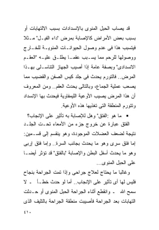 ‫ﻗﺩ ﻴﺼﺎﺏ ﺍﻟﺤﺒل ﺍﻟﻤﻨﻭﻯ ﺒﺎﻹﻨﺴﺩﺍﺩﺍﺕ ﺒﺴﺒﺏ ﺍﻻﻟﺘﻬﺎﺒﺎﺕ ﺃﻭ‬
‫ﺒﺴﺒﺏ ﺒﻌﺽ ﺍﻷﻤﺭﺍﺽ ﻜﺎﻹﺼﺎﺒﺔ ﺒﻤﺭﺽ "ﺩﺍﺀ ﺍﻟﻔﻴـل" ﻤـﺜﻼ‬
‫ﻓﻴﺘﺴﺒﺏ ﻫﺫﺍ ﻓﻰ ﻋﺩﻡ ﻭﺼﻭل ﺍﻟﺤﻴﻭﺍﻨـﺎﺕ ﺍﻟﻤﻨﻭﻴـﺔ ﻟﻠﺨـﺎﺭﺝ‬
‫ﻭﻭﺼﻭﻟﻬﺎ ﻟﻠﺭﺤﻡ ﻤﻤﺎ ﻴﺴـﺒﺏ ﻋﻘﻤـﺎ ﻴﻁﻠـﻕ ﻋﻠﻴـﻪ "ﺍﻟﻌﻘـﻡ‬
‫ﺍﻻﻨﺴﺩﺍﺩﻯ" ﻭﺒﺼﻔﺔ ﻋﺎﻤﺔ ﺇﺫﺍ ﺃﺼﻴﺏ ﺍﻟﺠﻬﺎﺯ ﺍﻟﺘﻨﺎﺴـﻠﻰ ﺒﻬـﺫﺍ‬
‫ﺍﻟﻤﺭﺽ.. ﻓﺎﻟﺘﻭﺭﻡ ﻴﺤﺩﺙ ﻓﻰ ﺠﻠﺩ ﻜﻴﺱ ﺍﻟﺼﻔﻥ ﻭﺍﻟﻘﻀﻴﺏ ﻤﻤﺎ‬
‫ﻴﺼﻌﺏ ﻋﻤﻠﻴﺔ ﺍﻟﺠﻤﺎﻉ، ﻭﺒﺎﻟﺘﺎﻟﻰ ﻴﺤﺩﺙ ﺍﻟﻌﻘﻡ.. ﻭﻤﻥ ﺍﻟﻤﻌﺭﻭﻑ‬
‫ﺃﻥ ﻫﺫﺍ ﺍﻟﻤﺭﺽ ﻴﺼﻴﺏ ﺍﻷﻭﻋﻴﺔ ﺍﻟﻠﻴﻤﻔﺎﻭﻴﺔ ﻓﻴﺤﺩﺙ ﺒﻬﺎ ﺍﻹﻨﺴﺩﺍﺩ‬
                 ‫ﻭﺘﺘﻭﺭﻡ ﺍﻟﻤﻨﻁﻘﺔ ﺍﻟﺘﻰ ﺘﻐﺫﻴﻬﺎ ﻫﺫﻩ ﺍﻷﻭﻋﻴﺔ.‬
 ‫ﻤﺎ ﻫﻭ :ﺍﻟﻔﺘﻕ" ﻭﻫل ﻟﻺﺼﺎﺒﺔ ﺒﻪ ﺘﺄﺜﻴﺭ ﻋﻠﻰ ﺍﻹﻨﺠﺎﺏ؟‬
‫ﺍﻟﻔﺘﻕ ﻋﺒﺎﺭﺓ ﻋﻥ ﺨﺭﻭﺝ ﺠﺯﺀ ﻤﻥ ﺍﻷﻤﻌﺎﺀ ﺘﺤـﺕ ﺍﻟﺠﻠـﺩ‬
‫ﻨﺘﻴﺠﺔ ﻟﻀﻌﻑ ﺍﻟﻌﻀﻼﺕ ﺍﻟﻤﻭﺠﻭﺩﺓ، ﻭﻫﻭ ﻴﻨﻘﺴﻡ ﺇﻟﻰ ﻗﺴـﻤﻴﻥ:‬
‫ﺇﻤﺎ ﻓﺘﻕ ﺴﺭﻯ ﻭﻫﻭ ﻤﺎ ﻴﺤﺩﺙ ﺒﺠﺎﻨﺏ ﺍﻟﺴﺭﺓ.. ﻭﺇﻤﺎ ﻓﺘﻕ ﺇﺭﺒﻰ‬
‫ﻭﻫﻭ ﻤﺎ ﻴﺤﺩﺙ ﺃﺴﻔل ﺍﻟﺒﻁﻥ ﻭﺍﻹﺼﺎﺒﺔ "ﺒﺎﻟﻔﺘﻕ" ﻗﺩ ﺘﺅﺜﺭ ﺃﻴﻀـﺎ‬
                                   ‫ﻋﻠﻰ ﺍﻟﺤﺒل ﺍﻟﻤﻨﻭﻯ...‬
‫ﻭﻏﺎﻟﺒﺎ ﻤﺎ ﻴﺤﺘﺎﺝ ﻟﻌﻼﺝ ﺠﺭﺍﺤﻰ ﻭﺇﺫﺍ ﺘﻤﺕ ﺍﻟﺠﺭﺍﺤﺔ ﺒﻨﺠﺎﺡ‬
‫ﻓﻠﻴﺱ ﻟﻬﺎ ﺃﻯ ﺘﺄﺜﻴﺭ ﻋﻠﻰ ﺍﻹﻨﺠﺎﺏ.. ﺃﻤﺎ ﻟﻭ ﺤﺩﺙ ﺨﻁـﺄ ـ ﻻ‬
‫ﺴﻤﺢ ﺍﷲ ـ ﻭﺍﻨﻘﻁﻊ ﺃﺜﻨﺎﺀ ﺍﻟﺠﺭﺍﺤﺔ ﺍﻟﺤﺒل ﺍﻟﻤﻨﻭﻯ ﺃﻭ ﺤـﺩﺜﺕ‬
‫ﺍﻟﺘﻬﺎﺒﺎﺕ ﺒﻌﺩ ﺍﻟﺠﺭﺍﺤﺔ ﻓﺄﺼﻴﺒﺕ ﻤﻨﻁﻘﺔ ﺍﻟﺠﺭﺍﺤﺔ ﺒﺎﻟﺘﻠﻴﻑ ﺍﻟﺫﻯ‬
‫٠١٤‬
 