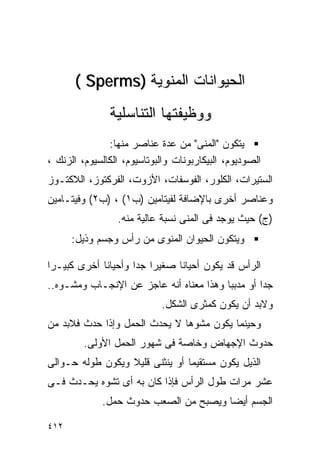 ‫ﺍﻟﺤﻴﻭﺍﻨﺎﺕ ﺍﻟﻤﻨﻭﻴﺔ )‪( Sperms‬‬
               ‫ﻭﻭﻅﻴﻔﺘﻬﺎ ﺍﻟﺘﻨﺎﺴﻠﻴﺔ‬
               ‫ﻴﺘﻜﻭﻥ "ﺍﻟﻤﻨﻰ" ﻤﻥ ﻋﺩﺓ ﻋﻨﺎﺼﺭ ﻤﻨﻬﺎ:‬
‫ﺍﻟﺼﻭﺩﻴﻭﻡ، ﺍﻟﺒﻴﻜﺎﺭﺒﻭﻨﺎﺕ ﻭﺍﻟﺒﻭﺘﺎﺴﻴﻭﻡ، ﺍﻟﻜﺎﻟﺴﻴﻭﻡ، ﺍﻟﺯﻨﻙ ،‬
‫ﺍﻟﺴﺘﻴﺭﺍﺕ، ﺍﻟﻜﻠﻭﺭ، ﺍﻟﻔﻭﺴﻔﺎﺕ، ﺍﻷﺯﻭﺕ، ﺍﻟﻔﺭﻜﺘﻭﺯ، ﺍﻟﻼﻜﺘـﻭﺯ‬
‫ﻭﻋﻨﺎﺼﺭ ﺃﺨﺭﻯ ﺒﺎﻹﻀﺎﻓﺔ ﻟﻔﻴﺘﺎﻤﻴﻥ )ﺏ١( ، )ﺏ٢( ﻭﻓﻴﺘـﺎﻤﻴﻥ‬
                 ‫)ﺝ( ﺤﻴﺙ ﻴﻭﺠﺩ ﻓﻰ ﺍﻟﻤﻨﻰ ﻨﺴﺒﺔ ﻋﺎﻟﻴﺔ ﻤﻨﻪ.‬
      ‫ﻭﻴﺘﻜﻭﻥ ﺍﻟﺤﻴﻭﺍﻥ ﺍﻟﻤﻨﻭﻯ ﻤﻥ ﺭﺃﺱ ﻭﺠﺴﻡ ﻭﺫﻴل:‬

‫ﺍﻟﺭﺃﺱ ﻗﺩ ﻴﻜﻭﻥ ﺃﺤﻴﺎﻨﺎ ﺼﻐﻴﺭﺍ ﺠﺩﺍ ﻭﺃﺤﻴﺎﻨﺎ ﺃﺨﺭﻯ ﻜﺒﻴـﺭﺍ‬
‫ﹰ‬                   ‫ﹰ ﹰ‬
‫ﺠﺩﺍ ﺃﻭ ﻤﺩﺒﺒﺎ ﻭﻫﺫﺍ ﻤﻌﻨﺎﻩ ﺃﻨﻪ ﻋﺎﺠﺯ ﻋﻥ ﺍﻹﻨﺠـﺎﺏ ﻭﻤﺸـﻭﻩ..‬
                                                 ‫ﹰ‬
                            ‫ﻭﻻﺒﺩ ﺃﻥ ﻴﻜﻭﻥ ﻜﻤﺜﺭﻯ ﺍﻟﺸﻜل.‬
‫ﻭﺤﻴﻨﻤﺎ ﻴﻜﻭﻥ ﻤﺸﻭﻫﺎ ﻻ ﻴﺤﺩﺙ ﺍﻟﺤﻤل ﻭﺇﺫﺍ ﺤﺩﺙ ﻓﻼﺒﺩ ﻤﻥ‬
         ‫ﺤﺩﻭﺙ ﺍﻹﺠﻬﺎﺽ ﻭﺨﺎﺼﺔ ﻓﻰ ﺸﻬﻭﺭ ﺍﻟﺤﻤل ﺍﻷﻭﻟﻰ.‬
‫ﺍﻟﺫﻴل ﻴﻜﻭﻥ ﻤﺴﺘﻘﻴﻤﺎ ﺃﻭ ﻴﻨﺜﻨﻰ ﻗﻠﻴﻼ ﻭﻴﻜﻭﻥ ﻁﻭﻟﻪ ﺤـﻭﺍﻟﻰ‬
‫ﻋﺸﺭ ﻤﺭﺍﺕ ﻁﻭل ﺍﻟﺭﺃﺱ ﻓﺈﺫﺍ ﻜﺎﻥ ﺒﻪ ﺃﻯ ﺘﺸﻭﻩ ﻴﺤـﺩﺙ ﻓـﻰ‬
             ‫ﺍﻟﺠﺴﻡ ﺃﻴﻀﺎ ﻭﻴﺼﺒﺢ ﻤﻥ ﺍﻟﺼﻌﺏ ﺤﺩﻭﺙ ﺤﻤل.‬

‫٢١٤‬
 