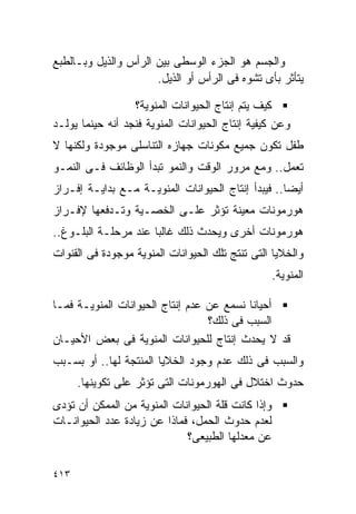 ‫ﻭﺍﻟﺠﺴﻡ ﻫﻭ ﺍﻟﺠﺯﺀ ﺍﻟﻭﺴﻁﻰ ﺒﻴﻥ ﺍﻟﺭﺃﺱ ﻭﺍﻟﺫﻴل ﻭﺒـﺎﻟﻁﺒﻊ‬
                      ‫ﻴﺘﺄﺜﺭ ﺒﺄﻯ ﺘﺸﻭﻩ ﻓﻰ ﺍﻟﺭﺃﺱ ﺃﻭ ﺍﻟﺫﻴل.‬

                  ‫ﻜﻴﻑ ﻴﺘﻡ ﺇﻨﺘﺎﺝ ﺍﻟﺤﻴﻭﺍﻨﺎﺕ ﺍﻟﻤﻨﻭﻴﺔ؟‬
‫ﻭﻋﻥ ﻜﻴﻔﻴﺔ ﺇﻨﺘﺎﺝ ﺍﻟﺤﻴﻭﺍﻨﺎﺕ ﺍﻟﻤﻨﻭﻴﺔ ﻓﻨﺠﺩ ﺃﻨﻪ ﺤﻴﻨﻤﺎ ﻴﻭﻟـﺩ‬
‫ﻁﻔل ﺘﻜﻭﻥ ﺠﻤﻴﻊ ﻤﻜﻭﻨﺎﺕ ﺠﻬﺎﺯﻩ ﺍﻟﺘﻨﺎﺴﻠﻰ ﻤﻭﺠﻭﺩﺓ ﻭﻟﻜﻨﻬﺎ ﻻ‬
‫ﺘﻌﻤل.. ﻭﻤﻊ ﻤﺭﻭﺭ ﺍﻟﻭﻗﺕ ﻭﺍﻟﻨﻤﻭ ﺘﺒﺩﺃ ﺍﻟﻭﻅﺎﺌﻑ ﻓـﻰ ﺍﻟﻨﻤـﻭ‬
‫ﺃﻴﻀﺎ.. ﻓﻴﺒﺩﺃ ﺇﻨﺘﺎﺝ ﺍﻟﺤﻴﻭﺍﻨﺎﺕ ﺍﻟﻤﻨﻭﻴـﺔ ﻤـﻊ ﺒﺩﺍﻴـﺔ ﺇﻓـﺭﺍﺯ‬
‫ﻫﻭﺭﻤﻭﻨﺎﺕ ﻤﻌﻴﻨﺔ ﺘﺅﺜﺭ ﻋﻠـﻰ ﺍﻟﺨﺼـﻴﺔ ﻭﺘـﺩﻓﻌﻬﺎ ﻹﻓـﺭﺍﺯ‬
‫ﻫﻭﺭﻤﻭﻨﺎﺕ ﺃﺨﺭﻯ ﻭﻴﺤﺩﺙ ﺫﻟﻙ ﻏﺎﻟﺒﺎ ﻋﻨﺩ ﻤﺭﺤﻠـﺔ ﺍﻟﺒﻠـﻭﻍ..‬
‫ﻭﺍﻟﺨﻼﻴﺎ ﺍﻟﺘﻰ ﺘﻨﺘﺞ ﺘﻠﻙ ﺍﻟﺤﻴﻭﺍﻨﺎﺕ ﺍﻟﻤﻨﻭﻴﺔ ﻤﻭﺠﻭﺩﺓ ﻓﻰ ﺍﻟﻘﻨﻭﺍﺕ‬
                                                    ‫ﺍﻟﻤﻨﻭﻴﺔ.‬

‫ﺃﺤﻴﺎﻨﺎ ﻨﺴﻤﻊ ﻋﻥ ﻋﺩﻡ ﺇﻨﺘﺎﺝ ﺍﻟﺤﻴﻭﺍﻨﺎﺕ ﺍﻟﻤﻨﻭﻴـﺔ ﻓﻤـﺎ‬
                                  ‫ﺍﻟﺴﺒﺏ ﻓﻰ ﺫﻟﻙ؟‬
‫ﻗﺩ ﻻ ﻴﺤﺩﺙ ﺇﻨﺘﺎﺝ ﻟﻠﺤﻴﻭﺍﻨﺎﺕ ﺍﻟﻤﻨﻭﻴﺔ ﻓﻰ ﺒﻌﺽ ﺍﻷﺤﻴـﺎﻥ‬
‫ﻭﺍﻟﺴﺒﺏ ﻓﻰ ﺫﻟﻙ ﻋﺩﻡ ﻭﺠﻭﺩ ﺍﻟﺨﻼﻴﺎ ﺍﻟﻤﻨﺘﺠﺔ ﻟﻬﺎ.. ﺃﻭ ﺒﺴـﺒﺏ‬
      ‫ﺤﺩﻭﺙ ﺍﺨﺘﻼل ﻓﻰ ﺍﻟﻬﻭﺭﻤﻭﻨﺎﺕ ﺍﻟﺘﻰ ﺘﺅﺜﺭ ﻋﻠﻰ ﺘﻜﻭﻴﻨﻬﺎ.‬
‫ﻭﺇﺫﺍ ﻜﺎﻨﺕ ﻗﻠﺔ ﺍﻟﺤﻴﻭﺍﻨﺎﺕ ﺍﻟﻤﻨﻭﻴﺔ ﻤﻥ ﺍﻟﻤﻤﻜﻥ ﺃﻥ ﺘﺅﺩﻯ‬
‫ﻟﻌﺩﻡ ﺤﺩﻭﺙ ﺍﻟﺤﻤل، ﻓﻤﺎﺫﺍ ﻋﻥ ﺯﻴﺎﺩﺓ ﻋﺩﺩ ﺍﻟﺤﻴﻭﺍﻨـﺎﺕ‬
                             ‫ﻋﻥ ﻤﻌﺩﻟﻬﺎ ﺍﻟﻁﺒﻴﻌﻰ؟‬

‫٣١٤‬
 