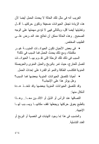 ‫ﺍﻟﻐﺭﻴﺏ ﺃﻨﻪ ﻓﻰ ﻤﺜل ﺘﻠﻙ ﺍﻟﺤﺎﻟﺔ ﻻ ﻴﺤﺩﺙ ﺍﻟﺤﻤل ﺃﻴﻀﺎ ﻷﻥ‬
‫ﻫﺫﻩ ﺍﻟﺯﻴﺎﺩﺓ ﺘﺠﻌل ﺍﻟﺤﻴﻭﺍﻨﺎﺕ ﻀﻌﻴﻔﺔ ﻭﺘﻜﻭﻥ ﺤﺭﻜﺘﻬـﺎ ﺃﻗـل‬
‫ﻭﺘﻐﺫﻴﺘﻬﺎ ﺃﻴﻀﺎ ﺃﻗل، ﻭﺒﺎﻟﺘﺎﻟﻰ ﻓﻬﻰ ﻻ ﺘﺅﺩﻯ ﻤﻬﻤﺘﻬﺎ ﻋﻠﻰ ﺍﻟﻭﺠﻪ‬
‫ﺍﻟﺼﺤﻴﺢ.. ﻭﻫﺫﻩ ﺍﻟﺤﺎﻟﺔ ﻤﻤﻜﻥ ﺃﻥ ﺘﻌﺎﻟﺞ ﻋﻨﺩ ﺍﻟﻌـﺭﺽ ﻋﻠـﻰ‬
                                          ‫ﺍﻟﻁﺒﻴﺏ ﺍﻟﻤﺨﺘﺹ.‬
‫ﻓﻰ ﺒﻌﺽ ﺍﻷﺤﻴﺎﻥ ﺘﻜﻭﻥ ﺍﻟﺤﻴﻭﺍﻨـﺎﺕ ﺍﻟﻤﻨﻭﻴـﺔ ﻏﻴـﺭ‬
 ‫ﻤﻜﺘﻤﻠﺔ، ﻭﻤﻊ ﺫﻟﻙ ﻴﺤﺩﺙ ﺍﻟﺤﻤل ﻓﻤﺎ ﺍﻟﺴﺒﺏ ﻓﻲ ﺫﻟﻙ؟‬
‫ﺍﻟﺴﺒﺏ ﻓﻰ ﺫﻟﻙ ﺘﻠﻙ ﺍﻟﺭﺤﻠﺔ ﺍﻟﺘﻰ ﺘﻘـﻭﻡ ﺒﻬـﺎ ﺍﻟﺤﻴﻭﺍﻨـﺎﺕ‬
‫ﻟﺘﺼل ﻟﻠﺨﺎﺭﺝ، ﺤﻴﺙ ﺘﻤﺭ ﺒﺎﻟﺒﺭﺒﺦ ﻭﺍﻟﺤﺒل ﺍﻟﻤﻨﻭﻯ ﻭﺍﻟﺤﻭﻴﺼﻠﺔ‬
 ‫ﺍﻟﻤﻨﻭﻴﺔ ﻓﺘﻜﺘﺴﺏ ﺍﻟﻁﺎﻗﺔ ﻭﺍﻟﻨﻤﻭ ﺜﻡ ﺍﻟﻘﺩﺭﺓ ﻋﻠﻰ ﺇﺤﺩﺍﺙ ﺍﻟﺤﻤل.‬
‫ﺃﺤﻴﺎﻨﺎ ﺘﻠﺘﺼﻕ ﺍﻟﺤﻴﻭﺍﻨﺎﺕ ﺍﻟﻤﻨﻭﻴﺔ ﺒﺒﻌﻀﻬﺎ ﻓﻤﺎ ﺍﻟﺴﺒﺏ؟‬
                     ‫ﻭﻫل ﻴﺅﺜﺭ ﻫﺫﺍ ﻋﻠﻰ ﺍﻹﻨﺠﺎﺏ؟‬
‫ﻭﻗﺩ ﺘﻠﺘﺼﻕ ﺍﻟﺤﻴﻭﺍﻨﺎﺕ ﺍﻟﻤﻨﻭﻴﺔ ﺒﺒﻌﻀﻬﺎ ﻭﻗﺩ ﺘﺘﺨـﺫ ﻋـﺩﺓ‬
                                               ‫ﺃﺸﻜﺎل ﻤﻨﻬﺎ:‬
‫ﺍﻟﺘﺼﺎﻗﻬﺎ ﻋﻨﺩ ﺍﻟﺭﺃﺱ ﺃﻭ ﺍﻟﺫﻴل ﺃﻭ ﺍﻻﺜﻨـﻴﻥ ﻤﻌـﺎ.. ﻭﻫـﺫﺍ‬
‫ﺒﺎﻟﻁﺒﻊ ﻴﻌﻭﻕ ﺤﺭﻜﺘﻬﺎ ﻭﻴﺠﻌﻠﻬﺎ ﺘﻘﻑ ﻤﻜﺎﻨﻬـﺎ ﻭﻴﺴـﺒﺏ ﻟﻬـﺎ‬
                                                    ‫ﺍﻹﺠﻬﺎﺩ.‬
‫ﻭﺍﻟﻤﺘﺴﺒﺏ ﻓﻰ ﻫﺫﺍ ﺇﻤﺎ ﻭﺠﻭﺩ ﺍﻟﺘﻬﺎﺒﺎﺕ ﻓﻰ ﺍﻟﺨﺼﻴﺔ ﺃﻭ ﺍﻟﺒﺭﺒﺦ ﺃﻭ‬
                                              ‫ﺍﻟﻐﺩﺩ ﺍﻟﺘﻨﺎﺴﻠﻴﺔ.‬

‫٤١٤‬
 