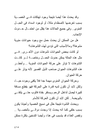 ‫ﻭﻗﺩ ﻴﺤﺩﺙ ﻫﺫﺍ ﺃﻴﻀﺎ ﻨﺘﻴﺠﺔ ﻭﺠﻭﺩ ﺘﻬﺘﻜﺎﺕ ﻓـﻰ ﺍﻟﺨﺼـﻴﺔ‬
‫ﺒﺴﺒﺏ ﺘﻌﺭﻀﻬﺎ ﻻﺼﻁﺩﺍﻡ ﻤﺜﻼ، ﺃﻭ ﻟﻭﺠﻭﺩ ﺍﻨﺴﺩﺍﺩ ﻓﻰ ﺍﻟﺤﺒـل‬
‫ﺍﻟﻤﻨﻭﻯ.. ﻭﻓﻰ ﺠﻤﻴﻊ ﺍﻟﺤﺎﻻﺕ ﻫﺫﺍ ﻴﻘﻠل ﻤﻥ ﺍﺤﺘﻤـﺎل ﺤـﺩﻭﺙ‬
                                             ‫ﺍﻹﻨﺠﺎﺏ.‬
‫ﻫل ﻤﻥ ﺍﻟﻤﻤﻜﻥ ﺃﻥ ﻴﺤﺩﺙ ﺤﻤل ﻤﻊ ﻭﺠﻭﺩ ﺤﻴﻭﺍﻨﺎﺕ ﻤﻨﻭﻴﺔ‬
           ‫ﻤﺸﻭﻫﺔ؟ ﻭﻤﺎﺍﻷﺴﺒﺎﺏ ﺍﻟﺘﻰ ﺘﺅﺩﻯ ﻟﻬﺫﻩ ﺍﻟﺘﺸﻭﻫﺎﺕ؟‬
‫ﻟﻭ ﻜﺎﻨﺕ ﺒﺒﻌﺽ ﺍﻟﺤﻴﻭﺍﻨﺎﺕ ﺘﺸﻭﻫﺎﺕ ﺩﻭﻥ ﺍﻷﺨـﺭﻯ.. ﻓـﻰ‬
‫ﻤﺜل ﻫﺫﻩ ﺍﻟﺤﺎﻟﺔ ﻴﻤﻜﻥ ﺤﺩﻭﺙ ﺍﻟﺤﻤـل ﻭﺨﺎﺼـﺔ ﻟـﻭ ﻜﺎﻨـﺕ‬
‫ﺍﻟﺘﺸﻭﻫﺎﺕ ﻻ ﺘﺅﺜﺭ ﻋﻠﻰ ﺤﺭﻜﺔ ﺍﻟﺤﻴﻭﺍﻨﺎﺕ ﺍﻟﻤﻨﻭﻴﺔ .. ﻭﺃﺨﻁـﺭ‬
‫ﻫﺫﻩ ﺍﻟﺘﺸﻭﻫﺎﺕ ﺍﻟﺤﻴﻭﺍﻥ ﺼﺎﺤﺏ ﺍﻟﺫﻴل ﺍﻟﻘﺼﻴﺭ ﻷﻨﻪ ﻴﺅﺜﺭ ﻋﻠـﻰ‬
                                        ‫ﺤﺭﻜﺔ ﺍﻟﺤﻴﻭﺍﻥ.‬
‫ﻭﺤﺭﻜﺔ ﺍﻟﺤﻴﻭﺍﻥ ﺍﻟﻤﻨﻭﻯ ﻤﻬﻤﺔ ﺠﺩﺍ ﻓﻼ ﻴﻜﻔﻰ ﻭﺠﻭﺩﻩ ﺤﻴـﺎ،‬
                    ‫ﹰ‬
‫ﻭﻟﻜﻥ ﻻﺒﺩ ﺃﻥ ﺘﻜﻭﻥ ﻟﺩﻴﻪ ﻗﺩﺭﺓ ﻋﻠﻰ ﺍﻟﺤﺭﻜﺔ ﻓﻬﻭ ﻴﻘﻁﻊ ﻤﺴﺎﻓﺔ‬
‫ﻜﺒﻴﺭﺓ ﻟﻴﺼل ﻟﺩﺍﺨل ﺍﻟﺭﺤﻡ ﻭﻴﺴﺘﻘﺭ ﺒﻘﻨﺎﺓ ﻓﺎﻟﻭﺏ ﺤﺘـﻰ ﻴﻠﺘﻘـﻰ‬
             ‫ﺒﺎﻟﺒﻭﻴﻀﺔ.. ﻟﻜﻥ ﻻﺒﺩ ﺃﻥ ﺘﻜﻭﻥ ﺍﻟﺤﺭﻜﺔ ﻟﻸﻤﺎﻡ.‬
‫ﻭﻴﺤﺩﺙ ﺍﻟﺘﺸﻭﺓ ﻨﺘﻴﺠﺔ ﺨﻠل ﻓﻰ ﻨﺴﻴﺞ ﺍﻟﺨﺼﻴﺔ ﻭﺃﺤﻴﺎﻨﺎ ﻴﻜﻭﻥ‬
‫ﺒﺴﺒﺏ ﺨﻠﻘﻰ ﻜﻤﺎ ﺃﻨﻪ ﻴﺤﺩﺙ ﺇﺫﺍ ﻭﺠﺩﺕ ﺩﻭﺍﻟـﻰ ﺒﺎﻟﺨﺼـﻴﺔ ..‬
‫ﻭﻨﻘﺹ ﺍﻟﻐﺫﺍﺀ ﻗﺩ ﻴﺘﺴﺒﺏ ﻓﻰ ﻫﺫﺍ، ﻭﺃﻴﻀﺎ ﺍﻟﺘﺩﺨﻴﻥ ﺒﻜﺜﺭﺓ ﻤﻤﻜﻥ‬


‫٥١٤‬
 