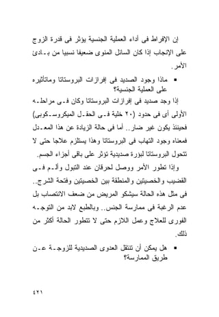 ‫ﺇﻥ ﺍﻹﻓﺭﺍﻁ ﻓﻰ ﺃﺩﺍﺀ ﺍﻟﻌﻤﻠﻴﺔ ﺍﻟﺠﻨﺴﻴﺔ ﻴﺅﺜﺭ ﻓﻰ ﻗﺩﺭﺓ ﺍﻟﺯﻭﺝ‬
‫ﻋﻠﻰ ﺍﻹﻨﺠﺎﺏ ﺇﺫﺍ ﻜﺎﻥ ﺍﻟﺴﺎﺌل ﺍﻟﻤﻨﻭﻯ ﻀﻌﻴﻔﺎ ﻨﺴﺒﻴﺎ ﻤﻥ ﺒـﺎﺩﺉ‬
                                                   ‫ﺍﻷﻤﺭ.‬
‫ﻤﺎﺫﺍ ﻭﺠﻭﺩ ﺍﻟﺼﺩﻴﺩ ﻓﻰ ﺇﻓﺭﺍﺯﺍﺕ ﺍﻟﺒﺭﻭﺴﺘﺎﺘﺎ ﻭﻤﺎﺘﺄﺜﻴﺭﻩ‬
                              ‫ﻋﻠﻰ ﺍﻟﻌﻤﻠﻴﺔ ﺍﻟﺠﻨﺴﻴﺔ؟‬
‫ﺇﺫﺍ ﻭﺠﺩ ﺼﺩﻴﺩ ﻓﻰ ﺇﻓﺭﺍﺯﺍﺕ ﺍﻟﺒﺭﻭﺴﺘﺎﺘﺎ ﻭﻜﺎﻥ ﻓـﻰ ﻤﺭﺍﺤﻠـﻪ‬
‫ﺍﻷﻭﻟﻰ ﺃﻯ ﻓﻰ ﺤﺩﻭﺩ )٠٢ ﺨﻠﻴﺔ ﻓـﻰ ﺍﻟﺤﻘـل ﺍﻟﻤﻴﻜﺭﻭﺴـﻜﻭﺒﻰ(‬
‫ﻓﺤﻴﻨﺌﺫ ﻴﻜﻭﻥ ﻏﻴﺭ ﻀﺎﺭ.. ﺃﻤﺎ ﻓﻰ ﺤﺎﻟﺔ ﺍﻟﺯﻴﺎﺩﺓ ﻋﻥ ﻫﺫﺍ ﺍﻟﻤﻌـﺩل‬
‫ﻓﻤﻌﻨﺎﻩ ﻭﺠﻭﺩ ﺍﻟﺘﻬﺎﺏ ﻓﻰ ﺍﻟﺒﺭﻭﺴﺘﺎﺘﺎ ﻭﻫﺫﺍ ﻴﺴﺘﻠﺯﻡ ﻋﻼﺠﺎ ﺤﺘﻰ ﻻ‬
 ‫ﺘﺘﺤﻭل ﺍﻟﺒﺭﻭﺴﺘﺎﺘﺎ ﻟﺒﺅﺭﺓ ﺼﺩﻴﺩﻴﺔ ﺘﺅﺜﺭ ﻋﻠﻰ ﺒﺎﻗﻰ ﺃﺠﺯﺍﺀ ﺍﻟﺠﺴﻡ.‬
‫ﻭﺇﺫﺍ ﺘﻁﻭﺭ ﺍﻷﻤﺭ ﻭﻭﺼل ﻟﺤﺭﻗﺎﻥ ﻋﻨﺩ ﺍﻟﺘﺒﻭل ﻭﺃﻟـﻡ ﻓـﻰ‬
‫ﺍﻟﻘﻀﻴﺏ ﻭﺍﻟﺨﺼﻴﺘﻴﻥ ﻭﺍﻟﻤﻨﻁﻘﺔ ﺒﻴﻥ ﺍﻟﺨﺼﻴﺘﻴﻥ ﻭﻓﺘﺤﺔ ﺍﻟﺸﺭﺝ..‬
‫ﻓﻰ ﻤﺜل ﻫﺫﻩ ﺍﻟﺤﺎﻟﺔ ﺴﻴﺸﻜﻭ ﺍﻟﻤﺭﻴﺽ ﻤﻥ ﻀﻌﻑ ﺍﻻﻨﺘﺼﺎﺏ ﺒل‬
‫ﻋﺩﻡ ﺍﻟﺭﻏﺒﺔ ﻓﻰ ﻤﻤﺎﺭﺴﺔ ﺍﻟﺠﻨﺱ.. ﻭﺒﺎﻟﻁﺒﻊ ﻻﺒﺩ ﻤﻥ ﺍﻟﺘﻭﺠـﻪ‬
‫ﺍﻟﻔﻭﺭﻯ ﻟﻠﻌﻼﺝ ﻭﻋﻤل ﺍﻟﻼﺯﻡ ﺤﺘﻰ ﻻ ﺘﺘﻁﻭﺭ ﺍﻟﺤﺎﻟﺔ ﺃﻜﺜﺭ ﻤﻥ‬
                                                    ‫ﺫﻟﻙ.‬
‫ﻫل ﻴﻤﻜﻥ ﺃﻥ ﺘﻨﺘﻘل ﺍﻟﻌﺩﻭﻯ ﺍﻟﺼﺩﻴﺩﻴﺔ ﻟﻠﺯﻭﺠـﺔ ﻋـﻥ‬
                             ‫ﻁﺭﻴﻕ ﺍﻟﻤﻤﺎﺭﺴﺔ؟‬



‫١٢٤‬
 