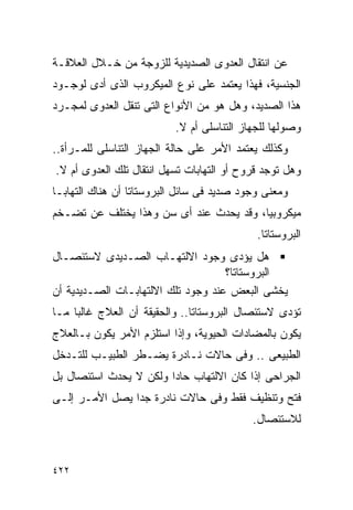 ‫ﻋﻥ ﺍﻨﺘﻘﺎل ﺍﻟﻌﺩﻭﻯ ﺍﻟﺼﺩﻴﺩﻴﺔ ﻟﻠﺯﻭﺠﺔ ﻤﻥ ﺨـﻼل ﺍﻟﻌﻼﻗـﺔ‬
‫ﺍﻟﺠﻨﺴﻴﺔ، ﻓﻬﺫﺍ ﻴﻌﺘﻤﺩ ﻋﻠﻰ ﻨﻭﻉ ﺍﻟﻤﻴﻜﺭﻭﺏ ﺍﻟﺫﻯ ﺃﺩﻯ ﻟﻭﺠـﻭﺩ‬
‫ﻫﺫﺍ ﺍﻟﺼﺩﻴﺩ، ﻭﻫل ﻫﻭ ﻤﻥ ﺍﻷﻨﻭﺍﻉ ﺍﻟﺘﻰ ﺘﻨﻘل ﺍﻟﻌﺩﻭﻯ ﻟﻤﺠـﺭﺩ‬
                          ‫ﻭﺼﻭﻟﻬﺎ ﻟﻠﺠﻬﺎﺯ ﺍﻟﺘﻨﺎﺴﻠﻰ ﺃﻡ ﻻ.‬
‫ﻭﻜﺫﻟﻙ ﻴﻌﺘﻤﺩ ﺍﻷﻤﺭ ﻋﻠﻰ ﺤﺎﻟﺔ ﺍﻟﺠﻬﺎﺯ ﺍﻟﺘﻨﺎﺴﻠﻰ ﻟﻠﻤـﺭﺃﺓ..‬
‫ﻭﻫل ﺘﻭﺠﺩ ﻗﺭﻭﺡ ﺃﻭ ﺍﻟﺘﻬﺎﺒﺎﺕ ﺘﺴﻬل ﺍﻨﺘﻘﺎل ﺘﻠﻙ ﺍﻟﻌﺩﻭﻯ ﺃﻡ ﻻ.‬
‫ﻭﻤﻌﻨﻰ ﻭﺠﻭﺩ ﺼﺩﻴﺩ ﻓﻰ ﺴﺎﺌل ﺍﻟﺒﺭﻭﺴﺘﺎﺘﺎ ﺃﻥ ﻫﻨﺎﻙ ﺍﻟﺘﻬﺎﺒـﺎ‬
‫ﻤﻴﻜﺭﻭﺒﻴﺎ، ﻭﻗﺩ ﻴﺤﺩﺙ ﻋﻨﺩ ﺃﻯ ﺴﻥ ﻭﻫﺫﺍ ﻴﺨﺘﻠﻑ ﻋﻥ ﺘﻀـﺨﻡ‬
                                            ‫ﺍﻟﺒﺭﻭﺴﺘﺎﺘﺎ.‬
‫ﻫل ﻴﺅﺩﻯ ﻭﺠﻭﺩ ﺍﻻﻟﺘﻬـﺎﺏ ﺍﻟﺼـﺩﻴﺩﻯ ﻻﺴﺘﺌﺼـﺎل‬
                                    ‫ﺍﻟﺒﺭﻭﺴﺘﺎﺘﺎ؟‬
‫ﻴﺨﺸﻰ ﺍﻟﺒﻌﺽ ﻋﻨﺩ ﻭﺠﻭﺩ ﺘﻠﻙ ﺍﻻﻟﺘﻬﺎﺒـﺎﺕ ﺍﻟﺼـﺩﻴﺩﻴﺔ ﺃﻥ‬
‫ﺘﺅﺩﻯ ﻻﺴﺘﺌﺼﺎل ﺍﻟﺒﺭﻭﺴﺘﺎﺘﺎ.. ﻭﺍﻟﺤﻘﻴﻘﺔ ﺃﻥ ﺍﻟﻌﻼﺝ ﻏﺎﻟﺒﺎ ﻤـﺎ‬
‫ﻴﻜﻭﻥ ﺒﺎﻟﻤﻀﺎﺩﺍﺕ ﺍﻟﺤﻴﻭﻴﺔ، ﻭﺇﺫﺍ ﺍﺴﺘﻠﺯﻡ ﺍﻷﻤﺭ ﻴﻜﻭﻥ ﺒـﺎﻟﻌﻼﺝ‬
‫ﺍﻟﻁﺒﻴﻌﻰ .. ﻭﻓﻰ ﺤﺎﻻﺕ ﻨـﺎﺩﺭﺓ ﻴﻀـﻁﺭ ﺍﻟﻁﺒﻴـﺏ ﻟﻠﺘـﺩﺨل‬
‫ﺍﻟﺠﺭﺍﺤﻰ ﺇﺫﺍ ﻜﺎﻥ ﺍﻻﻟﺘﻬﺎﺏ ﺤﺎﺩﺍ ﻭﻟﻜﻥ ﻻ ﻴﺤﺩﺙ ﺍﺴﺘﺌﺼﺎل ﺒل‬
                       ‫ﹰ‬
‫ﻓﺘﺢ ﻭﺘﻨﻅﻴﻑ ﻓﻘﻁ ﻭﻓﻰ ﺤﺎﻻﺕ ﻨﺎﺩﺭﺓ ﺠﺩﺍ ﻴﺼل ﺍﻷﻤـﺭ ﺇﻟـﻰ‬
                                           ‫ﻟﻼﺴﺘﺌﺼﺎل.‬


‫٢٢٤‬
 