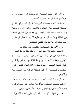 ‫ﻭﺍﻷﻤﺭ ﺍﻟﺫﻯ ﻴﺤﺘﻡ ﺍﺴﺘﺌﺼﺎل ﺍﻟﺒﺭﻭﺴﺘﺎﺘﺎ ﻫـﻭ ﻭﺠـﻭﺩ ﻭﺭﻡ‬
                    ‫ﺨﺒﻴﺙ ﺃﻭ ﺤﻤﻴﺩ ﺃﻭ ﻋﻨﺩ ﺤﺩﻭﺙ ﺍﻟﺘﻀﺨﻡ.‬
‫ﻭﺇﺫﺍ ﺤﺩﺙ ﻭﺍﺴﺘﺅﺼﻠﺕ ﺍﻟﺒﺭﻭﺴﺘﺎﺘﺎ ﻓـﺈﻥ ﺍﻟﺠـﺭﺍﺡ ﻴﻘﻁـﻊ‬
‫ﺍﻟﻌﻀﻠﺔ ﺍﻟﻘﺎﺒﻀﺔ ﺒﻴﻥ ﺍﻟﻤﺜﺎﻨﺔ ﻭﻗﻨﺎﺓ ﻤﺠﺭﻯ ﺍﻟﺒـﻭل ـ ﻭﺤـﻴﻥ‬
‫ﻴﺤﺩﺙ ﺍﻟﻘﺫﻑ ﻋﻨﺩ ﺍﻟﻠﻘﺎﺀ ﺍﻟﺠﻨﺴﻰ ﻴﺭﺠﻊ ﺍﻟﺴﺎﺌل ﺍﻟﻤﻨﻭﻯ ﻟﻠﺨﻠﻑ‬
‫ﻓﻰ ﺍﻟﻤﺜﺎﻨﺔ ﻭﻫﺫﺍ ﺃﺴﻬل ﻟﻪ.. ﻭﺒﺎﻟﻁﺒﻊ ﻻ ﻴﺤﺩﺙ ﺤﻤل ﻓﻰ ﻤﺜـل‬
                ‫ﻫﺫﻩ ﺍﻟﺤﺎﻟﺔ ﺇﻻ ﻋﻥ ﻁﺭﻴﻕ ﺍﻟﺘﻠﻘﻴﺢ ﺍﻟﺼﻨﺎﻋﻰ.‬
      ‫ﻭﺍﻷﻋﺭﺍﺽ ﺍﻟﻤﺼﺎﺤﺒﺔ ﻻﻟﺘﻬﺎﺏ ﺍﻟﺒﺭﻭﺴﺘﺎﺘﺎ ﻫﻰ:‬
‫ﺍﻹﺤﺴﺎﺱ ﺒﺎﻟﺤﺭﻗﺎﻥ ﻋﻨﺩ ﺍﻟﺘﺒﻭل، ﺯﻴﺎﺩﺓ ﻋﺩﺩ ﻤﺭﺍﺕ ﺍﻟﺘﺒـﻭل‬
‫ﻭﻗﻠﺔ ﺍﻟﻜﻤﻴﺔ ﻓﻰ ﻜل ﻤﺭﺓ ﺤﺘﻰ ﺃﻨﻪ ﻴﻤﻜﻥ ﺍﺤﺘﺒﺎﺱ ﺠـﺯﺀ ﻤـﻥ‬
‫ﺍﻟﺒﻭل.. ﻀﻌﻑ ﺍﻻﻨﺘﺼﺎﺏ ﻭﺴﺭﻋﺔ ﺍﻟﻘﺫﻑ ﻭﻋﺩﻡ ﺍﻟﺭﻏﺒﺔ ﻓـﻰ‬
‫ﺇﺘﻤﺎﻡ ﺍﻟﻌﻤﻠﻴﺔ ﺍﻟﺠﻨﺴﻴﺔ ﻭﻭﺠﻭﺩ ﺒﻌﺽ ﺍﻵﻻﻡ ﺃﺴﻔل ﺍﻟﻅﻬﺭ ﻭﻓـﻰ‬
‫ﺍﻟﻘﻀﻴﺏ ﻭﺍﻟﺨﺼﻴﺘﻴﻥ، ﺃﻭ ﻓﻰ ﺍﻟﻤﻨﻁﻘﺔ ﺍﻟﻭﺍﻗﻌﺔ ﺒﻴﻥ ﺍﻟﺨﺼـﻴﺘﻴﻥ‬
                                                ‫ﻭﺍﻟﺸﺭﺝ.‬
‫ﻭﻋﻠﻰ ﺃﻯ ﺸﺨﺹ ﻴﺸﻌﺭ ﺒﺄﻯ ﻋﺭﺽ ﻤﻥ ﻫﺫﻩ ﺍﻷﻋـﺭﺍﺽ‬
‫ﺃﻥ ﻴﻠﺠﺄ ﻟﻠﻁﺒﻴﺏ ﺍﻟﻤﺨﺘﺹ ﻟﻴﺘﺄﻜﺩ ﻤﻥ ﺴﻼﻤﺔ ﺍﻟﺒﺭﻭﺴـﺘﺎﺘﺎ ﻓـﻰ‬
       ‫ﺒﺩﺍﻴﺔ ﺍﻷﻤﺭ ﺍﻟﺫﻯ ﺭﺒﻤﺎ ﻴﻜﻭﻥ ﻋﺭﻀﺎ ﻷﻤﺭﺍﺽ ﺃﺨﺭﻯ.‬
  ‫ﻫل ﺍﻟﺘﻬﺎﺏ ﺍﻟﺒﺭﻭﺴﺘﺎﺘﺎ ﻟﻪ ﺘﺄﺜﻴﺭ ﻋﻠﻰ ﺍﻟﻘﺫﻑ ﺍﻟﺫﻜﺭﻯ؟‬


‫٣٢٤‬
 