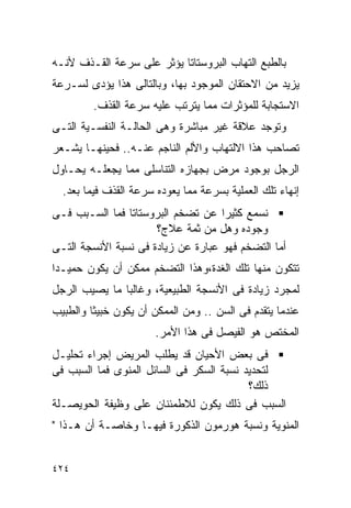 ‫ﺒﺎﻟﻁﺒﻊ ﺍﻟﺘﻬﺎﺏ ﺍﻟﺒﺭﻭﺴﺘﺎﺘﺎ ﻴﺅﺜﺭ ﻋﻠﻰ ﺴﺭﻋﺔ ﺍﻟﻘـﺫﻑ ﻷﻨـﻪ‬
‫ﻴﺯﻴﺩ ﻤﻥ ﺍﻻﺤﺘﻘﺎﻥ ﺍﻟﻤﻭﺠﻭﺩ ﺒﻬﺎ، ﻭﺒﺎﻟﺘﺎﻟﻰ ﻫﺫﺍ ﻴﺅﺩﻯ ﻟﺴـﺭﻋﺔ‬
         ‫ﺍﻻﺴﺘﺠﺎﺒﺔ ﻟﻠﻤﺅﺜﺭﺍﺕ ﻤﻤﺎ ﻴﺘﺭﺘﺏ ﻋﻠﻴﻪ ﺴﺭﻋﺔ ﺍﻟﻘﺫﻑ.‬
‫ﻭﺘﻭﺠﺩ ﻋﻼﻗﺔ ﻏﻴﺭ ﻤﺒﺎﺸﺭﺓ ﻭﻫﻰ ﺍﻟﺤﺎﻟـﺔ ﺍﻟﻨﻔﺴـﻴﺔ ﺍﻟﺘـﻰ‬
‫ﺘﺼﺎﺤﺏ ﻫﺫﺍ ﺍﻻﻟﺘﻬﺎﺏ ﻭﺍﻷﻟﻡ ﺍﻟﻨﺎﺠﻡ ﻋﻨـﻪ.. ﻓﺤﻴﻨﻬـﺎ ﻴﺸـﻌﺭ‬
‫ﺍﻟﺭﺠل ﺒﻭﺠﻭﺩ ﻤﺭﺽ ﺒﺠﻬﺎﺯﻩ ﺍﻟﺘﻨﺎﺴﻠﻰ ﻤﻤﺎ ﻴﺠﻌﻠـﻪ ﻴﺤـﺎﻭل‬
  ‫ﺇﻨﻬﺎﺀ ﺘﻠﻙ ﺍﻟﻌﻤﻠﻴﺔ ﺒﺴﺭﻋﺔ ﻤﻤﺎ ﻴﻌﻭﺩﻩ ﺴﺭﻋﺔ ﺍﻟﻘﺫﻑ ﻓﻴﻤﺎ ﺒﻌﺩ.‬
‫ﻨﺴﻤﻊ ﻜﺜﻴﺭﺍ ﻋﻥ ﺘﻀﺨﻡ ﺍﻟﺒﺭﻭﺴﺘﺎﺘﺎ ﻓﻤﺎ ﺍﻟﺴـﺒﺏ ﻓـﻰ‬
                                    ‫ﹰ‬
                      ‫ﻭﺠﻭﺩﻩ ﻭﻫل ﻤﻥ ﺜﻤﺔ ﻋﻼﺝ؟‬
‫ﺃﻤﺎ ﺍﻟﺘﻀﺨﻡ ﻓﻬﻭ ﻋﺒﺎﺭﺓ ﻋﻥ ﺯﻴﺎﺩﺓ ﻓﻰ ﻨﺴﺒﺔ ﺍﻷﻨﺴﺠﺔ ﺍﻟﺘـﻰ‬
‫ﺘﺘﻜﻭﻥ ﻤﻨﻬﺎ ﺘﻠﻙ ﺍﻟﻐﺩﺓ،ﻭﻫﺫﺍ ﺍﻟﺘﻀﺨﻡ ﻤﻤﻜﻥ ﺃﻥ ﻴﻜﻭﻥ ﺤﻤﻴـﺩﺍ‬
‫ﹰ‬
‫ﻟﻤﺠﺭﺩ ﺯﻴﺎﺩﺓ ﻓﻰ ﺍﻷﻨﺴﺠﺔ ﺍﻟﻁﺒﻴﻌﻴﺔ، ﻭﻏﺎﻟﺒﺎ ﻤﺎ ﻴﺼﻴﺏ ﺍﻟﺭﺠل‬
‫ﻋﻨﺩﻤﺎ ﻴﺘﻘﺩﻡ ﻓﻰ ﺍﻟﺴﻥ .. ﻭﻤﻥ ﺍﻟﻤﻤﻜﻥ ﺃﻥ ﻴﻜﻭﻥ ﺨﺒﻴﺜﺎ ﻭﺍﻟﻁﺒﻴﺏ‬
                       ‫ﺍﻟﻤﺨﺘﺹ ﻫﻭ ﺍﻟﻔﻴﺼل ﻓﻰ ﻫﺫﺍ ﺍﻷﻤﺭ.‬
‫ﻓﻰ ﺒﻌﺽ ﺍﻷﺤﻴﺎﻥ ﻗﺩ ﻴﻁﻠﺏ ﺍﻟﻤﺭﻴﺽ ﺇﺠﺭﺍﺀ ﺘﺤﻠﻴـل‬
‫ﻟﺘﺤﺩﻴﺩ ﻨﺴﺒﺔ ﺍﻟﺴﻜﺭ ﻓﻰ ﺍﻟﺴﺎﺌل ﺍﻟﻤﻨﻭﻯ ﻓﻤﺎ ﺍﻟﺴﺒﺏ ﻓﻰ‬
                                          ‫ﺫﻟﻙ؟‬
‫ﺍﻟﺴﺒﺏ ﻓﻰ ﺫﻟﻙ ﻴﻜﻭﻥ ﻟﻼﻁﻤﺌﻨﺎﻥ ﻋﻠﻰ ﻭﻅﻴﻔﺔ ﺍﻟﺤﻭﻴﺼـﻠﺔ‬
‫ﺍﻟﻤﻨﻭﻴﺔ ﻭﻨﺴﺒﺔ ﻫﻭﺭﻤﻭﻥ ﺍﻟﺫﻜﻭﺭﺓ ﻓﻴﻬـﺎ ﻭﺨﺎﺼـﺔ ﺃﻥ ﻫـﺫﺍ "‬


‫٤٢٤‬
 