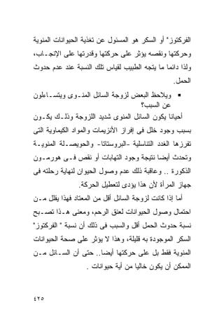 ‫ﺍﻟﻔﺭﻜﺘﻭﺯ" ﺃﻭ ﺍﻟﺴﻜﺭ ﻫﻭ ﺍﻟﻤﺴﺌﻭل ﻋﻥ ﺘﻐﺫﻴﺔ ﺍﻟﺤﻴﻭﺍﻨﺎﺕ ﺍﻟﻤﻨﻭﻴﺔ‬
‫ﻭﺤﺭﻜﺘﻬﺎ ﻭﻨﻘﺼﻪ ﻴﺅﺜﺭ ﻋﻠﻰ ﺤﺭﻜﺘﻬﺎ ﻭﻗﺩﺭﺘﻬﺎ ﻋﻠﻰ ﺍﻹﻨﺠـﺎﺏ،‬
‫ﻭﻟﺫﺍ ﺩﺍﺌﻤﺎ ﻤﺎ ﻴﺘﺠﻪ ﺍﻟﻁﺒﻴﺏ ﻟﻘﻴﺎﺱ ﺘﻠﻙ ﺍﻟﻨﺴﺒﺔ ﻋﻨﺩ ﻋﺩﻡ ﺤﺩﻭﺙ‬
                                                  ‫ﺍﻟﺤﻤل.‬
‫ﻭﻴﻼﺤﻅ ﺍﻟﺒﻌﺽ ﻟﺯﻭﺠﺔ ﺍﻟﺴﺎﺌل ﺍﻟﻤﻨـﻭﻯ ﻭﻴﺘﺴـﺎﺀﻟﻭﻥ‬
                                   ‫ﻋﻥ ﺍﻟﺴﺒﺏ؟‬
‫ﺃﺤﻴﺎﻨﺎ ﻴﻜﻭﻥ ﺍﻟﺴﺎﺌل ﺍﻟﻤﻨﻭﻯ ﺸﺩﻴﺩ ﺍﻟﻠﺯﻭﺠﺔ ﻭﺫﻟـﻙ ﻴﻜـﻭﻥ‬
‫ﺒﺴﺒﺏ ﻭﺠﻭﺩ ﺨﻠل ﻓﻰ ﺇﻓﺭﺍﺯ ﺍﻷﻨﺯﻴﻤﺎﺕ ﻭﺍﻟﻤﻭﺍﺩ ﺍﻟﻜﻴﻤﺎﻭﻴﺔ ﺍﻟﺘﻰ‬
‫ﺘﻔﺭﺯﻫﺎ ﺍﻟﻐﺩﺩ ﺍﻟﺘﻨﺎﺴﻠﻴﺔ -ﺍﻟﺒﺭﻭﺴﺘﺎﺘﺎ- ﻭﺍﻟﺤﻭﻴﺼـﻠﺔ ﺍﻟﻤﻨﻭﻴـﺔ‬
‫ﻭﺘﺤﺩﺙ ﺃﻴﻀﺎ ﻨﺘﻴﺠﺔ ﻭﺠﻭﺩ ﺍﻟﺘﻬﺎﺒﺎﺕ ﺃﻭ ﻨﻘﺹ ﻓـﻰ ﻫﻭﺭﻤـﻭﻥ‬
‫ﺍﻟﺫﻜﻭﺭﺓ .. ﻭﻋﺎﻗﺒﺔ ﺫﻟﻙ ﻋﺩﻡ ﻭﺼﻭل ﺍﻟﺤﻴﻭﺍﻥ ﻟﻨﻬﺎﻴﺔ ﺭﺤﻠﺘﻪ ﻓﻰ‬
                ‫ﺠﻬﺎﺯ ﺍﻟﻤﺭﺃﺓ ﻷﻥ ﻫﺫﺍ ﻴﺅﺩﻯ ﻟﺘﻌﻁﻴل ﺍﻟﺤﺭﻜﺔ.‬
‫ﺃﻤﺎ ﺇﺫﺍ ﻜﺎﻨﺕ ﻟﺯﻭﺠﺔ ﺍﻟﺴﺎﺌل ﺃﻗل ﻤﻥ ﺍﻟﻤﻌﺘﺎﺩ ﻓﻬﺫﺍ ﻴﻘﻠل ﻤـﻥ‬
‫ﺍﺤﺘﻤﺎل ﻭﺼﻭل ﺍﻟﺤﻴﻭﺍﻨﺎﺕ ﻟﻌﻨﻕ ﺍﻟﺭﺤﻡ، ﻭﻤﻌﻨﻰ ﻫـﺫﺍ ﺘﺼـﺒﺢ‬
‫ﻨﺴﺒﺔ ﺤﺩﻭﺙ ﺍﻟﺤﻤل ﺃﻗل ﻭﺍﻟﺴﺒﺏ ﻓﻰ ﺫﻟﻙ ﺃﻥ ﻨﺴﺒﺔ " ﺍﻟﻔﺭﻜﺘﻭﺯ"‬
‫ﺍﻟﺴﻜﺭ ﺍﻟﻤﻭﺠﻭﺩﺓ ﺒﻪ ﻗﻠﻴﻠﺔ، ﻭﻫﺫﺍ ﻻ ﻴﺅﺜﺭ ﻋﻠﻰ ﺼﺤﺔ ﺍﻟﺤﻴﻭﺍﻨﺎﺕ‬
‫ﺍﻟﻤﻨﻭﻴﺔ ﻓﻘﻁ ﺒل ﻋﻠﻰ ﺤﺭﻜﺘﻬﺎ ﺃﻴﻀﺎ.. ﺤﺘﻰ ﺃﻥ ﺍﻟﺴـﺎﺌل ﻤـﻥ‬
                   ‫ﺍﻟﻤﻤﻜﻥ ﺃﻥ ﻴﻜﻭﻥ ﺨﺎﻟﻴﺎ ﻤﻥ ﺃﻴﺔ ﺤﻴﻭﺍﻨﺎﺕ .‬


‫٥٢٤‬
 