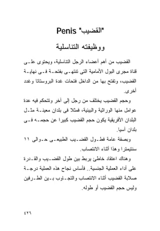 ‫"ﺍﻟﻘﻀﻴﺏ" ‪Penis‬‬
               ‫ﻭﻭﻅﻴﻔﺘﻪ ﺍﻟﺘﻨﺎﺴﻠﻴﺔ‬
‫ﺍﻟﻘﻀﻴﺏ ﻤﻥ ﺃﻫﻡ ﺃﻋﻀﺎﺀ ﺍﻟﺭﺠل ﺍﻟﺘﻨﺎﺴﻠﻴﺔ، ﻭﻴﺤﺘﻭﻯ ﻋﻠـﻰ‬
‫ﻗﻨﺎﺓ ﻤﺠﺭﻯ ﺍﻟﺒﻭل ﺍﻷﻤﺎﻤﻴﺔ ﺍﻟﺘﻰ ﺘﻨﺘﻬـﻰ ﺒﻔﺘﺤـﺔ ﻓـﻰ ﻨﻬﺎﻴـﺔ‬
‫ﺍﻟﻘﻀﻴﺏ، ﻭﺘﻔﺘﺢ ﺒﻬﺎ ﻤﻥ ﺍﻟﺩﺍﺨل ﻓﺘﺤﺎﺕ ﻏﺩﺓ ﺍﻟﺒﺭﻭﺴﺘﺎﺘﺎ ﻭﻏﺩﺩ‬
                                                ‫ﺃﺨﺭﻯ.‬
‫ﻭﺤﺠﻡ ﺍﻟﻘﻀﻴﺏ ﻴﺨﺘﻠﻑ ﻤﻥ ﺭﺠل ﺇﻟﻰ ﺁﺨﺭ ﻭﺘﺘﺤﻜﻡ ﻓﻴﻪ ﻋﺩﺓ‬
‫ﻋﻭﺍﻤل ﻤﻨﻬﺎ ﺍﻟﻭﺭﺍﺜﻴﺔ ﻭﺍﻟﺒﻴﺌﻴﺔ، ﻓﻤﺜﻼ ﻓﻰ ﺒﻠﺩﺍﻥ ﻤﻌﻴﻨـﺔ ﻤﺜـل‬
‫ﺍﻟﺒﻠﺩﺍﻥ ﺍﻷﻓﺭﻴﻘﻴﺔ ﻴﻜﻭﻥ ﺤﺠﻡ ﺍﻟﻘﻀﻴﺏ ﻜﺒﻴﺭﺍ ﻋﻥ ﺤﺠﻤـﻪ ﻓـﻰ‬
             ‫ﹰ‬
                                             ‫ﺒﻠﺩﺍﻥ ﺁﺴﻴﺎ.‬
‫ﻭﺒﺼﻔﺔ ﻋﺎﻤﺔ ﻓﻁـﻭل ﺍﻟﻘﻀـﻴﺏ ﺍﻟﻁﺒﻴﻌـﻰ ﺤـﻭﺍﻟﻰ ١١‬
                           ‫ﺴﻨﺘﻴﻤﺘﺭﺍ ﻭﻫﺫﺍ ﺃﺜﻨﺎﺀ ﺍﻻﻨﺘﺼﺎﺏ.‬
‫ﻭﻫﻨﺎﻙ ﺍﻋﺘﻘﺎﺩ ﺨﺎﻁﺊ ﻴﺭﺒﻁ ﺒﻴﻥ ﻁﻭل ﺍﻟﻘﻀـﻴﺏ ﻭﺍﻟﻘـﺩﺭﺓ‬
‫ﻋﻠﻰ ﺃﺩﺍﺀ ﺍﻟﻌﻤﻠﻴﺔ ﺍﻟﺠﻨﺴﻴﺔ.. ﻓﺄﺴﺎﺱ ﻨﺠﺎﺡ ﻫﺫﻩ ﺍﻟﻌﻤﻠﻴﺔ ﺩﺭﺠـﺔ‬
‫ﺼﻼﺒﺔ ﺍﻟﻘﻀﻴﺏ ﺃﺜﻨﺎﺀ ﺍﻻﻨﺘﺼﺎﺏ ﻭﺍﻟﺘﺠـﺎﻭﺏ ﺒـﻴﻥ ﺍﻟﻁـﺭﻓﻴﻥ‬
                            ‫ﻭﻟﻴﺱ ﺤﺠﻡ ﺍﻟﻘﻀﻴﺏ ﺃﻭ ﻁﻭﻟﻪ.‬



‫٦٢٤‬
 