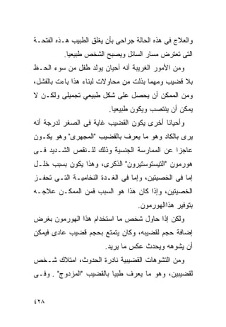 ‫ﻭﺍﻟﻌﻼﺝ ﻓﻰ ﻫﺫﻩ ﺍﻟﺤﺎﻟﺔ ﺠﺭﺍﺤﻰ ﺒﺄﻥ ﻴﻐﻠﻕ ﺍﻟﻁﺒﻴﺏ ﻫـﺫﻩ ﺍﻟﻔﺘﺤـﺔ‬
          ‫ﺍﻟﺘﻰ ﺘﻌﺘﺭﺽ ﻤﺴﺎﺭ ﺍﻟﺴﺎﺌل ﻭﻴﺼﺒﺢ ﺍﻟﺸﺨﺹ ﻁﺒﻴﻌﻴﺎ.‬
‫ﻭﻤﻥ ﺍﻷﻤﻭﺭ ﺍﻟﻐﺭﻴﺒﺔ ﺃﻨﻪ ﺃﺤﻴﺎﻥ ﻴﻭﻟﺩ ﻁﻔل ﻤﻥ ﺴﻭﺀ ﺍﻟﺤـﻅ‬
‫ﺒﻼ ﻗﻀﻴﺏ ﻭﻤﻬﻤﺎ ﺒﺫﻟﺕ ﻤﻥ ﻤﺤﺎﻭﻻﺕ ﻟﺒﻨﺎﺀ ﻫﺫﺍ ﺒﺎﺀﺕ ﺒﺎﻟﻔﺸل،‬
‫ﻭﻤﻥ ﺍﻟﻤﻤﻜﻥ ﺃﻥ ﻴﺤﺼل ﻋﻠﻰ ﺸﻜل ﻁﺒﻴﻌﻲ ﺘﺠﻤﻴﻠﻰ ﻭﻟﻜـﻥ ﻻ‬
                          ‫ﻴﻤﻜﻥ ﺃﻥ ﻴﻨﺘﺼﺏ ﻭﻴﻜﻭﻥ ﻁﺒﻴﻌﻴﺎ.‬
‫ﻭﺃﺤﻴﺎﻨﺎ ﺃﺨﺭﻯ ﻴﻜﻭﻥ ﺍﻟﻘﻀﻴﺏ ﻏﺎﻴﺔ ﻓﻰ ﺍﻟﺼﻐﺭ ﻟﺩﺭﺠﺔ ﺃﻨﻪ‬
‫ﻴﺭﻯ ﺒﺎﻟﻜﺎﺩ ﻭﻫﻭ ﻤﺎ ﻴﻌﺭﻑ ﺒﺎﻟﻘﻀﻴﺏ "ﺍﻟﻤﺠﻬﺭﻯ" ﻭﻫﻭ ﻴﻜـﻭﻥ‬
‫ﻋﺎﺠﺯﺍ ﻋﻥ ﺍﻟﻤﻤﺎﺭﺴﺔ ﺍﻟﺠﻨﺴﻴﺔ ﻭﺫﻟﻙ ﻟﻠـﻨﻘﺹ ﺍﻟﺸـﺩﻴﺩ ﻓـﻰ‬
                                            ‫ﹰ‬
‫ﻫﻭﺭﻤﻭﻥ "ﺍﻟﺘﻴﺴﺘﻭﺴﺘﻴﺭﻭﻥ" ﺍﻟﺫﻜﺭﻯ، ﻭﻫﺫﺍ ﻴﻜﻭﻥ ﺒﺴﺒﺏ ﺨﻠـل‬
‫ﺇﻤﺎ ﻓﻰ ﺍﻟﺨﺼﻴﺘﻴﻥ، ﻭﺇﻤﺎ ﻓﻰ ﺍﻟﻐـﺩﺓ ﺍﻟﻨﺨﺎﻤﻴـﺔ ﺍﻟﺘـﻰ ﺘﺤﻔـﺯ‬
‫ﺍﻟﺨﺼﻴﺘﻴﻥ، ﻭﺇﺫﺍ ﻜﺎﻥ ﻫﺫﺍ ﻫﻭ ﺍﻟﺴﺒﺏ ﻓﻤﻥ ﺍﻟﻤﻤﻜـﻥ ﻋﻼﺠـﻪ‬
                                    ‫ﺒﺘﻭﻓﻴﺭ ﻫﺫﺍﺍﻟﻬﻭﺭﻤﻭﻥ.‬
‫ﻭﻟﻜﻥ ﺇﺫﺍ ﺤﺎﻭل ﺸﺨﺹ ﻤﺎ ﺍﺴﺘﺨﺩﺍﻡ ﻫﺫﺍ ﺍﻟﻬﻭﺭﻤﻭﻥ ﺒﻐﺭﺽ‬
‫ﺇﻀﺎﻓﺔ ﺤﺠﻡ ﻟﻘﻀﻴﺒﻪ، ﻭﻜﺎﻥ ﻴﺘﻤﺘﻊ ﺒﺤﺠﻡ ﻗﻀﻴﺏ ﻋﺎﺩﻯ ﻓﻴﻤﻜﻥ‬
                        ‫ﺃﻥ ﻴﺸﻭﻫﻪ ﻭﻴﺤﺩﺙ ﻋﻜﺱ ﻤﺎ ﻴﺭﻴﺩ.‬
‫ﻭﻤﻥ ﺍﻟﺘﺸﻭﻫﺎﺕ ﺍﻟﻘﻀﻴﺒﻴﺔ ﻨﺎﺩﺭﺓ ﺍﻟﺤﺩﻭﺙ، ﺍﻤﺘﻼﻙ ﺸـﺨﺹ‬
‫ﻟﻘﻀﻴﺒﻴﻥ، ﻭﻫﻭ ﻤﺎ ﻴﻌﺭﻑ ﻁﺒﻴﺎ ﺒﺎﻟﻘﻀﻴﺏ "ﺍﻟﻤﺯﺩﻭﺝ" . ﻭﻓـﻰ‬


‫٨٢٤‬
 