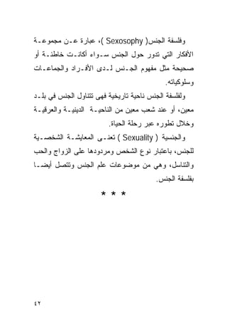 ‫ﻭﻓﻠﺴﻔﺔ ﺍﻟﺠﻨﺱ) ‪ ،( Sexosophy‬ﻋﺒﺎﺭﺓ ﻋـﻥ ﻤﺠﻤﻭﻋـﺔ‬
‫ﺍﻷﻓﻜﺎﺭ ﺍﻟﺘﻲ ﺘﺩﻭﺭ ﺤﻭل ﺍﻟﺠﻨﺱ ﺴـﻭﺍﺀ ﺃﻜﺎﻨـﺕ ﺨﺎﻁﺌـﺔ ﺃﻭ‬
‫ﺼﺤﻴﺤﺔ ﻤﺜل ﻤﻔﻬﻭﻡ ﺍﻟﺠـﻨﺱ ﻟـﺩﻯ ﺍﻷﻓـﺭﺍﺩ ﻭﺍﻟﺠﻤﺎﻋـﺎﺕ‬
                                             ‫ﻭﺴﻠﻭﻜﻴﺎﺘﻪ.‬
‫ﻭﻟﻔﻠﺴﻔﺔ ﺍﻟﺠﻨﺱ ﻨﺎﺤﻴﺔ ﺘﺎﺭﻴﺨﻴﺔ ﻓﻬﻰ ﺘﺘﻨﺎﻭل ﺍﻟﺠﻨﺱ ﻓﻲ ﺒﻠـﺩ‬
‫ﻤﻌﻴﻥ، ﺃﻭ ﻋﻨﺩ ﺸﻌﺏ ﻤﻌﻴﻥ ﻤﻥ ﺍﻟﻨﺎﺤﻴـﺔ ﺍﻟﺩﻴﻨﻴـﺔ ﻭﺍﻟﻌﺭﻗﻴـﺔ‬
                         ‫ﻭﺨﻼل ﺘﻁﻭﺭﻩ ﻋﺒﺭ ﺭﺤﻠﺔ ﺍﻟﺤﻴﺎﺓ.‬
‫ﻭﺍﻟﺠﻨﺴﻴﺔ ) ‪ ( Sexuality‬ﺘﻌﻨـﻰ ﺍﻟﻤﻌﺎﻴﺸـﺔ ﺍﻟﺸﺨﺼـﻴﺔ‬
‫ﻟﻠﺠﻨﺱ، ﺒﺎﻋﺘﺒﺎﺭ ﻨﻭﻉ ﺍﻟﺸﺨﺹ ﻭﻤﺭﺩﻭﺩﻫﺎ ﻋﻠﻰ ﺍﻟﺯﻭﺍﺝ ﻭﺍﻟﺤﺏ‬
‫ﻭﺍﻟﺘﻨﺎﺴل، ﻭﻫﻲ ﻤﻥ ﻤﻭﻀﻭﻋﺎﺕ ﻋﻠﻡ ﺍﻟﺠﻨﺱ ﻭﺘﺘﺼل ﺃﻴﻀـﺎ‬
                                          ‫ﺒﻔﻠﺴﻔﺔ ﺍﻟﺠﻨﺱ.‬

                      ‫***‬




‫٢٤‬
 