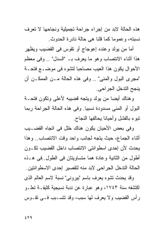 ‫ﻫﺫﻩ ﺍﻟﺤﺎﻟﺔ ﻻﺒﺩ ﻤﻥ ﺇﺠﺭﺍﺀ ﺠﺭﺍﺤﺔ ﺘﺠﻤﻴﻠﻴﺔ ﻭﻨﺠﺎﺤﻬﺎ ﻻ ﺘﻌﺭﻑ‬
           ‫ﻨﺴﺒﺘﻪ، ﻭﻋﻤﻭﻤﺎ ﻜﻤﺎ ﻗﻠﻨﺎ ﻫﻰ ﺤﺎﻟﺔ ﻨﺎﺩﺭﺓ ﺍﻟﺤﺩﻭﺙ.‬
‫ﺃﻤﺎ ﻤﻥ ﻴﻭﻟﺩ ﻭﻋﻨﺩﻩ ﺇﻋﻭﺠﺎﺝ ﺃﻭ ﺘﻘﻭﺱ ﻓﻰ ﺍﻟﻘﻀﻴﺏ ﻭﻴﻅﻬﺭ‬
‫ﻫﺫﺍ ﺃﺜﻨﺎﺀ ﺍﻻﻨﺘﺼﺎﺏ ﻭﻫﻭ ﻤﺎ ﻴﻌﺭﻑ ﺒـ "ﺍﻟ ‪‬ﺩل" .. ﻭﻓﻰ ﻤﻌﻅﻡ‬
               ‫ﺴ‬
‫ﺍﻷﺤﻭﺍل ﻴﻜﻭﻥ ﻫﺫﺍ ﺍﻟﻌﻴﺏ ﻤﺼﺎﺤﺒﺎ ﻟﺘﺸﻭﻩ ﻓﻰ ﻤﻭﻀـﻊ ﻓﺘﺤـﺔ‬
‫"ﻤﺠﺭﻯ ﺍﻟﺒﻭل ﻭﺍﻟﻤﻨﻰ" .. ﻭﻓﻰ ﻫﺫﻩ ﺍﻟﺤﺎﻟﺔ ﻤـﻥ ﺍﻟﻤﻤﻜـﻥ ﺃﻥ‬
                                   ‫ﻴﻨﺠﺢ ﺍﻟﺘﺩﺨل ﺍﻟﺠﺭﺍﺤﻰ.‬
‫ﻭﻫﻨﺎﻙ ﺃﻴﻀﺎ ﻤﻥ ﻴﻭﻟﺩ ﻭﻴﺘﺠﻪ ﻗﻀﻴﺒﻪ ﻷﻋﻠﻰ ﻭﺘﻜﻭﻥ ﻓﺘﺤـﺔ‬
‫ﺍﻟﺒﻭل ﺃﻭ ﺍﻟﻤﻨﻰ ﻤﺴﺩﻭﺩﺓ ﻨﺴﺒﻴﺎ. ﻭﻓﻰ ﻫﺫﻩ ﺍﻟﺤﺎﻟﺔ ﺍﻟﺠﺭﺍﺤﺔ ﺭﺒﻤﺎ‬
                       ‫ﺘﺒﻭﺀ ﺒﺎﻟﻔﺸل ﻭﺃﺤﻴﺎﻨﺎ ﻴﺤﺎﻟﻔﻬﺎ ﺍﻟﻨﺠﺎﺡ.‬
‫ﻭﻓﻰ ﺒﻌﺽ ﺍﻷﺤﻴﺎﻥ ﻴﻜﻭﻥ ﻫﻨﺎﻙ ﺨﻠل ﻓﻰ ﺍﺘﺠﺎﻩ ﺍﻟﻘﻀـﻴﺏ‬
‫ﺃﺜﻨﺎﺀ ﺍﻟﺠﻤﺎﻉ، ﺤﻴﺙ ﻴﺘﺠﻪ ﻟﺠﺎﻨﺏ ﻭﺍﺤﺩ ﻭﻗﺕ ﺍﻻﻨﺘﺼﺎﺏ.. ﻭﻫﺫﺍ‬
‫ﻴﺤﺩﺙ ﻷﻥ ﺇﺤﺩﻯ ﺍﺴﻁﻭﺍﻨﺘﻰ ﺍﻻﻨﺘﺼﺎﺏ ﺩﺍﺨل ﺍﻟﻘﻀﻴﺏ ﺘﻜـﻭﻥ‬
‫ﺃﻁﻭل ﻤﻥ ﺍﻟﺜﺎﻨﻴﺔ ﻭﻋﺎﺩﺓ ﻫﻤﺎ ﻤﺘﺴﺎﻭﻴﺘﺎﻥ ﻓﻰ ﺍﻟﻁﻭل..ﻓﻰ ﻫـﺫﻩ‬
‫ﺍﻟﺤﺎﻟﺔ ﺍﻟﺘﺩﺨل ﺍﻟﺠﺭﺍﺤﻰ ﻻﺒﺩ ﻤﻨﻪ ﻟﺘﻘﺼﻴﺭ ﺇﺤﺩﻯ ﺍﻻﺴﻁﻭﺍﻨﺘﻴﻥ.‬
‫ﻭﻗﺩ ﻴﺤﺩﺙ ﺘﺸﻭﻩ ﻴﻌﺭﻑ ﺒﺎﺴﻡ "ﺒﻴﺭﻭﻨﻰ" ﻨﺴﺒﺔ ﻻﺴﻡ ﺍﻟﻌﺎﻟﻡ ﺍﻟﺫﻯ‬
‫ﺍﻜﺘﺸﻔﻪ ﺴﻨﺔ ٣٤٧١، ﻭﻫﻭ ﻋﺒﺎﺭﺓ ﻋﻥ ﻨﺩﺒﺔ ﻨﺴﻴﺠﻴﺔ ﻜﺜﻴﻔـﺔ ﺘﻌﻠـﻭ‬
‫ﺭﺃﺱ ﺍﻟﻘﻀﻴﺏ ﻭﻻ ﻴﻌﺭﻑ ﻟﻬﺎ ﺴﺒﺏ، ﻭﻗﺩ ﺘﺘﺴـﺒﺏ ﻓـﻰ ﺘﻘـﻭﺱ‬


‫٩٢٤‬
 