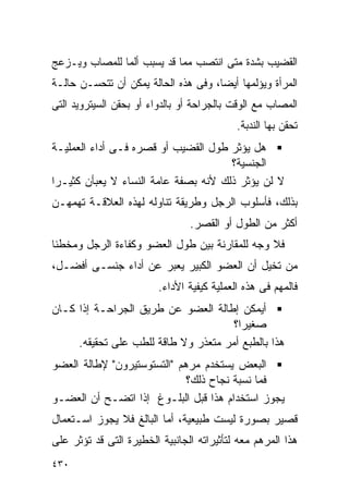 ‫ﺍﻟﻘﻀﻴﺏ ﺒﺸﺩﺓ ﻤﺘﻰ ﺍﻨﺘﺼﺏ ﻤﻤﺎ ﻗﺩ ﻴﺴﺒﺏ ﺃﻟﻤﺎ ﻟﻠﻤﺼﺎﺏ ﻭﻴـﺯﻋﺞ‬
‫ﺍﻟﻤﺭﺃﺓ ﻭﻴﺅﻟﻤﻬﺎ ﺃﻴﻀﺎ، ﻭﻓﻰ ﻫﺫﻩ ﺍﻟﺤﺎﻟﺔ ﻴﻤﻜﻥ ﺃﻥ ﺘﺘﺤﺴـﻥ ﺤﺎﻟـﺔ‬
‫ﺍﻟﻤﺼﺎﺏ ﻤﻊ ﺍﻟﻭﻗﺕ ﺒﺎﻟﺠﺭﺍﺤﺔ ﺃﻭ ﺒﺎﻟﺩﻭﺍﺀ ﺃﻭ ﺒﺤﻘﻥ ﺍﻟﺴﻴﺘﺭﻭﻴﺩ ﺍﻟﺘﻰ‬
                                            ‫ﺘﺤﻘﻥ ﺒﻬﺎ ﺍﻟﻨﺩﺒﺔ.‬
‫ﻫل ﻴﺅﺜﺭ ﻁﻭل ﺍﻟﻘﻀﻴﺏ ﺃﻭ ﻗﺼﺭﻩ ﻓـﻰ ﺃﺩﺍﺀ ﺍﻟﻌﻤﻠﻴـﺔ‬
                                      ‫ﺍﻟﺠﻨﺴﻴﺔ؟‬
‫ﻻ ﻟﻥ ﻴﺅﺜﺭ ﺫﻟﻙ ﻷﻨﻪ ﺒﺼﻔﺔ ﻋﺎﻤﺔ ﺍﻟﻨﺴﺎﺀ ﻻ ﻴﻌﺒﺄﻥ ﻜﺜﻴـﺭﺍ‬
‫ﹰ‬
‫ﺒﺫﻟﻙ، ﻓﺄﺴﻠﻭﺏ ﺍﻟﺭﺠل ﻭﻁﺭﻴﻘﺔ ﺘﻨﺎﻭﻟﻪ ﻟﻬﺫﻩ ﺍﻟﻌﻼﻗـﺔ ﺘﻬﻤﻬـﻥ‬
                                ‫ﺃﻜﺜﺭ ﻤﻥ ﺍﻟﻁﻭل ﺃﻭ ﺍﻟﻘﺼﺭ.‬
‫ﻓﻼ ﻭﺠﻪ ﻟﻠﻤﻘﺎﺭﻨﺔ ﺒﻴﻥ ﻁﻭل ﺍﻟﻌﻀﻭ ﻭﻜﻔﺎﺀﺓ ﺍﻟﺭﺠل ﻭﻤﺨﻁﺌﺎ‬
‫ﻤﻥ ﺘﺨﻴل ﺃﻥ ﺍﻟﻌﻀﻭ ﺍﻟﻜﺒﻴﺭ ﻴﻌﺒﺭ ﻋﻥ ﺃﺩﺍﺀ ﺠﻨﺴـﻰ ﺃﻓﻀـل،‬
                         ‫ﻓﺎﻟﻤﻬﻡ ﻓﻰ ﻫﺫﻩ ﺍﻟﻌﻤﻠﻴﺔ ﻜﻴﻔﻴﺔ ﺍﻷﺩﺍﺀ.‬
‫ﺃﻴﻤﻜﻥ ﺇﻁﺎﻟﺔ ﺍﻟﻌﻀﻭ ﻋﻥ ﻁﺭﻴﻕ ﺍﻟﺠﺭﺍﺤـﺔ ﺇﺫﺍ ﻜـﺎﻥ‬
                                      ‫ﺼﻐﻴﺭﹰ؟‬
                                       ‫ﺍ‬
     ‫ﻫﺫﺍ ﺒﺎﻟﻁﺒﻊ ﺃﻤﺭ ﻤﺘﻌﺫﺭ ﻭﻻ ﻁﺎﻗﺔ ﻟﻠﻁﺏ ﻋﻠﻰ ﺘﺤﻘﻴﻘﻪ.‬
‫ﺍﻟﺒﻌﺽ ﻴﺴﺘﺨﺩﻡ ﻤﺭﻫﻡ "ﺍﻟﺘﺴﺘﻭﺴﺘﻴﺭﻭﻥ" ﻹﻁﺎﻟﺔ ﺍﻟﻌﻀﻭ‬
                             ‫ﻓﻤﺎ ﻨﺴﺒﺔ ﻨﺠﺎﺡ ﺫﻟﻙ؟‬
‫ﻴﺠﻭﺯ ﺍﺴﺘﺨﺩﺍﻡ ﻫﺫﺍ ﻗﺒل ﺍﻟﺒﻠـﻭﻍ ﺇﺫﺍ ﺍﺘﻀـﺢ ﺃﻥ ﺍﻟﻌﻀـﻭ‬
‫ﻗﺼﻴﺭ ﺒﺼﻭﺭﺓ ﻟﻴﺴﺕ ﻁﺒﻴﻌﻴﺔ، ﺃﻤﺎ ﺍﻟﺒﺎﻟﻎ ﻓﻼ ﻴﺠﻭﺯ ﺍﺴـﺘﻌﻤﺎل‬
‫ﻫﺫﺍ ﺍﻟﻤﺭﻫﻡ ﻤﻌﻪ ﻟﺘﺄﺜﻴﺭﺍﺘﻪ ﺍﻟﺠﺎﻨﺒﻴﺔ ﺍﻟﺨﻁﻴﺭﺓ ﺍﻟﺘﻰ ﻗﺩ ﺘﺅﺜﺭ ﻋﻠﻰ‬
‫٠٣٤‬
 