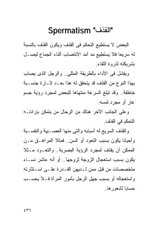 ‫"ﺍﻟﻘﺫﻑ" ‪Spermatism‬‬
‫ﺍﻟﺒﻌﺽ ﻻ ﻴﺴﺘﻁﻴﻊ ﺍﻟﺘﺤﻜﻡ ﻓﻰ ﺍﻟﻘﺫﻑ ﻭﻴﻜﻭﻥ ﺍﻟﻘﺫﻑ ﺒﺎﻟﻨﺴﺒﺔ‬
‫ﻟﻪ ﺴﺭﻴﻌﺎ ﻓﻼ ﻴﺴﺘﻁﻴﻊ ﻤﺩ ﺃﻤﺩ ﺍﻻﻨﺘﺼﺎﺏ ﺃﺜﻨﺎﺀ ﺍﻟﺠﻤﺎﻉ ﻟﻴﺼـل‬
                                    ‫ﺒﺸﺭﻴﻜﺘﻪ ﻟﺫﺭﻭﺓ ﺍﻟﻠﻘﺎﺀ.‬
‫ﻭﻴﻔﺸل ﻓﻰ ﺍﻷﺩﺍﺀ ﺒﺎﻟﻁﺭﻴﻘﺔ ﺍﻟﻤﺜﻠﻰ.. ﻭﺍﻟﺭﺠل ﺍﻟﺫﻯ ﻴﺼﺎﺏ‬
‫ﺒﻬﺫﺍ ﺍﻟﻨﻭﻉ ﻤﻥ ﺍﻟﻘﺫﻑ ﻗﺩ ﻴﺘﺤﻘﻕ ﻟﻪ ﻫﺫﺍ ﺒﻌـﺩ ﺇﺜـﺎﺭﺓ ﺠﻨﺴـﻴﺔ‬
‫ﺨﺎﻁﻔﺔ.. ﻭﻗﺩ ﺘﺒﻠﻎ ﺍﻟﺴﺭﻋﺔ ﻤﻨﺘﻬﺎﻫﺎ ﻟﻠﺒﻌﺽ ﻟﻤﺠﺭﺩ ﺭﺅﻴﺔ ﺠﺴﻡ‬
                                     ‫ﻋﺎﺭ ﺃﻭ ﻤﺠﺭﺩ ﻟﻤﺴﻪ.‬
‫ﻭﻋﻠﻰ ﺍﻟﺠﺎﻨﺏ ﺍﻵﺨﺭ ﻫﻨﺎﻙ ﻤﻥ ﺍﻟﺭﺠﺎل ﻤﻥ ﻴﺘﻤﻜﻥ ﺒﺈﺭﺍﺩﺘـﻪ‬
                                        ‫ﺍﻟﺘﺤﻜﻡ ﻓﻲ ﺍﻟﻘﺫﻑ.‬
‫ﻭﺍﻟﻘﺫﻑ ﺍﻟﺴﺭﻴﻊ ﻟﻪ ﺃﺴﺒﺎﺒﻪ ﻭﺍﻟﺘﻰ ﻤﻨﻬﺎ ﺍﻟﻌﺼـﺒﻴﺔ ﻭﺍﻟﻨﻔﺴـﻴﺔ‬
‫ﻭﺃﺤﻴﺎﻨﺎ ﻴﻜﻭﻥ ﺒﺴﺒﺏ ﺍﻟﺘﻌﻭﺩ ﺃﻭ ﺍﻟﺴﻥ.. ﻓﻤﺜﻼ ﺍﻟﻤﺭﺍﻫـﻕ ﻤـﻥ‬
‫ﺍﻟﻤﻤﻜﻥ ﺃﻥ ﻴﻘﺫﻑ ﻟﻤﺠﺭﺩ ﺍﻟﺭﺅﻴﺔ ﺍﻟﺒﺼﺭﻴﺔ.. ﻭﺍﻟﺘﻌـﻭﺩ ﻤـﺜﻼ‬
‫ﻴﻜﻭﻥ ﺒﺴﺒﺏ ﺍﺴﺘﻌﺠﺎل ﺍﻟﺯﻭﺠﺔ ﻟﺯﻭﺠﻬﺎ.. ﺃﻭ ﺃﻨﻪ ﻋﺎﺸﺭ ﻨﺴـﺎﺀ‬
‫ﻤﺘﺨﺼﺼﺎﺕ ﻤﻥ ﻗﺒل ﻤﻤﻥ ﻟـﺩﻴﻬﻥ ﺍﻟﻘـﺩﺭﺓ ﻋﻠـﻰ ﺍﺴـﺘﺜﺎﺭﺘﻪ‬
‫ﻭﺍﺴﺘﻌﺠﺎﻟﻪ ﺃﻭ ﺒﺴﺒﺏ ﺠﻬل ﺍﻟﺭﺠل ﺒﺄﻤﻭﺭ ﺍﻟﻤﺭﺃﺓ ﻓـﻼ ﻴﺤﺴـﺏ‬
                                         ‫ﺤﺴﺎﺒﺎ ﻟﺸﻌﻭﺭﻫﺎ.‬


‫٦٣٤‬
 