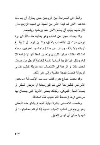 ‫ﻭﺍﻟﺤل ﻓﻰ ﺍﻟﺼﺭﺍﺤﺔ ﺒﻴﻥ ﺍﻟﺯﻭﺠﻴﻥ ﺤﺘﻰ ﻴﺤﺎﻭل ﺃﻥ ﻴﺴـﻌﺩ‬
‫ﻜﻼﻫﻤﺎ ﺍﻵﺨﺭ ﻟﻤﺎ ﻟﻬﺫﺍ ﺍﻷﻤﺭ ﻤﻥ ﺃﻫﻤﻴﺔ ﻓﻰ ﺍﻟﺤﻴﺎﺓ ﺍﻟﺯﻭﺠﻴـﺔ..‬
      ‫ﻓﻜل ﻤﻨﻬﻤﺎ ﻴﺠﺏ ﺃﻥ ﻴﻁﻠﻊ ﺍﻵﺨﺭ ﻋﻤﺎ ﻴﺭﻀﻴﻪ ﻭﻴﺸﺠﻌﻪ.‬
‫ﻭﻗﺩ ﻴﺤﺩﺙ ﻋﺠﺯ ﻋﻥ ﺍﻟﻘﺫﻑ ﻭﻫﻭ ﺒﻤﺜﺎﺒﺔ ﻤﺸـﻜﻠﺔ ﻜﺒﻴـﺭﺓ‬
‫ﻟﻠﺭﺠل ﺤﻴﺙ ﺇﻥ ﺍﻻﻨﺘﺼﺎﺏ ﻴﺘﺤﻘﻕ، ﻭﻟﻜـﻥ ﺍﻟﺭﺠـل ﻻ ﻴﺒﻠـﻎ‬
‫ﺫﺭﻭﺘﻪ ﻭﻻ ﻴﻘﺫﻑ ﻭﻴﺴﻔﺭ ﻋﻥ ﻫﺫﺍ ﺇﻋﻴﺎﺀ ﺸﺩﻴﺩ ﻟﻠﻁﺭﻓﻴﻥ، ﻭﻫﺫﻩ‬
‫ﺍﻟﻤﺸﻜﻠﺔ ﺍﺨﺘﻠﻑ ﺤﻭﻟﻬﺎ ﻜﺜﻴﺭﻭﻥ ﻭﻟﺤﺴﻥ ﺍﻟﺤﻅ ﺃﻨﻬﺎ ﻻ ﺘﻭﺍﺠﻪ ﺇﻻ‬
‫ﻗﻠﺔ، ﻭﻴﻘﺎل ﺇﻨﻬﺎ ﺘﻘﺭﻴﺒﺎ ﺃﺴﺒﺎﺒﻬﺎ ﻨﻔﺴﻴﺔ ﻜﺨﺸﻴﺔ ﺍﻟﺭﺠل ﻤﻥ ﺤﺩﻭﺙ‬
‫ﺍﻟﺤﻤل ﻤﺜﻼ ﺃﻭ ﺍﻟﺭﻏﺒﺔ ﻓﻰ ﺍﻻﻨﺘﺼﺎﺏ ﻤﺩﺓ ﻁﻭﻴﻠﺔ ﻜﺩﻟﻴل ﻋﻠـﻰ‬
              ‫ﺍﻟﺭﺠﻭﻟﺔ ﻓﺘﺤﺩﺙ ﻨﺘﻴﺠﺔ ﻋﻜﺴﻴﺔ ﻭﺇﻟﻰ ﻏﻴﺭ ﺫﻟﻙ.‬
‫ﻭﻗﺩ ﻴﺤﺩﺙ ﺠﻤﺎﻉ ﺒﺩﻭﻥ ﻗﺫﻑ ﺒﺴـﺒﺏ ﺍﻹﺼـﺎﺒﺔ ﺒـﺒﻌﺽ‬
‫ﺍﻷﻤﺭﺍﺽ ﻜﺎﻟﺠﺭﺍﺤﺔ ﺍﻟﺘﻰ ﺘﺘﻡ ﻟﻠﺒﺭﻭﺴﺘﺎﺘﺎ ﺃﻭ ﻤﺭﺽ ﺍﻟﺴﻜﺭ ﺃﻭ‬
‫ﺇﺼﺎﺒﺔ ﺍﻟﺤﺒل ﺍﻟﺸﻭﻜﻰ، ﻭﻜﺫﻟﻙ ﺒﻌﺽ ﺍﻷﺩﻭﻴﺔ ﺍﻟﺘﻰ ﻴﺴﺘﻌﺎﻥ ﺒﻬﺎ‬
             ‫ﻟﻤﺭﻀﻰ ﺍﺭﺘﻔﺎﻉ ﻀﻐﻁ ﺍﻟﺩﻡ ﺘﺴﺒﺏ ﻫﺫﻩ ﺍﻟﻤﺸﻜﻠﺔ.‬
‫ﻭﻀﻌﻑ ﺍﻹﺤﺴﺎﺱ ﺒﻨﺸﻭﺓ ﻨﻬﺎﻴﺔ ﺍﻟﺠﻤﺎﻉ ﻴﺸﻜﻭ ﻤﻨﻪ ﺍﻟﺒﻌﺽ‬
‫ﻭﻫﻭ ﻴﺭﺠﻊ ﻓﻰ ﺍﻟﻐﺎﻟﺏ ﻷﺴﺒﺎﺏ ﻨﻔﺴﻴﺔ ﺇﺫﺍ ﻟﻡ ﺘﺘﻡ ﻤﻌﺎﻟﺠﺘﻬـﺎ ﺃﻭ‬
                            ‫ﺘﻔﻬﻤﻬﺎ ﻤﻤﻜﻥ ﺃﻥ ﺘﺅﺩﻯ ﻟﻠﻌﺠﺯ.‬




‫٧٣٤‬
 