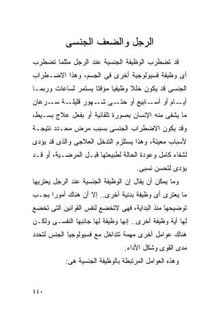 ‫ﺍﻟﺭﺠل ﻭﺍﻟﻀﻌﻑ ﺍﻟﺠﻨﺴﻰ‬
‫ﻗﺩ ﺘﻀﻁﺭﺏ ﺍﻟﻭﻅﻴﻔﺔ ﺍﻟﺠﻨﺴﻴﺔ ﻋﻨﺩ ﺍﻟﺭﺠل ﻤﺜﻠﻤﺎ ﺘﻀﻁﺭﺏ‬
‫ﺃﻯ ﻭﻅﻴﻔﺔ ﻓﺴﻴﻭﻟﻭﺠﻴﺔ ﺃﺨﺭﻯ ﻓﻰ ﺍﻟﺠﺴﻡ، ﻭﻫﺫﺍ ﺍﻻﻀـﻁﺭﺍﺏ‬
‫ﺍﻟﺠﻨﺴﻰ ﻗﺩ ﻴﻜﻭﻥ ﺨﻠﻼ ﻭﻅﻴﻔﻴﺎ ﻤﺅﻗﺘﺎ ﻴﺴﺘﻤﺭ ﻟﺴﺎﻋﺎﺕ ﻭﺭﺒﻤـﺎ‬
‫ـﺔ ـﺭﻋﺎﻥ‬
     ‫ـﺎﻡ ﺃﻭ ـﺎﺒﻴﻊ ﺃﻭ ـﻰ ـﻬﻭﺭ ﻗﻠﻴﻠـ ﺴـ‬
                  ‫ﺤﺘـ ﺸـ‬      ‫ﺃﺴـ‬    ‫ﺃﻴـ‬
‫ﻤﺎ ﻴﺸﻔﻰ ﻤﻨﻪ ﺍﻹﻨﺴﺎﻥ ﺒﺼﻭﺭﺓ ﺘﻠﻘﺎﺌﻴﺔ ﺃﻭ ﺒﻔﻌل ﻋﻼﺝ ﺒﺴـﻴﻁ،‬
‫ﻭﻗﺩ ﻴﻜﻭﻥ ﺍﻻﻀﻁﺭﺍﺏ ﺍﻟﺠﻨﺴﻰ ﺒﺴﺒﺏ ﻤﺭﺽ ﻤﺤـﺩﺩ ﻨﺘﻴﺠـﺔ‬
‫ﻷﺴﺒﺎﺏ ﻤﻌﻴﻨﺔ، ﻭﻫﺫﺍ ﻴﺴﺘﻠﺯﻡ ﺍﻟﺘﺩﺨل ﺍﻟﻌﻼﺠﻰ ﻭﺍﻟﺫﻯ ﻗﺩ ﻴﺅﺩﻯ‬
‫ﻟﺸﻔﺎﺀ ﻜﺎﻤل ﻭﻋﻭﺩﺓ ﺍﻟﺤﺎﻟﺔ ﻟﻁﺒﻴﻌﺘﻬﺎ ﻗﺒـل ﺍﻟﻤﺭﻀـﻴﺔ، ﺃﻭ ﻗـﺩ‬
                                      ‫ﻴﺅﺩﻯ ﻟﺘﺤﺴﻥ ﻨﺴﺒﻰ.‬
‫ﻭﻤﺎ ﻴﻤﻜﻥ ﺃﻥ ﻴﻘﺎل ﺇﻥ ﺍﻟﻭﻅﻴﻔﺔ ﺍﻟﺠﻨﺴﻴﺔ ﻋﻨﺩ ﺍﻟﺭﺠل ﻴﻌﺘﺭﻴﻬﺎ‬
‫ﻤﺎ ﻴﻌﺘﺭﻯ ﺃﻯ ﻭﻅﻴﻔﺔ ﺒﺩﻨﻴﺔ ﺃﺨﺭﻯ.. ﺇﻻ ﺃﻥ ﻫﻨﺎﻙ ﺃﻤﻭﺭﺍ ﻴﺠـﺏ‬
     ‫ﹰ‬
‫ﺘﻭﻀﻴﺤﻬﺎ ﻤﻨﺫ ﺍﻟﺒﺩﺍﻴﺔ، ﻓﻬﻰ ﻻﺘﺨﻀﻊ ﻟﻨﻔﺱ ﺍﻟﻘﻭﺍﻨﻴﻥ ﺍﻟﺘﻰ ﺘﺨﻀﻊ‬
‫ﻟﻬﺎ ﺃﻴﺔ ﻭﻅﻴﻔﺔ ﺃﺨﺭﻯ.. ﺇﻨﻬﺎ ﻭﻅﻴﻔﺔ ﻟﻬﺎ ﺠﺎﻨﺒﻬﺎ ﺍﻟﻨﻔﺴـﻰ ﻭﻟﻜـﻥ‬
‫ﻫﻨﺎﻙ ﻋﻭﺍﻤل ﺃﺨﺭﻯ ﻤﻬﻤﺔ ﺘﺘﺩﺍﺨل ﻤﻊ ﻓﺴﻴﻭﻟﻭﺠﻴﺎ ﺍﻟﺠﻨﺱ ﻟﺘﺤﺩﺩ‬
                                 ‫ﻤﺩﻯ ﺍﻟﻘﻭﻯ ﻭﺸﻜل ﺍﻷﺩﺍﺀ.‬
            ‫ﻭﻫﺫﻩ ﺍﻟﻌﻭﺍﻤل ﺍﻟﻤﺭﺘﺒﻁﺔ ﺒﺎﻟﻭﻅﻴﻔﺔ ﺍﻟﺠﻨﺴﻴﺔ ﻫﻰ:‬


‫٠٤٤‬
 