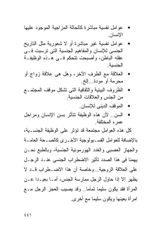 ‫ﻋﻭﺍﻤل ﻨﻔﺴﻴﺔ ﻤﺒﺎﺸﺭﺓ ﻜﺎﻟﺤﺎﻟﺔ ﺍﻟﻤﺯﺍﺠﻴﺔ ﺍﻟﻤﻭﺠﻭﺩ ﻋﻠﻴﻬﺎ‬
                                          ‫ﺍﻹﻨﺴﺎﻥ.‬
‫ﻋﻭﺍﻤل ﻨﻔﺴﻴﺔ ﻏﻴﺭ ﻤﺒﺎﺸﺭﺓ ﺃﻭ ﻻ ﺸﻌﻭﺭﻴﺔ ﻤﺜل ﺍﻟﺘﺎﺭﻴﺦ‬
‫ﺍﻟﺠﻨﺴﻰ ﻟﻺﻨﺴﺎﻥ ﻭﺍﻟﻤﻔﺎﻫﻴﻡ ﺍﻟﺠﻨﺴﻴﺔ ﺍﻟﺘﻰ ﺘﺭﺴﺒﺕ ﻓـﻰ‬
‫ﻋﻘﻠﻪ ﺍﻟﺒﺎﻁﻥ، ﻭﺃﺼﺒﺤﺕ ﺘﺘﺤﻜﻡ ﻓـﻰ ﻫـﺫﻩ ﺍﻟﻭﻅﻴﻔـﺔ‬
                                       ‫ﺍﻟﺠﻨﺴﻴﺔ.‬
‫ﺍﻟﻌﻼﻗﺔ ﻤﻊ ﺍﻟﻁﺭﻑ ﺍﻵﺨﺭ، ﻭﻫل ﻫﻰ ﻋﻼﻗﺔ ﺯﻭﺍﺝ ﺃﻭ‬
                       ‫ﻤﺤﺭﻤﺔ ﺃﻭ ﻤﻭﺩﺓ...ﺇﻟﺦ.‬
‫ﺍﻟﻅﺭﻭﻑ ﺍﻟﺒﻴﺌﻴﺔ ﻭﺍﻟﺜﻘﺎﻓﻴﺔ ﺍﻟﺘﻰ ﺘﺸﻜل ﻤﻭﻗﻑ ﺍﻟﻤﺠﺘﻤـﻊ‬
                  ‫ﻤﻥ ﺍﻟﺠﻨﺱ ﻭﺍﻟﻌﻼﻗﺎﺕ ﺍﻟﺠﻨﺴﻴﺔ.‬
                           ‫ﺍﻟﻤﻭﻗﻑ ﺍﻟﺩﻴﻨﻰ ﻟﻺﻨﺴﺎﻥ.‬
‫ﺍﻟﺴﻥ.. ﻷﻥ ﻫﺫﻩ ﺍﻟﻭﻅﻴﻔﺔ ﺘﺘﺄﺜﺭ ﺒﺴﻥ ﺍﻹﻨﺴﺎﻥ ﻭﻤﺭﺍﺤل‬
                                  ‫ﻋﻤﺭﻩ ﺍﻟﻤﺨﺘﻠﻔﺔ.‬
‫ﻜل ﻫﺫﻩ ﺍﻟﻌﻭﺍﻤل ﻤﺠﺘﻤﻌﺔ ﻗﺩ ﺘﺅﺜﺭ ﻋﻠﻰ ﺍﻟﻭﻅﻴﻔﺔ ﺍﻟﺠﻨﺴـﻴﺔ،‬
‫ﺒﺎﻹﻀﺎﻓﺔ ﻟﻠﻌﻭﺍﻤل ﺍﻟﻔﺴـﻴﻭﻟﻭﺠﻴﺔ ﺍﻷﺨـﺭﻯ ﻜﺎﻟﺼـﺤﺔ ﺍﻟﻌﺎﻤـﺔ‬
‫ﻭﺍﻟﺠﻬﺎﺯ ﺍﻟﻌﺼﺒﻰ ﻭﺍﻟﻐﺩﺩ ﺍﻟﻬﻭﺭﻤﻭﻨﻴﺔ ﺍﻟﺠﻨﺴﻴﺔ، ﻭﺒﺎﻟﻁﺒﻊ ﻨﺤـﻥ‬
‫ﻴﻬﻤﻨﺎ ﻓﻰ ﻫﺫﺍ ﺍﻟﺼﺩﺩ ﺘﺄﺜﻴﺭ ﺍﻻﻀﻁﺭﺍﺏ ﺍﻟﺠﻨﺴﻰ ﻋﻨـﺩ ﺍﻟﺭﺠـل‬
‫ﻋﻠﻰ ﺍﻟﻌﻼﻗﺔ ﺍﻟﺯﻭﺠﻴﺔ.. ﻭﺨﺎﺼﺔ ﺃﻥ ﻫﺫﺍ ﺍﻻﻀـﻁﺭﺍﺏ ﻗـﺩ ﻻ‬
‫ﻴﻅﻬﺭ ﺇﻻ ﺇﺫﺍ ﺤﺎﻭل ﺍﻟﺭﺠل ﻤﻤﺎﺭﺴﺔ ﺍﻟﺠﻨﺱ، ﺃﻤـﺎ ﺒﻌﻴـﺩﺍ ﻋـﻥ‬
‫ﺍﻟﻤﺭﺃﺓ ﻓﻘﺩ ﻴﻜﻭﻥ ﺴﻠﻴﻤﺎ ﺘﻤﺎﻤﺎ.. ﻭﻗﺩ ﻴﺼﻴﺏ ﺍﻟﻌﺠﺯ ﺍﻟﺭﺠل ﻤـﻊ‬
                       ‫ﺍﻤﺭﺃﺓ ﺒﻌﻴﻨﻬﺎ ﻭﻴﻜﻭﻥ ﺴﻠﻴﻤﺎ ﻤﻊ ﺃﺨﺭﻯ.‬

‫١٤٤‬
 