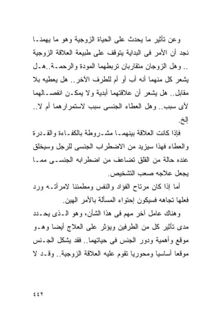 ‫ﻭﻋﻥ ﺘﺄﺜﻴﺭ ﻤﺎ ﻴﺤﺩﺙ ﻋﻠﻰ ﺍﻟﺤﻴﺎﺓ ﺍﻟﺯﻭﺠﻴﺔ ﻭﻫﻭ ﻤﺎ ﻴﻬﻤﻨـﺎ‬
‫ﻨﺠﺩ ﺃﻥ ﺍﻷﻤﺭ ﻓﻰ ﺍﻟﺒﺩﺍﻴﺔ ﻴﺘﻭﻗﻑ ﻋﻠﻰ ﻁﺒﻴﻌﺔ ﺍﻟﻌﻼﻗﺔ ﺍﻟﺯﻭﺠﻴﺔ‬
‫.. ﻭﻫل ﺍﻟﺯﻭﺠﺎﻥ ﻤﺘﻘﺎﺭﺒﺎﻥ ﺘﺭﺒﻁﻬﻤﺎ ﺍﻟﻤﻭﺩﺓ ﻭﺍﻟﺭﺤﻤـﺔ..ﻫـل‬
‫ﻴﺸﻌﺭ ﻜل ﻤﻨﻬﻤﺎ ﺃﻨﻪ ﺃﺏ ﺃﻭ ﺃﻡ ﻟﻠﻁﺭﻑ ﺍﻵﺨﺭ.. ﻫل ﻴﻌﻁﻴﻪ ﺒﻼ‬
‫ﻤﻘﺎﺒل.. ﻫل ﻴﺸﻌﺭ ﺃﻥ ﻋﻼﻗﺘﻬﻤﺎ ﺃﺒﺩﻴﺔ ﻭﻻ ﻴﻤﻜـﻥ ﺍﻨﻔﺼـﺎﻟﻬﻤﺎ‬
‫ﻷﻯ ﺴﺒﺏ.. ﻭﻫل ﺍﻟﻌﻁﺎﺀ ﺍﻟﺠﻨﺴﻰ ﺴﺒﺏ ﻻﺴﺘﻤﺭﺍﺭﻫﻤﺎ ﺃﻡ ﻻ..‬
                                                    ‫ﺇﻟﺦ.‬
‫ﻓﺈﺫﺍ ﻜﺎﻨﺕ ﺍﻟﻌﻼﻗﺔ ﺒﻴﻨﻬﻤـﺎ ﻤﺸـﺭﻭﻁﺔ ﺒﺎﻟﻜﻔـﺎﺀﺓ ﻭﺍﻟﻘـﺩﺭﺓ‬
‫ﻭﺍﻟﻌﻁﺎﺀ ﻓﻬﺫﺍ ﺴﻴﺯﻴﺩ ﻤﻥ ﺍﻻﻀﻁﺭﺍﺏ ﺍﻟﺠﻨﺴﻰ ﻟﻠﺭﺠل ﻭﺴﻴﺨﻠﻕ‬
‫ﻋﻨﺩﻩ ﺤﺎﻟﺔ ﻤﻥ ﺍﻟﻘﻠﻕ ﺘﻀﺎﻋﻑ ﻤﻥ ﺍﻀﻁﺭﺍﺒﻪ ﺍﻟﺠﻨﺴـﻰ ﻤﻤـﺎ‬
                          ‫ﻴﺠﻌل ﻋﻼﺠﻪ ﺼﻌﺏ ﺍﻟﺘﺸﺨﻴﺹ.‬
‫ﺃﻤﺎ ﺇﺫﺍ ﻜﺎﻥ ﻤﺭﺘﺎﺡ ﺍﻟﻔﺅﺍﺩ ﻭﺍﻟﻨﻔﺱ ﻭﻤﻁﻤﺌﻨﺎ ﻻﻤﺭﺃﺘـﻪ ﻭﺭﺩ‬
          ‫ﻓﻌﻠﻬﺎ ﺘﺠﺎﻫﻪ ﻓﺴﻴﻜﻭﻥ ﺇﺤﺘﻭﺍﺀ ﺍﻟﻤﺴﺄﻟﺔ ﺒﺎﻷﻤﺭ ﺍﻟﻬﻴﻥ.‬
‫ﻭﻫﻨﺎﻙ ﻋﺎﻤل ﺁﺨﺭ ﻤﻬﻡ ﻓﻰ ﻫﺫﺍ ﺍﻟﺸﺄﻥ، ﻭﻫﻭ ﺍﻟـﺫﻯ ﻴﺤـﺩﺩ‬
‫ﻤﺩﻯ ﺘﺄﺜﻴﺭ ﻜل ﻤﻥ ﺍﻟﻁﺭﻓﻴﻥ ﻭﻴﺅﺜﺭ ﻋﻠﻰ ﺍﻟﻌﻼﺝ ﺃﻴﻀﺎ ﻭﻫـﻭ‬
‫ﻤﻭﻗﻊ ﻭﺃﻫﻤﻴﺔ ﻭﺩﻭﺭ ﺍﻟﺠﻨﺱ ﻓﻰ ﺤﻴﺎﺘﻬﻤﺎ.. ﻓﻘﺩ ﻴﺸﻜل ﺍﻟﺠـﻨﺱ‬
‫ﻤﻭﻗﻌﺎ ﺃﺴﺎﺴﻴﺎ ﻭﻤﺤﻭﺭﻴﺎ ﺘﻘﻭﻡ ﻋﻠﻴﻪ ﺍﻟﻌﻼﻗﺔ ﺍﻟﺯﻭﺠﻴﺔ.. ﻭﻗـﺩ ﻻ‬




‫٢٤٤‬
 