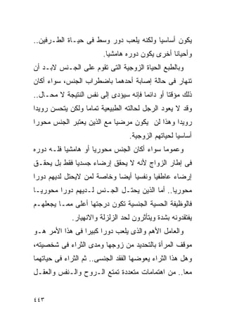 ‫ﻴﻜﻭﻥ ﺃﺴﺎﺴﻴﺎ ﻭﻟﻜﻨﻪ ﻴﻠﻌﺏ ﺩﻭﺭ ﻭﺴﻁ ﻓﻰ ﺤﻴـﺎﺓ ﺍﻟﻁـﺭﻓﻴﻥ..‬
                         ‫ﻭﺃﺤﻴﺎﻨﺎ ﺃﺨﺭﻯ ﻴﻜﻭﻥ ﺩﻭﺭﻩ ﻫﺎﻤﺸﻴﺎ.‬
‫ﻭﺒﺎﻟﻁﺒﻊ ﺍﻟﺤﻴﺎﺓ ﺍﻟﺯﻭﺠﻴﺔ ﺍﻟﺘﻰ ﺘﻘﻭﻡ ﻋﻠﻰ ﺍﻟﺠـﻨﺱ ﻻﺒـﺩ ﺃﻥ‬
‫ﺘﻨﻬﺎﺭ ﻓﻰ ﺤﺎﻟﺔ ﺇﺼﺎﺒﺔ ﺃﺤﺩﻫﻤﺎ ﺒﺎﻀﻁﺭﺍﺏ ﺍﻟﺠﻨﺱ، ﺴﻭﺍﺀ ﺃﻜﺎﻥ‬
‫ﺫﻟﻙ ﻤﺅﻗﺘﺎ ﺃﻭ ﺩﺍﺌﻤﺎ ﻓﺈﻨﻪ ﺴﻴﺅﺩﻯ ﺇﻟﻰ ﻨﻔﺱ ﺍﻟﻨﺘﻴﺠﺔ ﻻ ﻤﺤـﺎل..‬
‫ﻭﻗﺩ ﻻ ﻴﻌﻭﺩ ﺍﻟﺭﺠل ﻟﺤﺎﻟﺘﻪ ﺍﻟﻁﺒﻴﻌﻴﺔ ﺘﻤﺎﻤﺎ ﻭﻟﻜﻥ ﻴﺘﺤﺴﻥ ﺭﻭﻴﺩﺍ‬
‫ﺭﻭﻴﺩﺍ ﻭﻫﺫﺍ ﻟﻥ ﻴﻜﻭﻥ ﻤﺭﻀﻴﺎ ﻤﻊ ﺍﻟﺫﻴﻥ ﻴﻌﺘﺒﺭ ﺍﻟﺠﻨﺱ ﻤﺤﻭﺭﺍ‬
                                  ‫ﺃﺴﺎﺴﻴﺎ ﻟﺤﻴﺎﺘﻬﻡ ﺍﻟﺯﻭﺠﻴﺔ.‬
‫ﻭﻋﻤﻭﻤﺎ ﺴﻭﺍﺀ ﺃﻜﺎﻥ ﺍﻟﺠﻨﺱ ﻤﺤﻭﺭﻴﺎ ﺃﻭ ﻫﺎﻤﺸﻴﺎ ﻓﻠـﻪ ﺩﻭﺭﻩ‬
‫ﻓﻰ ﺇﻁﺎﺭ ﺍﻟﺯﻭﺍﺝ ﻷﻨﻪ ﻻ ﻴﺤﻘﻕ ﺇﺭﻀﺎﺀ ﺠﺴﺩﻴﺎ ﻓﻘﻁ ﺒل ﻴﺤﻘـﻕ‬
‫ﺇﺭﻀﺎﺀ ﻋﺎﻁﻔﻴﺎ ﻭﻨﻔﺴﻴﺎ ﺃﻴﻀﺎ ﻭﺨﺎﺼﺔ ﻟﻤﻥ ﻻﻴﺤﺘل ﻟﺩﻴﻬﻡ ﺩﻭﺭﺍ‬
‫ﻤﺤﻭﺭﻴﺎ.. ﺃﻤﺎ ﺍﻟﺫﻴﻥ ﻴﺤﺘـل ﺍﻟﺠـﻨﺱ ﻟـﺩﻴﻬﻡ ﺩﻭﺭﺍ ﻤﺤﻭﺭﻴـﺎ‬
‫ﻓﺎﻟﻭﻅﻴﻔﺔ ﺍﻟﺤﺴﻴﺔ ﺍﻟﺠﻨﺴﻴﺔ ﺘﻜﻭﻥ ﺩﺭﺠﺘﻬﺎ ﺃﻋﻠﻰ ﻤﻤـﺎ ﻴﺠﻌﻠﻬـﻡ‬
             ‫ﻴﻔﺘﻘﺩﻭﻨﻪ ﺒﺸﺩﺓ ﻭﻴﺘﺄﺜﺭﻭﻥ ﻟﺤﺩ ﺍﻟﺯﻟﺯﻟﺔ ﻭﺍﻻﻨﻬﻴﺎﺭ.‬
‫ﻭﺍﻟﻌﺎﻤل ﺍﻷﻫﻡ ﻭﺍﻟﺫﻯ ﻴﻠﻌﺏ ﺩﻭﺭﺍ ﻜﺒﻴﺭﺍ ﻓﻰ ﻫﺫﺍ ﺍﻷﻤﺭ ﻫـﻭ‬
                ‫ﹰ‬
‫ﻤﻭﻗﻑ ﺍﻟﻤﺭﺃﺓ ﺒﺎﻟﺘﺤﺩﻴﺩ ﻤﻥ ﺯﻭﺠﻬﺎ ﻭﻤﺩﻯ ﺍﻟﺜﺭﺍﺀ ﻓﻰ ﺸﺨﺼﻴﺘﻪ،‬
‫ﻭﻫل ﻫﺫﺍ ﺍﻟﺜﺭﺍﺀ ﻴﻌﻭﻀﻬﺎ ﺍﻟﻔﻘﺩ ﺍﻟﺠﻨﺴﻰ.. ﺜﻡ ﺍﻟﺜﺭﺍﺀ ﻓﻰ ﺤﻴﺎﺘﻬﻤﺎ‬
‫ﻤﻌﺎ.. ﻤﻥ ﺍﻫﺘﻤﺎﻤﺎﺕ ﻤﺘﻌﺩﺩﺓ ﺘﻤﺘﻊ ﺍﻟـﺭﻭﺡ ﻭﺍﻟـﻨﻔﺱ ﻭﺍﻟﻌﻘـل‬


‫٣٤٤‬
 