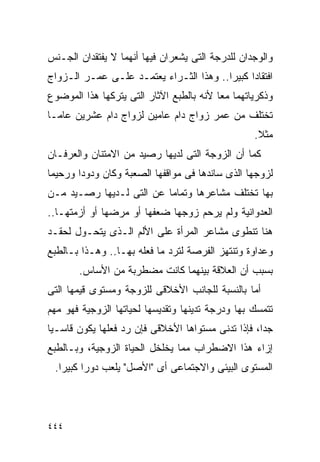 ‫ﻭﺍﻟﻭﺠﺩﺍﻥ ﻟﻠﺩﺭﺠﺔ ﺍﻟﺘﻰ ﻴﺸﻌﺭﺍﻥ ﻓﻴﻬﺎ ﺃﻨﻬﻤﺎ ﻻ ﻴﻔﺘﻘﺩﺍﻥ ﺍﻟﺠـﻨﺱ‬
‫ﺍﻓﺘﻘﺎﺩﺍ ﻜﺒﻴﺭﺍ.. ﻭﻫﺫﺍ ﺍﻟﺜـﺭﺍﺀ ﻴﻌﺘﻤـﺩ ﻋﻠـﻰ ﻋﻤـﺭ ﺍﻟـﺯﻭﺍﺝ‬
                                        ‫ﹰ‬
‫ﻭﺫﻜﺭﻴﺎﺘﻬﻤﺎ ﻤﻌﺎ ﻷﻨﻪ ﺒﺎﻟﻁﺒﻊ ﺍﻵﺜﺎﺭ ﺍﻟﺘﻰ ﻴﺘﺭﻜﻬﺎ ﻫﺫﺍ ﺍﻟﻤﻭﻀﻭﻉ‬
‫ﺘﺨﺘﻠﻑ ﻤﻥ ﻋﻤﺭ ﺯﻭﺍﺝ ﺩﺍﻡ ﻋﺎﻤﻴﻥ ﻟﺯﻭﺍﺝ ﺩﺍﻡ ﻋﺸﺭﻴﻥ ﻋﺎﻤـﺎ‬
                                                  ‫ﻤﺜﻼ.‬
‫ﻜﻤﺎ ﺃﻥ ﺍﻟﺯﻭﺠﺔ ﺍﻟﺘﻰ ﻟﺩﻴﻬﺎ ﺭﺼﻴﺩ ﻤﻥ ﺍﻻﻤﺘﻨﺎﻥ ﻭﺍﻟﻌﺭﻓـﺎﻥ‬
‫ﻟﺯﻭﺠﻬﺎ ﺍﻟﺫﻯ ﺴﺎﻨﺩﻫﺎ ﻓﻰ ﻤﻭﺍﻗﻔﻬﺎ ﺍﻟﺼﻌﺒﺔ ﻭﻜﺎﻥ ﻭﺩﻭﺩﺍ ﻭﺭﺤﻴﻤﺎ‬
‫ﺒﻬﺎ ﺘﺨﺘﻠﻑ ﻤﺸﺎﻋﺭﻫﺎ ﻭﺘﻤﺎﻤﺎ ﻋﻥ ﺍﻟﺘﻰ ﻟـﺩﻴﻬﺎ ﺭﺼـﻴﺩ ﻤـﻥ‬
‫ﺍﻟﻌﺩﻭﺍﻨﻴﺔ ﻭﻟﻡ ﻴﺭﺤﻡ ﺯﻭﺠﻬﺎ ﻀﻌﻔﻬﺎ ﺃﻭ ﻤﺭﻀﻬﺎ ﺃﻭ ﺃﺯﻤﺘﻬـﺎ..‬
‫ﻫﻨﺎ ﺘﻨﻁﻭﻯ ﻤﺸﺎﻋﺭ ﺍﻟﻤﺭﺃﺓ ﻋﻠﻰ ﺍﻷﻟﻡ ﺍﻟـﺫﻯ ﻴﺘﺤـﻭل ﻟﺤﻘـﺩ‬
‫ﻭﻋﺩﺍﻭﺓ ﻭﺘﻨﺘﻬﺯ ﺍﻟﻔﺭﺼﺔ ﻟﺘﺭﺩ ﻤﺎ ﻓﻌﻠﻪ ﺒﻬـﺎ.. ﻭﻫـﺫﺍ ﺒـﺎﻟﻁﺒﻊ‬
       ‫ﺒﺴﺒﺏ ﺃﻥ ﺍﻟﻌﻼﻗﺔ ﺒﻴﻨﻬﻤﺎ ﻜﺎﻨﺕ ﻤﻀﻁﺭﺒﺔ ﻤﻥ ﺍﻷﺴﺎﺱ.‬
‫ﺃﻤﺎ ﺒﺎﻟﻨﺴﺒﺔ ﻟﻠﺠﺎﻨﺏ ﺍﻷﺨﻼﻗﻰ ﻟﻠﺯﻭﺠﺔ ﻭﻤﺴﺘﻭﻯ ﻗﻴﻤﻬﺎ ﺍﻟﺘﻰ‬
‫ﺘﺘﻤﺴﻙ ﺒﻬﺎ ﻭﺩﺭﺠﺔ ﺘﺩﻴﻨﻬﺎ ﻭﺘﻘﺩﻴﺴﻬﺎ ﻟﺤﻴﺎﺘﻬﺎ ﺍﻟﺯﻭﺠﻴﺔ ﻓﻬﻭ ﻤﻬﻡ‬
‫ﺠﺩﺍ، ﻓﺈﺫﺍ ﺘﺩﻨﻰ ﻤﺴﺘﻭﺍﻫﺎ ﺍﻷﺨﻼﻗﻰ ﻓﺈﻥ ﺭﺩ ﻓﻌﻠﻬﺎ ﻴﻜﻭﻥ ﻗﺎﺴـﻴﺎ‬
‫ﺇﺯﺍﺀ ﻫﺫﺍ ﺍﻻﻀﻁﺭﺍﺏ ﻤﻤﺎ ﻴﺨﻠﺨل ﺍﻟﺤﻴﺎﺓ ﺍﻟﺯﻭﺠﻴﺔ، ﻭﺒـﺎﻟﻁﺒﻊ‬
 ‫ﺍﻟﻤﺴﺘﻭﻯ ﺍﻟﺒﻴﺌﻰ ﻭﺍﻻﺠﺘﻤﺎﻋﻰ ﺃﻯ "ﺍﻷﺼل" ﻴﻠﻌﺏ ﺩﻭﺭﺍ ﻜﺒﻴﺭﺍ.‬




‫٤٤٤‬
 