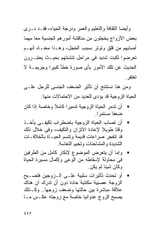 ‫ﻭﺃﻴﻀﺎ ﺍﻟﺜﻘﺎﻓﺔ ﻭﺍﻟﺘﻌﻠﻴﻡ ﻭﺍﻟﻌﻤﺭ ﻭﺩﺭﺠﺔ ﺍﻟﺤﻴﺎﺀ، ﻓﻘـﺩ ﻨـﺭﻯ‬
‫ﺒﻌﺽ ﺍﻷﺯﻭﺍﺝ ﻴﺨﺠﻠﻭﻥ ﻤﻥ ﻤﻨﺎﻗﺸﺔ ﺃﻤﻭﺭﻫﻡ ﺍﻟﺠﻨﺴﻴﺔ ﻤﻌﺎ ﻤﻬﻤﺎ‬
‫ﺃﺼﺎﺒﻬﻡ ﻤﻥ ﻗﻠﻕ ﻭﺘﻭﺘﺭ ﺒﺴﺒﺏ ﺍﻟﺨﺠل، ﻭﻫـﺫﺍ ﻤﻌﻨـﺎﻩ ﺃﻨﻬـﻡ‬
‫ﺘﻌﺭﻀﻭﺍ ﻟﻜﺒﺕ ﺸﺩﻴﺩ ﻓﻰ ﻤﺭﺍﺤل ﺘﻨﺸﺌﺘﻬﻡ ﺒﺤﻴـﺙ ﻴﻌﺘﺒـﺭﻭﻥ‬
‫ﺍﻟﺤﺩﻴﺙ ﻋﻥ ﺘﻠﻙ ﺍﻷﻤﻭﺭ ﺒﺄﻯ ﺼﻭﺭﺓ ﺨﻁﺄ ﻜﺒﻴﺭﺍ ﻭﺠﺭﻴﻤـﺔ ﻻ‬
                                                   ‫ﺘﻐﺘﻔﺭ.‬
‫ﻭﻤﻥ ﻫﻨﺎ ﻨﺴﺘﻨﺘﺞ ﺃﻥ ﺘﺄﺜﻴﺭ ﺍﻟﻀﻌﻑ ﺍﻟﺠﻨﺴﻰ ﻟﻠﺭﺠل ﻋﻠـﻰ‬
        ‫ﺍﻟﺤﻴﺎﺓ ﺍﻟﺯﻭﺠﻴﺔ ﻗﺩ ﻴﺅﺩﻯ ﻟﻠﻌﺩﻴﺩ ﻤﻥ ﺍﻻﺤﺘﻤﺎﻻﺕ ﻤﻨﻬﺎ:‬
‫ﺃﻥ ﺘﺩﻤﺭ ﺍﻟﺤﻴﺎﺓ ﺍﻟﺯﻭﺠﻴﺔ ﺘﺩﻤﻴﺭﺍ ﻜﺎﻤﻼ ﻭﺨﺎﺼﺔ ﺇﺫﺍ ﻜﺎﻥ‬
                                  ‫ﻀﻌﻔﺎ ﻤﺴﺘﻤﺭﺍ.‬
‫ﺃﻥ ﺘﺼﺎﺏ ﺍﻟﺤﻴﺎﺓ ﺍﻟﺯﻭﺠﻴﺔ ﺒﺎﻀﻁﺭﺍﺏ ﺘﻜﻴﻔـﻰ ﻴﺄﺨـﺫ‬
‫ﻭﻗﺘﺎ ﻁﻭﻴﻼ ﻹﻋﺎﺩﺓ ﺍﻻﺘﺯﺍﻥ ﻭﺍﻟﺘﻜﻴﻑ، ﻭﻓﻰ ﺨﻼل ﺫﻟﻙ‬
‫ﻗﺩ ﺘﻨﻔﺠﺭ ﺼﺭﺍﻋﺎﺕ ﻗﺩﻴﻤﺔ ﻭﺘﺘﺴﻡ ﺍﻟﺤﻴـﺎﺓ ﺒﺎﻟﺨﻼﻓـﺎﺕ‬
               ‫ﺍﻟﺸﺩﻴﺩﺓ ﻭﺍﻟﻤﺸﺎﺤﻨﺎﺕ ﻭﺘﺨﻴﻡ ﺍﻟﺘﻌﺎﺴﺔ.‬
‫ﻭﺇﻤﺎ ﺃﻥ ﻴﺘﻌﺭﺽ ﺍﻟﻤﻭﻀﻭﻉ ﻹﻨﻜﺎﺭ ﻜﺎﻤل ﻤﻥ ﺍﻟﻁﺭﻓﻴﻥ‬
‫ﻓﻰ ﻤﺤﺎﻭﻟﺔ ﻹﺴﻘﺎﻁﻪ ﻤﻥ ﺍﻟﻭﻋﻰ ﻭﺇﻜﻤﺎل ﻤﺴﻴﺭﺓ ﺍﻟﺤﻴﺎﺓ‬
                              ‫ﻭﻜﺄﻥ ﺸﻴﺌﺎ ﻟﻡ ﻴﻜﻥ.‬
                                      ‫ﹰ‬
‫ﺃﻭ ﺘﺤﺩﺙ ﺘﺄﺜﻴﺭﺍﺕ ﺴﻠﺒﻴﺔ ﻋﻠـﻰ ﺍﻟـﺯﻭﺠﻴﻥ ﻓﺘﺼـﺒﺢ‬
‫ﺍﻟﺯﻭﺠﺔ ﻋﺼﺒﻴﺔ ﻤﻜﺘﺌﺒﺔ ﺤﺎﺩﺓ ﺩﻭﻥ ﺃﻥ ﺘﺩﺭﻙ ﺃﻥ ﻫﻨﺎﻙ‬
‫ﻋﻼﻗﺔ ﻤﺒﺎﺸﺭﺓ ﺒﻴﻥ ﺤﺎﻟﺘﻬﺎ ﻭﻀﻌﻑ ﺯﻭﺠﻬﺎ.. ﻭﻜـﺫﻟﻙ‬
‫ﻴﺼﺒﺢ ﺍﻟﺯﻭﺝ ﻋﺩﻭﺍﻨﻴﺎ ﺨﺎﺼﺔ ﻤﻊ ﺯﻭﺠﺘﻪ ﻋﻜـﺱ ﻤـﺎ‬

‫٥٤٤‬
 