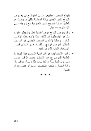 ‫ﻴﺘﻭﻗﻊ ﺍﻟﺒﻌﺽ.. ﻓﻁﺒﻴﻌﻰ ﻤـﻥ ﺍﻟﻤﺘﻭﻗـﻊ ﺃﻥ ﻴﻌـﻭﺽ‬
‫ﺍﻟﺯﻭﺝ ﻨﻘﺹ ﺍﻟﺠﻨﺱ ﺒﺭﻗﺔ ﺍﻟﻤﻌﺎﻤﻠﺔ ﻭﻟﻜﻥ ﻤﺎ ﻴﺤﺩﺙ ﻫﻭ‬
‫ﺍﻟﻌﻜﺱ ﺘﻤﺎﻤﺎ ﻓﻴﺼﺒﺢ ﺸﺩﻴﺩ ﺍﻟﻌﺩﻭﺍﻨﻴﺔ ﻤﻊ ﺯﻭﺠﺘﻪ ﺴﻬل‬
                              ‫ﺍﻻﺴﺘﺜﺎﺭﺓ، ﻋﺼﺒﻴﺎ.‬
‫ﻭﻗﺩ ﻴﻤﺭﺽ ﺍﻟﺯﻭﺝ ﻤﺭﻀﺎ ﻨﻔﺴﻴﺎ ﻓﻌﻠﻴﺎ ﻭﺘﺴﻴﻁﺭ ﻋﻠﻴـﻪ‬
‫ﻤﺸﺎﻋﺭ ﺍﻻﻀﻁﻬﺎﺩ ﺜﻡ ﺍﻟﺸﻙ ﻭﻫﺫﺍ ﻻ ﻴﺤـﺩﺙ ﺇﻻ ﻓـﻰ‬
‫ﺍﻟﻨﺎﺩﺭ.. ﻭﻏﺎﻟﺒﺎ ﻻ ﻴﻜﻭﻥ ﺍﻟﻀﻌﻑ ﺍﻟﺠﻨﺴﻰ ﻫﻭ ﺍﻟﺴـﺒﺏ‬
‫ﺍﻟﻤﺒﺎﺸﺭ ﻟﻤﺭﺽ ﺍﻟﺯﻭﺝ، ﻭﻟﻜﻨـﻪ ﻫـﻭ ﺍﻟـﺫﻯ ﻓﺠـﺭ‬
                     ‫ﺍﻻﺴﺘﻌﺩﺍﺩ ﺍﻟﻜﺎﻤﻥ ﻟﻠﻤﺭﺽ ﻟﺩﻴﻪ.‬
‫ﻭﺁﺨﺭ ﺍﻻﺤﺘﻤﺎﻻﺕ ﻫﻭ ﺍﻟﻤﻭﺍﺠﻬﺔ ﺍﻟﻤﻭﻀﻭﻋﻴﺔ ﺍﻟﻬﺎﺩﺌـﺔ‬
‫ﺍﻟﻌﻠﻤﻴﺔ ﻟﻠﻤﻭﻀﻭﻉ، ﺇﻤﺎ ﺍﻻﻨﺘﻅﺎﺭ ﺒﻌﺽ ﺍﻟﻭﻗﺕ ﺤﺘـﻰ‬
‫ـﺔ،‬‫ـﺔ ﻭﻤﺅﻗﺘـ‬ ‫ـﺕ ﻁﺎﺭﺌـ‬ ‫ـﺔ ﺇﺫﺍ ﻜﺎﻨـ‬‫ـﺯﻭل ﺍﻟﺤﺎﻟـ‬ ‫ﺘـ‬
‫ﻭﺇﻤﺎ ﺍﺴﺘﺸﺎﺭﺓ ﻁﺒﻴﺏ ﻤﺘﺨﺼﺹ ﺴـﻭﺍﺀ ﻋﻀـﻭﻴﺎ ﺃﻭ‬
                                          ‫ﻨﻔﺴﻴﺎ.‬
                      ‫***‬




‫٦٤٤‬
 