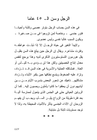 ‫ﺍﻟﺭﺠل ﻭﺴﻥ ﺍﻟـ ٥٤ ﻋﺎﻤﺎ‬
‫ﻓﻰ ﻫﺫﻩ ﺍﻟﺴﻥ ﻴﺼﺎﺏ ﺍﻟﺭﺠل ﺒﺘﻭﺘﺭ ﻋﺼﺒﻰ ﻭﻜﺂﺒﺔ ﻭﺃﺤﻴﺎﻨـﺎ‬
‫ﻓﺘﻭﺭ ﺠﻨﺴﻰ ـ ﻭﺨﺎﺼﺔ ﻟﻤﻥ ﺘﺯﻭﺠﻭﺍ ﻓﻰ ﺴـﻥ ﺼـﻐﻴﺭﺓ ـ‬
                  ‫ﻭﻴﻜﻭﻥ ﺍﻟﺴﺒﺏ ﻏﺎﻟﺒﺎ ﻨﻔﺴﻰ ﻭﻟﻴﺱ ﻋﻀﻭﻯ.‬
‫ﻭﻻﻴﺒﺩﺃ ﺍﻟﺘﻐﻴﺭ ﻓﻰ ﺤﻴﺎﺓ ﺍﻟﺭﺠـل ﺇﻻ ﺇﺫﺍ ﺫﺒﻠـﺕ ﻋﻭﺍﻁﻔـﻪ‬
‫ﻭﻓﺘﺭﺕ ﻤﺸﺎﻋﺭﻩ. ﻭﻴﻘﺎل ﺇﻥ ﺍﻟﺭﺠل ﺤﻴﻥ ﻴﺒﻠﻎ ﻫﺫﻩ ﺍﻟﺴﻥ ﺒﻘﻠﻴـل‬
‫ﻴﻘل ﻫﻭﺭﻤﻭﻥ ﺍﻟﺘﺴﺘﻭﺴﺘﻴﺭﻭﻥ ﺍﻟﺫﻜﺭﻯ ﻟﺩﻴﻪ ﻭﻫﺫﺍ ﻴﺭﺠﻊ ﻟﻨﻘﺹ‬
‫ﻤﻌﺩل ﺇﻨﺘﺎﺝ ﺍﻟﺨﺼﻴﺘﻴﻥ ﻭﻟﻜﻥ ﻫﺫﺍ ﻟﻥ ﻴـﺅﺩﻯ ﺒـﻪ ﻟﻠﻴـﺄﺱ ﺃﻭ‬
‫ﺍﻟﻌﻨﺔ.. ﻓﻤﺸﺎﻜﻠﻪ ﺍﻟﻌﻤﻠﻴﺔ ﻭﺍﻷﺴﺭﻴﺔ ﻓﻰ ﻫﺫﻩ ﺍﻟﺴﻥ ﻗـﺩ ﺘـﺯﺩﺍﺩ،‬
‫ﻭﺘﺯﺍﺩ ﻋﻠﻴﻪ ﺍﻟﻀﻐﻭﻁ ﻭﻴﺘﺴﻊ ﻨﻁﺎﻗﻬﺎ ﺤﻴﻥ ﻴﻜﺒﺭ ﺍﻷﺒﻨﺎﺀ ﻭﺘـﺯﺩﺍﺩ‬
‫ﻤﺸﺎﻜﻠﻬﻡ.. ﻨﺎﻫﻴﻙ ﻋﻥ ﺸﻌﻭﺭ ﺍﻟﺒﻌﺽ ﺒﺘﺴﺭﺏ ﺍﻷﻴﺎﻡ ﻤـﻥ ﺒـﻴﻥ‬
‫ﺃﻴﺎﺩﻴﻬﻡ ﺩﻭﻥ ﺃﻥ ﻴﺤﻘﻘﻭﺍ ﻤﺎ ﻜﺎﻨﻭﺍ ﻴﺄﻤﻠﻭﻥ ﻭﻴﺼﺒﻭﻥ ﺇﻟﻴﻪ.. ﻜﻤﺎ ﺃﻥ‬
‫ﺍﻟﺭﻭﺘﻴﻥ ﺍﻟﺤﻴﺎﺘﻰ ﺤﺘﻰ ﻓﻰ ﺍﻟﺠﻨﺱ ﺍﻟﺫﻯ ﻴﺘﺤﻭل ﻟﻤﻤﺎﺭﺴﺔ ﺁﻟﻴـﺔ‬
‫ﺒﻌﺩ ﻓﺘﺭﺓ ﻁﻭﻴﻠﺔ ﻤﻥ ﺍﻟﺯﻭﺍﺝ ﻴﺜﻴـﺭ ﺍﻟﺴـﺄﻡ، ﻭﻴﺠـﺏ ﺃﻥ ﻴﻔﻬـﻡ‬
‫ﺍﻟﺯﻭﺠﺎﻥ ﺃﻥ ﺍﻵﺩﺍﺀ ﺍﻟﺠﻨﺴﻰ ﻴﺘﺄﺜﺭ ﺒﺎﻷﺸﻴﺎﺀ ﺍﻟﻤﺤﻴﻁﺔ ﺒﻪ، ﻭﻟﺫﺍ ﻻ‬
                            ‫ﺘﻭﺠﺩ ﻤﺴﺘﻭﻴﺎﺕ ﺜﺎﺒﺘﺔ ﺒل ﻤﺘﺒﺎﻴﻨﺔ.‬

                        ‫***‬

‫٧٤٤‬
 